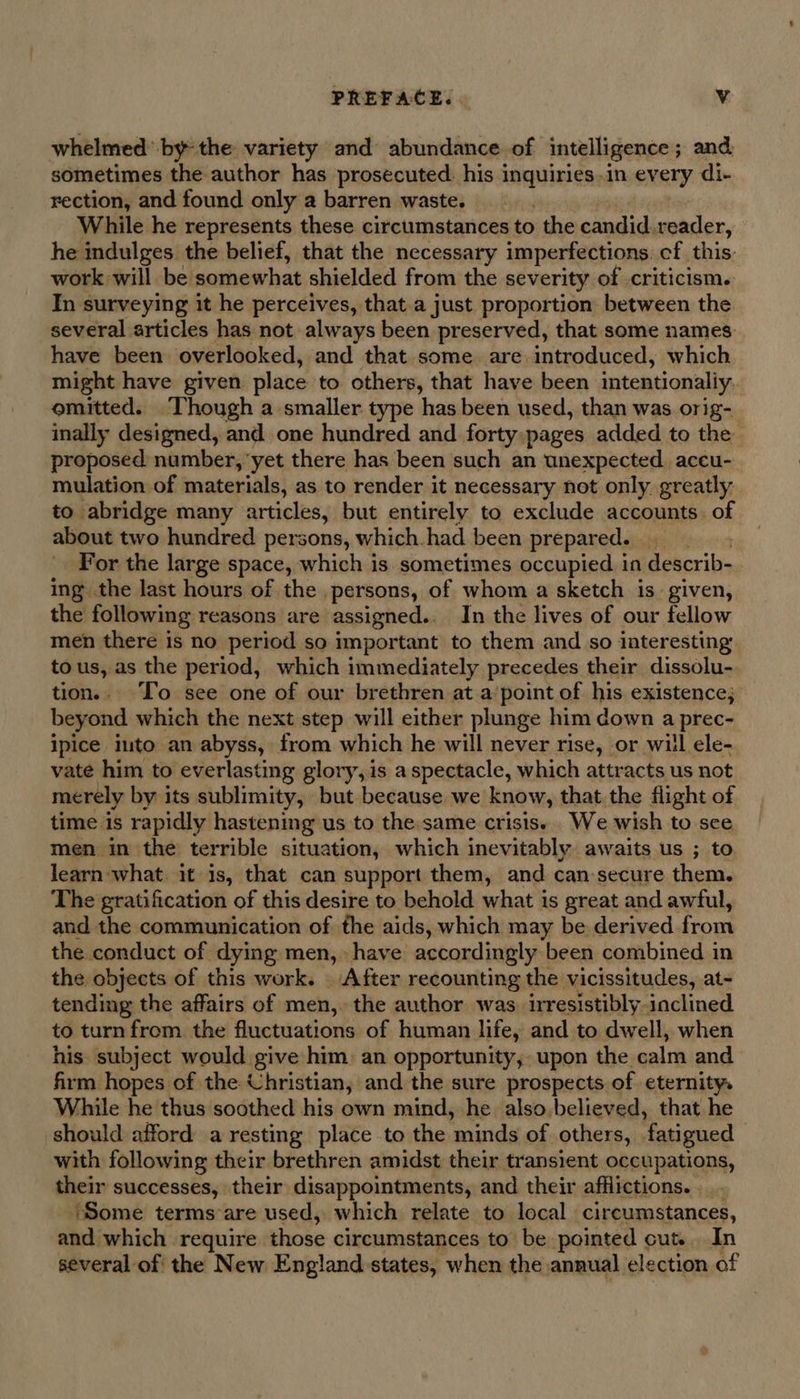 whelmed’ bythe variety and abundance of intelligence ; and sometimes the author has prosecuted. his inquiries.in every di- rection, and found only a barren waste. While he represents these circumstances to the candid.reader, he indulges the belief, that the necessary imperfections. cf this: work will be. somewhat shielded from the severity of criticism. In surveying it he perceives, that.a just proportion between the several articles has not always been preserved, that some names have been overlooked, and that some. are introduced, which might have given place to others, that have been intentionally emitted. Though a smaller type has been used, than was orig-_ inally designed, and one hundred and forty:pages added to the proposed number, yet there has been such an unexpected. accu- mulation of materials, as to render it necessary not only. greatly to abridge many articles, but entirely to exclude accounts. of about two hundred persons, which.had been prepared. _ For the large space, which is sometimes occupied in describ- ing the last hours of the persons, of whom a sketch is. given, the following reasons are assigned. In the lives of our fellow men there is no period so important to them and so interesting tous, as the period, which immediately precedes their dissolu- tion.. To see one of our brethren at a point of his existence; beyond which the next step will either plunge him down a prec- ipice into an abyss, from which he will never rise, or will ele- vate him to everlasting glory, is a spectacle, which attracts us not merely by its sublimity, but because we know, that the flight of time is rapidly hastening us to the:same crisis. We wish to see men in the terrible situation, which inevitably awaits us ; to. learn what. it 1s, that can support them, and can-secure them. The gratification of this desire to behold what is great and awful, and the communication of the aids, which may be derived from the conduct of dying men, have accordingly been combined in the objects of this work. After recounting the vicissitudes, at- tending the affairs of men,. the author was. irresistibly inclined to turn from the fluctuations of human life, and to dwell, when his subject would give him: an opportunity, upon the calm and firm hopes of the Christian, and the sure prospects of eternity. While he thus soothed his own mind, he also.believed, that he should afford a resting place to the minds of others, fatigued — with following their brethren amidst their transient occupations, their successes, their disappointments, and their afflictions. ... ‘Some terms are used, which relate to local circumstances, and which require those circumstances to be pointed cut... In several of the New England states, when the. annual, election of