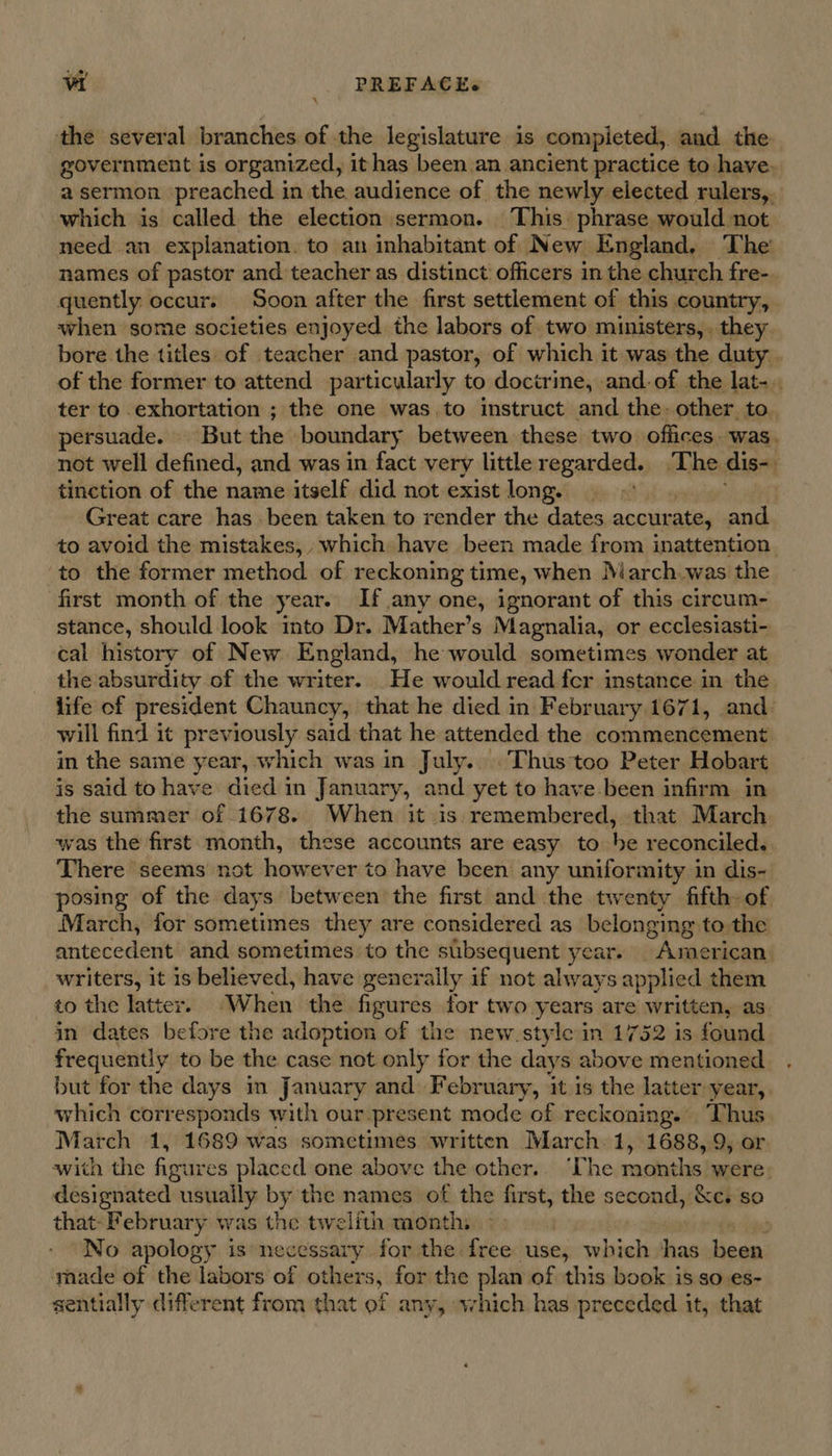 ‘the several branches of the legislature is compieted, and the government is organized, it has been.an ancient practice to have. a sermon preached in the audience of the newly elected rulers, which is called the election sermon. This: phrase would not need an explanation. to an inhabitant of New England, The names of pastor and teacher as distinct officers in the church fre-. quently occurs Soon after the first settlement of this country, when some societies enjoyed. the labors of two ministers, . they bore the titles of teacher and pastor, of which it was the duty of the former to attend particularly to doctrine, and.of the lat-. ter to exhortation ; the one was.to instruct and the. other to. persuade. But the boundary between these two offices was. not well defined, and was in fact very little ager ‘The dis- tinction of the name itself did not exist long. | Great care has been taken to render the dates accur ate, and to avoid the mistakes, which have been made from inattention. to the former method of reckoning time, when March.was the first month of the year. If any one, ignorant of this circum- stance, should look into Dr. Mather’s Magnalia, or ecclesiasti- cal history of New England, he would sometimes wonder at the absurdity of the writer. He would read fer instance in the life of president Chauncy, that he died in February 1671, and. will find it previously said that he attended the commencement in the same year, which was in July....Thus too Peter Hobart is said to have died in January, and yet to have.been infirm. in the summer of 1678. When it is. remembered, that March was the first month, these accounts are easy to ey reconciled. There seems not however to have been any uniformity in dis- posing of the days between the first and the twenty fifth: of March, for sometimes they are considered as belonging to the antecedent and sometimes to the subsequent year. Ame erican writers, it is believed, have generally if not always applied them to the latter. “W hen the figures for two years are written, as in dates before the adoption of the new style in 1752 is found frequently to be the case not only for the days above mentioned but for the days in January and February, it is the latter year, which corresponds with our-present mode of reckoning. Thus March 1, 1689 was sometimes written March: 1, 1688, 9, or with the figur es placed one above the other.. ‘The months: were. designated usually by the names of the first, the second, &amp;cs so that-February was the twelith month: : No apology is*necessary for the free use, which ‘has been ymade of the labors of others, for the plan of this book isso es- sentially different from that of any, which has preceded it, that