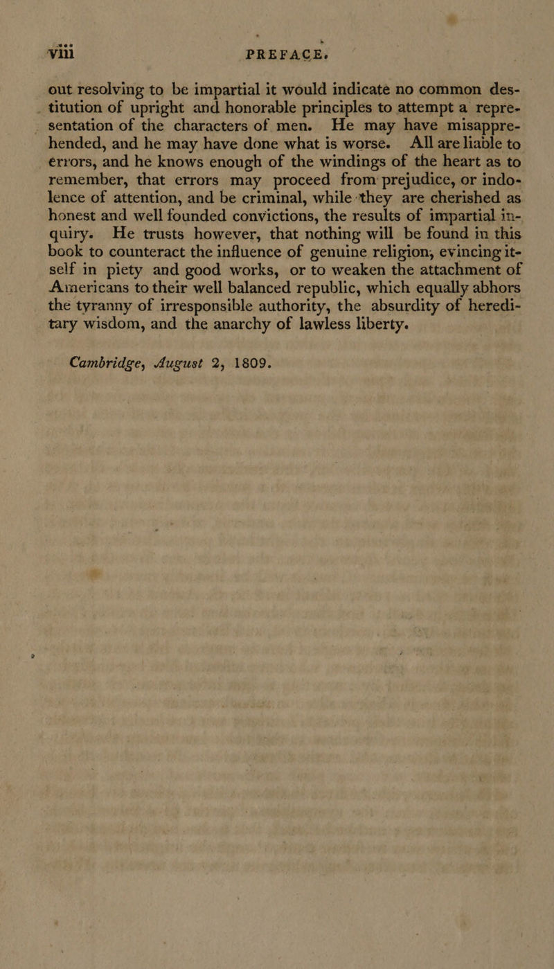 out resolving to be impartial it would indicate no common des- _ titution of upright and honorable principles to attempt a repre- _ sentation of the characters of men. He may have misappre- hended, and he may have done what is worse. All are liable to errors, and he knows enough of the windings of the heart as to remember, that errors may proceed from prejudice, or indo- lence of attention, and be criminal, while ‘they are cherished as honest and well founded convictions, the results of impartial in- quiry. He trusts however, that nothing will be found in this book to counteract the influence of genuine religion, evincing it- self in piety and good works, or to weaken the attachment of Americans to their well balanced republic, which equally abhors the tyranny of irresponsible authority, the absurdity of heredi- tary wisdom, and the anarchy of lawless liberty. : Cambridge, August 2, 1809.