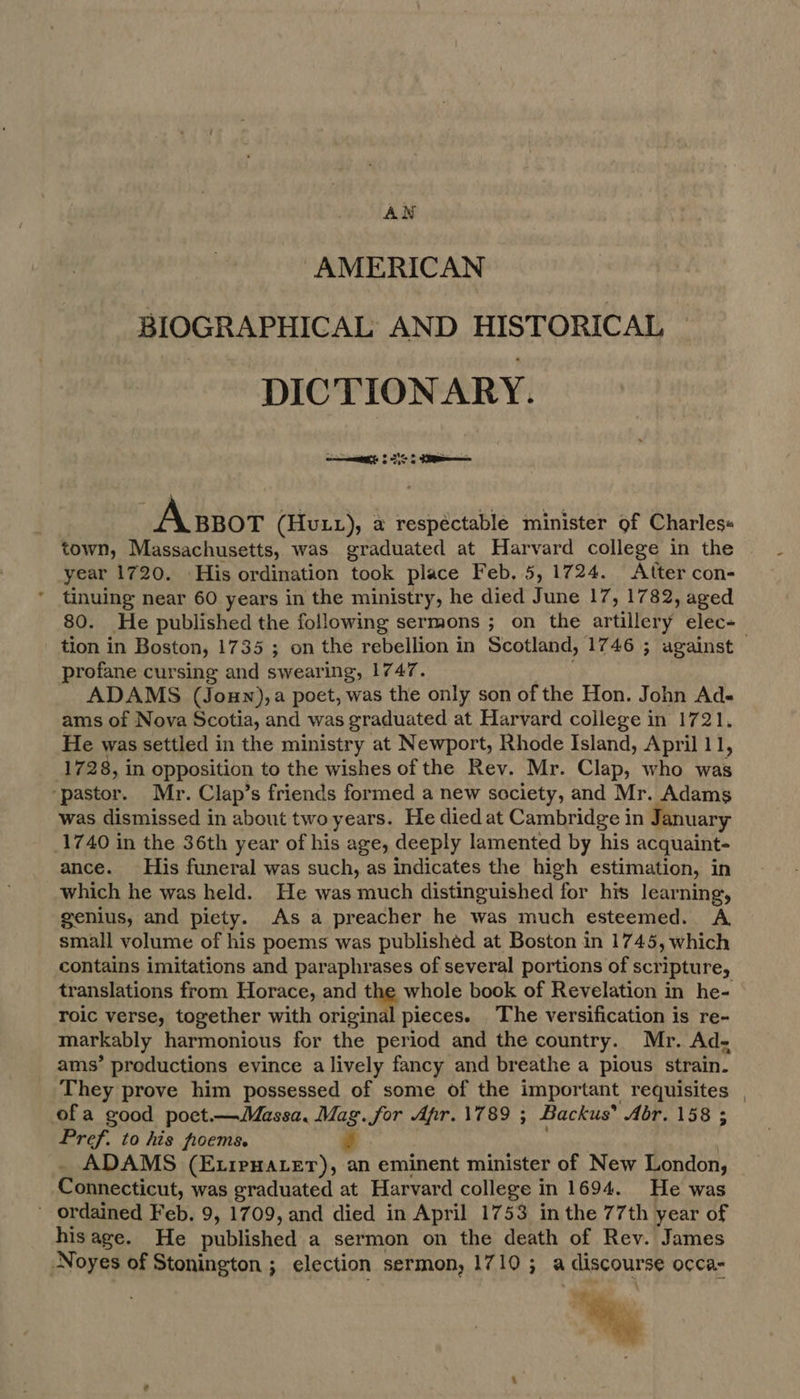 AN AMERICAN BIOGRAPHICAL AND HISTORICAL DIC TIONARY. ea 8 SS Assor (Hutz), a respectable minister of Charles+ town, Massachusetts, was graduated at Harvard college in the year 1720. His ordination took place Feb, 5, 1724. Atter con- tinuing near 60 years in the ministry, he died June 17, 1782, aged tion in Boston, 1735 ; on the rebellion in Scotland, 1746 ; against profane cursing and swearing, 1747. ADAMS (Joun),a poet, was the only son of the Hon. John Ad- ams of Nova Scotia, and was graduated at Harvard college in 1721. He was settled in the ministry at Newport, Rhode Island, April 11, 1728, in opposition to the wishes of the Rev. Mr. Clap, who was ‘pastor. Mr. Clap’s friends formed a new society, and Mr. Adams was dismissed in about two years. He died at Cambridge in January 1740 in the 36th year of his age, deeply lamented by his acquaint- ance. His funeral was such, as indicates the high estimation, in which he was held. He was much distinguished for his learning, genius, and piety. As a preacher he was much esteemed. A small volume of his poems was published at Boston in 1745, which contains imitations and paraphrases of several portions of scripture, roic verse, together with original pieces. The versification is re- markably harmonious for the period and the country. Mr. Ad- ams’ productions evince a lively fancy and breathe a pious strain. They prove him possessed of some of the important requisites ofa good poct.—Massa. Mag. Sor Apr. 1789 ; Backus’ Abr. 158 ; Pref. to his froems. ADAMS (E1reHaLer), an eminent minister of New London, Connecticut, was graduated at Harvard college in 1694. He was ordained Feb. 9, 1709, and died in April 1753 in the 77th year of hisage. He published a sermon on the death of Rev. James Noyes of Stonington ; election sermon, 1710; a | discourse occa- %
