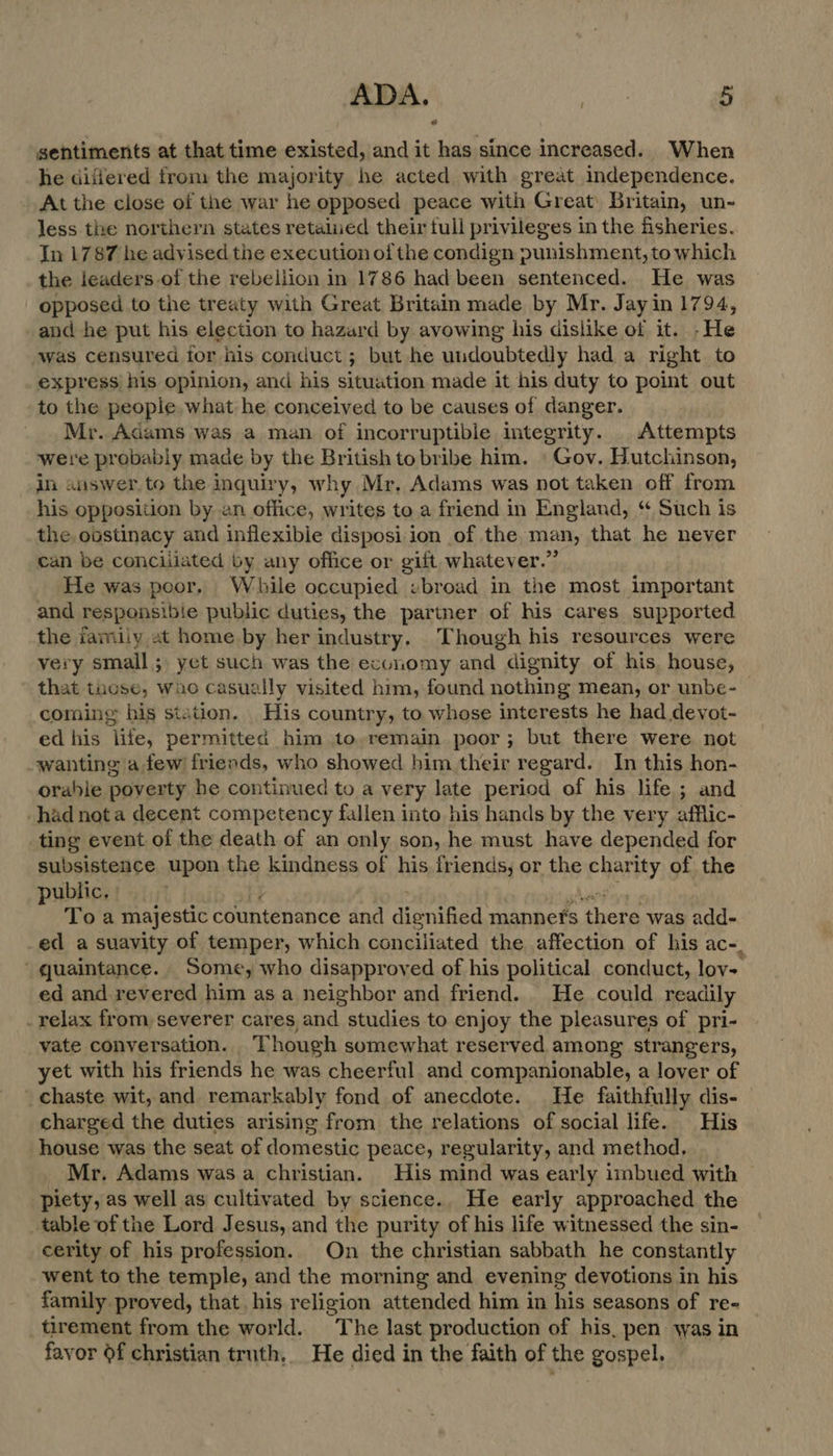 sentiments at that time existed, and it has since increased. When he differed from the majority he acted with great independence. At the close of the war he opposed peace with Great’ Britain, un- less the northern states retalued their tull privileges in the fisheries. In 1787 he advised the execution of the condign punishment, to which the leaders of the rebellion in 1786 had been sentenced. He was opposed to the treaty with Great Britain made by Mr. Jay in 1794, and he put his election to hazard by avowing his dislike of it. -He was censured for his conduct; but he undoubtedly had a right to express his opinion, and his situation made it his duty to point out to the people what he conceived to be causes of danger. Mr. Adams was a man of incorruptible integrity. | Attempts were probably made by the British to bribe him. ' Gov. Hutchinson, in answer to the inquiry, why Mr. Adams was not taken off from his opposition by an office, writes to a friend in England, “ Such is the obstinacy and inflexibie disposi ion of the, man, that he never can be conciilated by any office or gift whatever.” He was poor, While occupied ebroad in the most important and responsibie public duties, the partner of his cares supported the family at home by her industry, Though his resources were very small; yet such was the economy and dignity of his. house, that those, waco casually visited him, found nothing mean, or unbe- coming his station. His country, to whose interests he had devot- ed his life, permitted him to.remain poor; but there were not wanting a few friends, who showed him their regard. In this hon- orable poverty he continued to a very late period of his life ; and had nota decent competency fallen into his hands by the very afflic- ting event of the death of an only son, he must have depended for subsistence upon the kindness of his friends, or the charity of the public, b ot . Naar cy To a majestic countenance and dignified mannet's there was add- ed a suavity of temper, which conciliated the affection of his ac-, quaintance. Some, who disapproved of his political conduct, lov- ed and revered him as a neighbor and friend. He could readily _ relax from severer cares and studies to enjoy the pleasures of pri- vate conversation. Though somewhat reserved among strangers, yet with his friends he was cheerful and companionable, a lover of chaste wit, and remarkably fond of anecdote. He faithfully dis- charged the duties arising from the relations of social life. His house was the seat of domestic peace, regularity, and method. Mr. Adams was a christian. His mind was early imbued with piety, as well as cultivated by science. He early approached the table of the Lord Jesus, and the purity of his life witnessed the sin- cerity of his profession. On the christian sabbath he constantly went to the temple, and the morning and evening devotions in his family proved, that. his religion attended him in his seasons of re- tirement from the world. The last production of his, pen was in favor $f christian truth, He died in the faith of the gospel.
