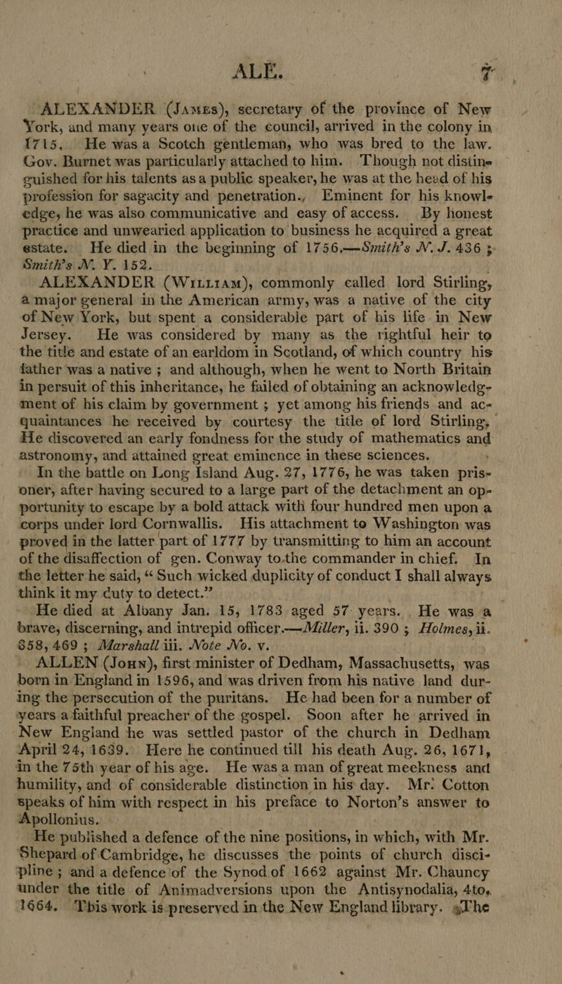 ALE. ra ALEXANDER (James), secretary of the province of New York, and many years one of the council, arrived in the colony in 1715, He wasa Scotch gentleman, who was bred to the law. Gov. Burnet was particularly attached to him. Though not distine guished for his talents asa public speaker, he was at the head of his profession for sagacity and penetration., Eminent for his knowle edge, he was also communicative and easy of access. By honest practice and unwearied application to business he acquired a great estate. He died in the beginning of 1756.—Smith’s NM. J. 436 3 Smith’s N.Y. 152. ALEXANDER (Wrttram), commonly called lord Stirling, a major general in the American army, was a native of the city of New York, but spent a considerable part of his life in New Jersey. He was considered by many as the rightful heir to the title and estate of an earldom in Scotland, of which country his father was a native ; and although, when he went to North Britain in persuit of this inheritance, he failed of obtaining an acknowledg- ment of his claim by government ; yet among his friends and ac- quaintances he received by courtesy the title of lord Stirling, He discovered an early fondness for the study of mathematics and astronomy, and attained great eminence in these sciences. In the battle on Long Island Aug. 27, 1776, he was taken nea oner, after having secured to a large part of the detachment an op- portunity to escape by a bold attack with four hundred men upon a corps under lord Cornwallis. His attachment to Washington was proved in the latter part of 1777 by transmitting to him an account of the disaffection of gen. Conway to.the commander in chief. In the letter he said, “ Such wicked duplicity of conduct I shall always think it my cuty to detect.” He died at Albany Jan. 15, 1783 aged 57 years. He was a brave, discerning, and intrepid oficer.— Miller, 11. 390 ; Holmes, ii. 858,469 ; Marshall iii. Note No. v. ALLEN (Jonn), first minister of Dedham, Massachusetts, was born in England in 1596, and was driven from his native land dur- ing the persecution of the puritans. He had been for a number of years a faithful preacher of the gospel. Soon after he arrived in New Engiand he was settled pastor of the church in Dedham April 24,1639. Here he continued till his death Aug. 26, 1671, in the 75th year of his age. He was a man of great meckness and humility, and of considerable distinction in his day. Mr: Cotton speaks of him with respect in his preface to Norton’s answer to Apollonius. He published a defence of the nine positions, in which, with Mr. Shepard of Cambridge, he discusses the points. of church disci- pline ; and a defence of the Synod of 1662 against Mr. Chauncy ander the title of _Animadv ersions upon the Antisynodalia, 4to,. 1664. This work is preserved in the New England brary. gThe