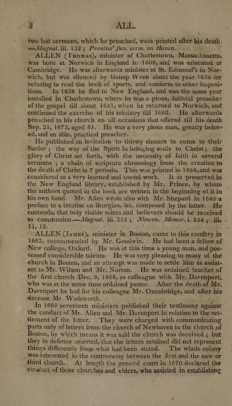 two last sérmons, which he preached, were printed after his death. —Magnal. ili. 132 ; Prentiss’ fun. serm. on Haven, | ALLEN (Tuomas), minister of Charlestown, Massachusetts, was born at Norwich in England in 1608, and was educated at Cambridge. He was afterwards minister of St. Edmond’s in Nor- wich, but was silenced by bishop Wren about the year 1636 ior refusing to read the book of sports, and coniorm to other imposi¢ tions. In 1638 he fled to New England, and was the same year installed in Charlestown, where he was a pious, faithful preacher of the gospel till about 1651, when he returned to Norwich, and continued the exercise of his ministry till 1662. He afterwards preached to his church on all occasions that offered till his death Sep. 21, 1673, aged 65. He was a very pious man, greatly beloy- ed, and an able, practical preacher. He published an invitation to thirsty sinners to come to their Savior ; the way of the Spirit in bringing souls to Christ; the glory of Christ set forth, with the necessity of faith in several sermons ; a chain of scripture chronology from the creation to the death of Christin 7 periods. This wus printed in 1658, and was considered as a very learned and usetul work. It is preserved in the New England library, established by Mr. Prince, by whom the authors quoted in the book are written in the beginning of it in his own hand. Mr. Allen wrote also with Mr. Shepard in 1645 a preface to a treatise on liturgies, &amp;c. composed by the latter. He contends, that only visible saints and believers should be received to communion.—Magnal. iii. 215 ; Noncon. Memor.i.254 3 ills 1], 12. ALLEN (JamEs), minister in Boston, came to this couritry i in 1662, recommended by Mr. Goodwin. He had been a fellow of New college, Oxford. He was at this time a young man, and pos- sessed considerable talents. He was very pleasing to many of thé church in Boston, and an attempt.was made to settle him as assist- ant to Mr. Wilson and Mr. Norton. He was ordained ‘teacher of the first church ‘Dec. 9, 1668, as colleague with Mr. Davenport, who was at the same time ordained pastor. After the death of Mr. Davenport he had for his colleague Mr. Oxenbridge, and after his decease Mr. Wadsworth. In 1669 seventeen ministers published their testimony against the conduct of Mr. Allen and Mr. Davenport in relation to the set- tlement of the latter. They were charged with communicating parts only of letters from the church of Newhaven to the church of Boston, by which means it was said the church was deceived ; but they in defence asserted, that the letters retained did not represent ‘things differently from what had been stated. The whole colony was interested in the controversy between the first and the new or third church. At length the general court in 1670 declared the ‘conduct of those churches and elders, who assisted in establishing