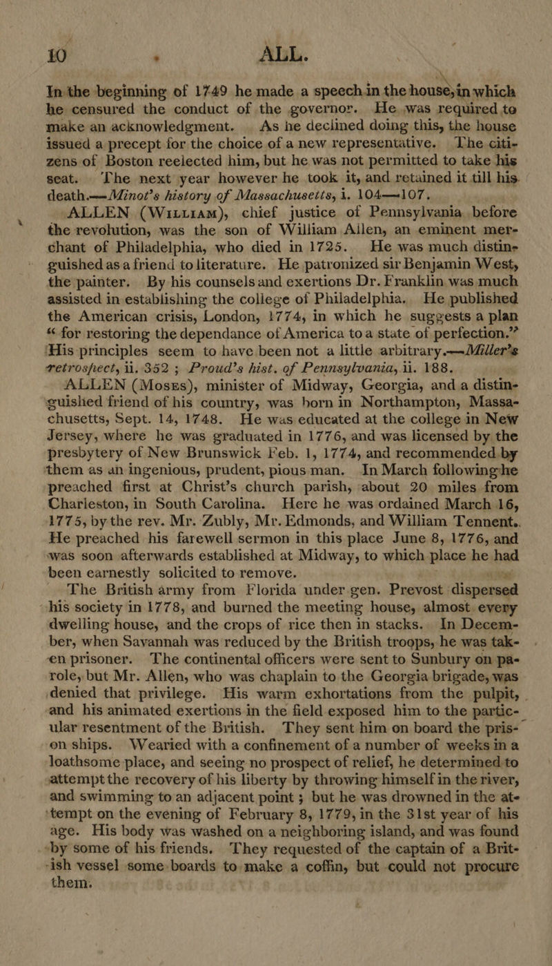 In the beginning of 1749 he made a speech.in the honmbin which he censured the conduct of the governor. He was required, toe make an acknowledgment. _ As he deciined doing this, the house issued a precept for the choice of a new representative. The citi- zens of Boston reelected him, but he was not permitted to take his seat. The next year however he took ity and retained it till his. death.——Minot’s history of Massachusetts, i. 104—107. ALLEN (Wituiam), chief justice of Pennsylvania before the revolution, was the son of William Ailen, an eminent mer- chant of Philadelphia, who died in 1725. He was much distin- guished asa friend to literature. He patronized sir Benjamin West, the painter. By his counsels and exertions Dr. Franklin was much assisted in establishing the coliege of Philadelphia. He published the American crisis, London, !774, in which he suggests a plan “ for restoring the dependance of America toa state of perfection.” His principles seem to have been not a little arbitrary —Miller’s retrospect, 1,352 ; Proud’s hist. of Pennsylvania,.i. 188. ALLEN (Moses), minister of Midway, Georgia, anda aca guished friend of his country, was horn in Northampton, Massa- chusetts, Sept. 14, 1748. He was educated at the college in New Jersey, where he was graduated in 1776, and was licensed by the presbytery of New Brunswick Feb. 1, 1774, and recommended by them as an ingenious, prudent, pious man. In March followinghe preached first at Christ’s church parish, about 20 miles from Charieston, in South Carolina. Here he was ordained March 16, 1775, by the rev. Mr. Zubly, Mr. Edmonds, and William Tennent.. He preached his farewell sermon in this place June 8, 1776, and was soon afterwards established at Midway, to which place he had been earnestly solicited to remove. «ea _ The British army from Florida under gen. Prevost dispersed his society in 1778, and burned the meeting house, almost. every dwelling house, and the crops of rice then in stacks.. In Decem- ber, when Savannah was reduced by the British troops, he was tak- en prisoner. The continental officers were sent to Sunbury on pa- role, but Mr. Allen, who was chaplain to the Georgia brigade, was denied that privilege. His warm exhortations from the pulpit, . and his animated exertions in the field exposed him to the partic-_ ular resentment of the British. They sent him on board the pris- on ships. Wearied with a confinement of a number of weeks ina loathsome place, and seeing no prospect of relief, he determined to attempt the recovery of his liberty by throwing himself in the river, and swimming to an adjacent point ; but he was drowned in the ate ‘tempt on the evening of February 8, 1779, in the 31st year of his age. His body was washed on a neighboring island, and was found “by some of his friends, ‘They requested of the captain of a Brit- “ish vessel some boards to. make a coffin, but could not procure them.