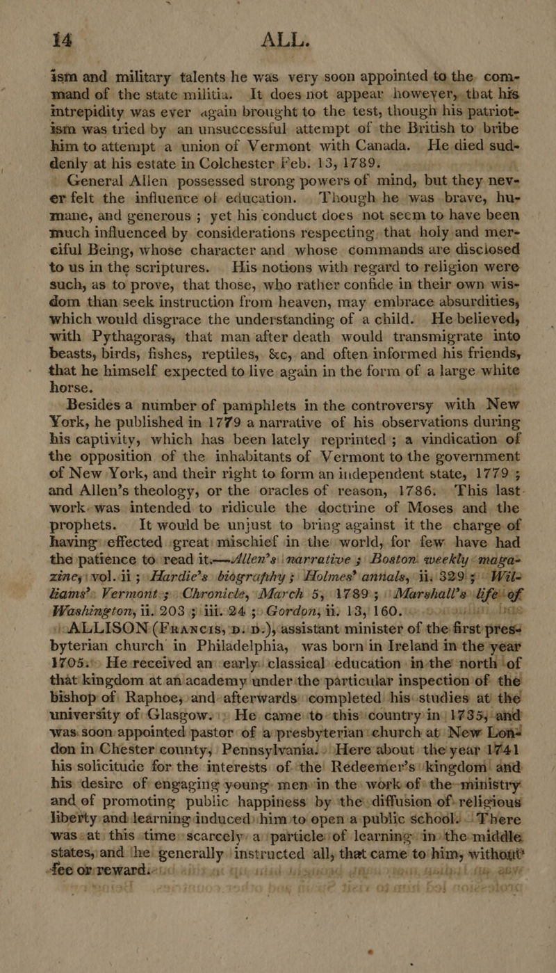 ism and military talents he was very soon appointed to the. com- mand of the state militia. It doesnot appear howeyer,, that his intrepidity was ever again brought to the test, thougiy his patriot ism was tried by. an Vicsgamscmeteeel attempt of the British to bribe him to attempt a union of Vermont with Canada. He died sud- Gesiy at his estate in Colchester i*eb. 13, 1789, General Allen possessed strong powers of mind, but they. 1 nev= er felt the influence of education. Though he was brave, hu- mane, and generous ; yet his conduct does not seem to have been much influenced by considerations respecting, that holy and mer- ciful Being, whose character and whose commands are disclosed to us in the scriptures. His notions with regard to religion were such, as to prove, that those, who rather confide in their own wis- dom than seek instruction from heaven, may embrace absurdities, which would disgrace the understanding of a child. He believed, with Pythagoras, that man after death would transmigrate into beasts, birds, fishes, reptiles, &amp;c, and often informed his friends, that he himself expected to live again in the form of a large white horse. Besides a number of pamphlets in the controversy with New York, he published in 1779 a narrative of his observations during his captivity, which has been lately reprinted; a vindication of the opposition of the inhabitants of Vermont to the government of New York, and their right to form an independent state, 1779 ; and Allen’s theology, or the oracles of reason, 1786, This last. work-was intended to ridicule the doctrine of Moses and. the prophets. It would be unjust to bring against it the charge of having: effected great: mischief in the world, for few have had the patience to read it—llen’s ' narrative 3 Boston: weekly: are zineyi vol.ii 3 Hardie’s biography ; Holmes? annals, tiv 329 ¥ Wile Lams’> Vermont:; Chronicle, March 5, 1789; Marshali’s Ufo Washington, ii. 203 3 iit. 24 30 Gordon; ti. 13, 160. DBA, APES / ALLISON (Francis, 'D. D-), assistant minister of thieslerav peel byterian church in Philadelphia, was born in Ireland in the year 17053! He-received am ‘early: classical education inthe ‘north ‘of that’ kingdom at an academy under the particular inspection ‘of the bishop of Raphoe; and-afterwards: ‘completed his: studies at the university of Glasgow.) He came to: this’ country in| 1735; and Was: soon appointed pastor of a presbyterian church at New Lon= don in Chester county, Pennsylvania.» Here about the year 1741 his solicitude for the interests of. the Redeemer’s'‘kingdom and his desire of engaging young: menwin the: work of the-ministry and ef promoting public happiness by ‘the diffusion of. religious liberty: and: learning: induced) him to epena public school. .. There was«at this time: scarcely: a particle: of learning in) the middle states, and ‘he aN Net ‘instructed all, that came to him, withont* fee or reward. tiSCh BIEN ii side DOR PAOLO NR, Galles bbe, Qeve i pMapie - sear of ete Meee OF Hin | “Hi ‘Ole >< oy Tg
