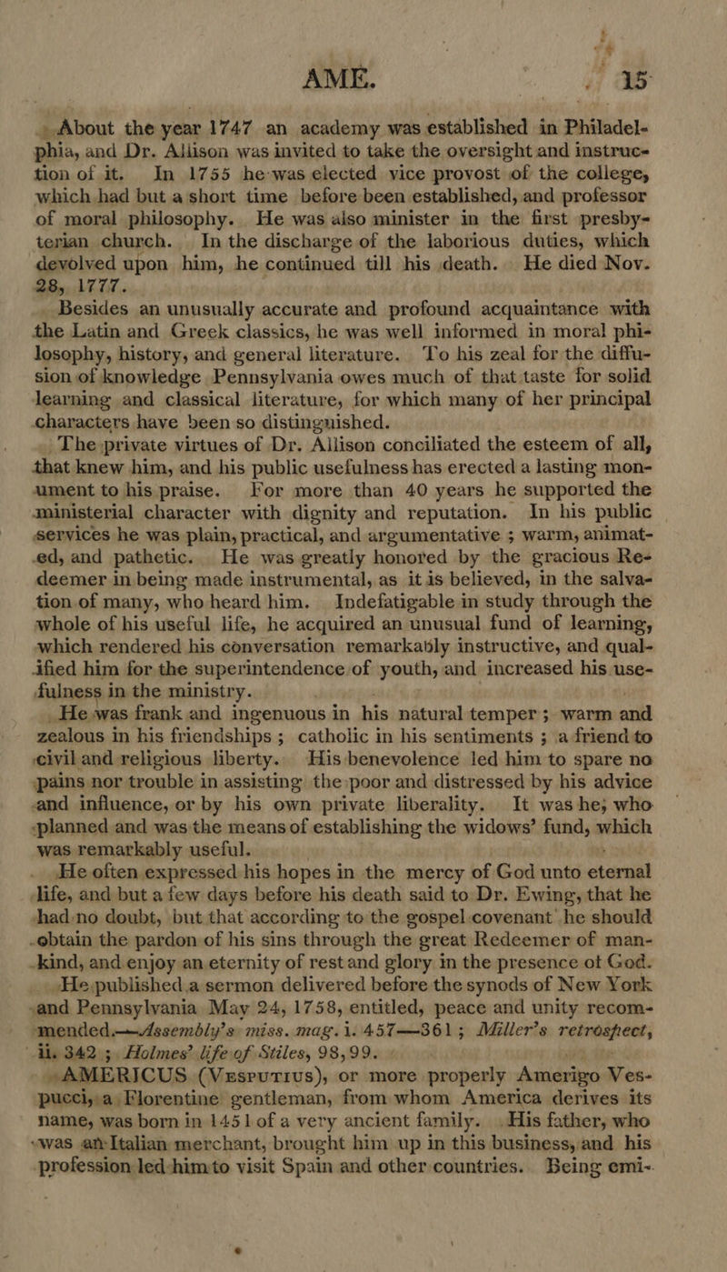 oe AME. . ae . About the year 1747 an academy was established in Philadel- phia, and Dr. Aliison was invited to take the oversight and instruc tion of it. In 1755 he-was elected vice provost of the college, which had but a short time before been established, and professor of moral philosophy. He was also minister in the first presby- terian church. In the discharge of the laborious duties, which devolved upon him, he continued till his death. He died Nov. 28, 1777. _ Besides an unusually accurate and profound acquaintance with the Latin and Greek classics, he was well informed in moral phi- losophy, history, and general literature. To his zeal for the diffu- sion of knowledge Pennsylvania owes much of that taste for solid learning and classical literature, for which many of her principal characters have been so distinguished. The private virtues of Dr. Allison conciliated the esteem of all, that knew him, and his public usefulness has erected a lasting mon- ument to his praise. For more than 40 years he supported the ministerial character with dignity and reputation. In his public services he was plain, practical, and argumentative ; warm, animat- ed, and pathetic. He was greatly honored by the gracious Re- deemer in being made instrumental, as it is believed, in the salva- tion of many, who heard him. Indefatigable in study through the whole of his useful life, he acquired an unusual fund of learning, which rendered his conversation remarkatly instructive, and qual- ified him for the superintendence.of youth, and increased his use- fulness i in the ministry. He was frank and ingenuous in his natural temper ;. warm enil zealous in his friendships ; catholic in his sentiments ; a friend to civil and religious liberty.. His benevolence led him to spare no pains nor trouble in assisting the poor and distressed by his advice and influence, or by his own private liberality. It was he, who planned and was the means of establishing the widows’ fund, which was remarkably useful. He often expressed his hopes in the mercy of God unto oterail life, and but a few days before his death said to Dr. Ewing, that he +had:no doubt, but that according to the gospel.covenant he should -ebtain the pardon of his sins through the great Redeemer of man- -kind, and. enjoy an eternity of rest and glory in the presence ot God. _He.published.a sermon delivered before the synods of New York and Pennsylvania May 24, 1758, entitled, peace and unity recom- . mended —Assembly’s miss. mag.1.457—361; Miller’s EE a Al, 342.5, Holmes’ life of Stiles, 98,99. , : AMERICUS (VESPUTIUS), or more properly Astideiegn iia. pucci,,.a Florentine gentleman, from whom America derives its name, was born in 1451 of avery ancient family. .His father, who “was atItalian merchant, brought him up in this business,and his profession led:him«to visit Spain and other countries. Being emi-.