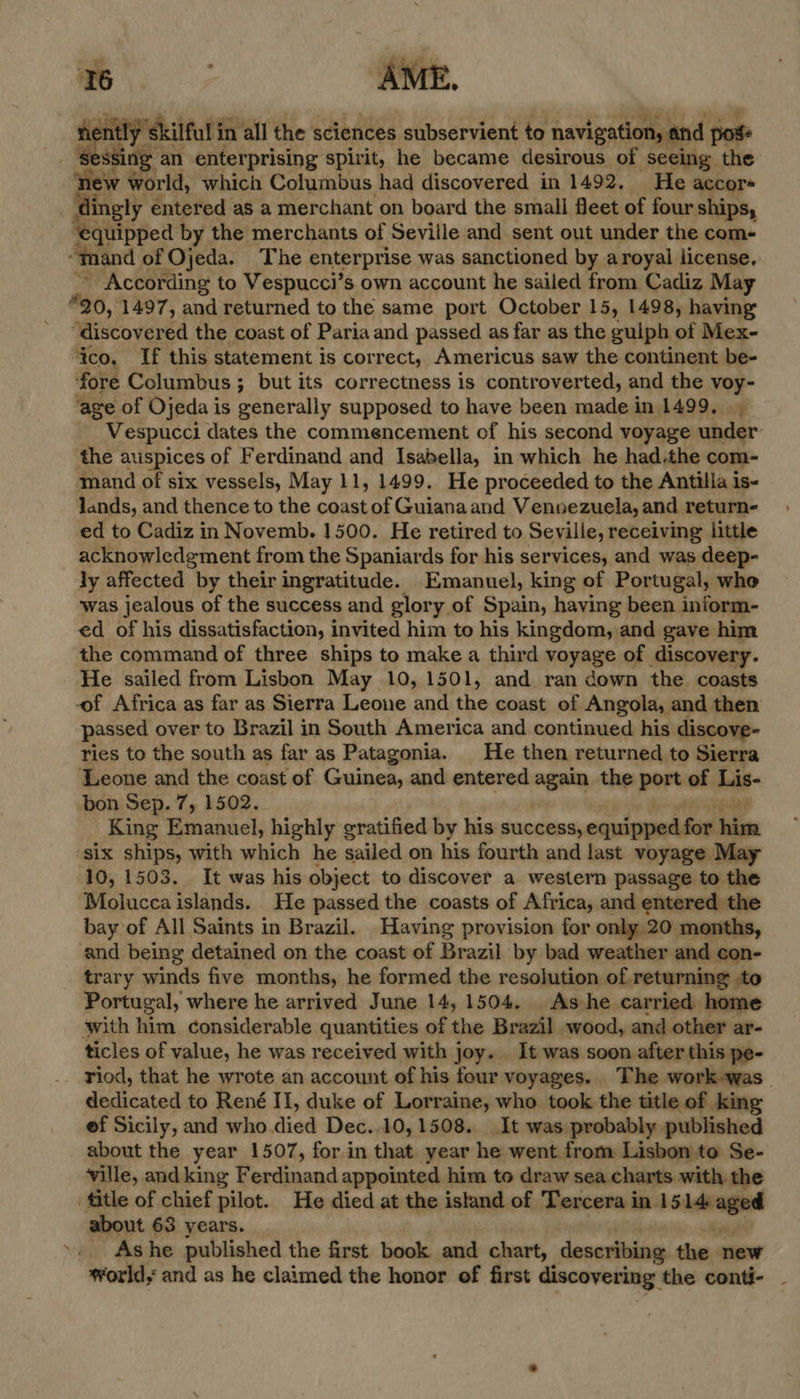 ®  ie ‘skilful ir in all the sciences subservient to navigation, and pos ssing an enterprising spirit, he became desirous of seeing the ew world, which Columbus had discovered in 1492. He accor« dingly entered as a merchant on board the small fleet of four ships, Baviped by the merchants of Seville and sent out under the com- “mand of Ojeda. The enterprise was sanctioned by aroyal license, According to Vespucci’s own account he sailed from Cadiz May “20, 1497, and returned to the same port October 15, 1498, having “discovered the coast of Paria and passed as far as the guiph of Mex- ‘ico. If this statement is correct, Americus saw the continent be- fore Columbus ; but its correctness is controverted, and the voy- age of Ojeda is generally supposed to have been made in 1499, Vespucci dates the commencement of his second voyage under the auspices of F erdinand and Isabella, in which he had.the com- mand of six vessels, May 11, 1499. He proceeded to the Antilla is- lands, and thence to the coast of Guianaand Vennezuela, and return- ed to Cadiz in Novemb. 1500. He retired to Seville, receiving little acknowledgment from the Spaniards for his services, and was deep- ly affected by their ingratitude. Emanuel, king of Portugal, who was jealous of the success and glory of Spain, having been inform- ed of his dissatisfaction, invited him to his kingdom, and gave him the command of three ships to make a third noyage of discovery. He sailed from Lisbon May 10, 1501, and ran down the coasts -of Africa as far as Sierra Leone and the coast ef Angola, and then passed over to Brazil in South America and continued his discove- ries to the south as far as Patagonia. He then returned to Sierra Leone and the coast of Guinea, and entered again the port of Lis- bon Sep. 7, 1502. King Emanuel, highly gratified by his success, equipped fon ieien ‘six ships, with which he sailed on his fourth and last voyage May 10, 1503. It was his object to discover a western passage to the Molucca islands. He passed the coasts of Africa, and entered the bay of All Saints in Brazil. Having provision for only 20 months, and being detained on the coast of Brazil by bad weather and con- trary winds five months, he formed the resolution of. returning to Portugal, where he arrived June 14, 1504. . As:he carried home with him considerable quantities of the Brazil wood, and other ar- ticles of value, he was received with joy. It was soon after this pe- riod, that he wrote an account of his four voyages. The work-was_ dedicated to René II, duke of Lorraine, who took the title of king ef Sicily, and who died Dec..10, 1508. It was probably published about the year 1507, for in that year he went from Lisbon to Se- ville, andking Ferdinand appointed him to draw sea charts with the title of chief pilot. He died at the island of Tercera in. Sivan about 63 years. As he published the first book and chart, describing the. new world; and as he claimed the honor of first discovering the conti- .