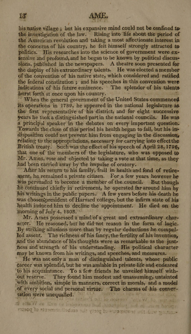 is AME. his. native village ; ; but his expansive mind could not be confined to the investigation of the law. Rising into ‘life about the period of _ the American revolution and taking a most affectionate interest in the concerns of his country, he feit himself strongly attracted to politics. His researches into the science of government were.ex- tensive and profound, and he began to be known by political discus- sions, published in the newspapers. A theatre soon presented for the display of his extraordinary talents. He was elected a member of the convention of his native state, which considered and ratified the federal constitution ; and his speeches in this convention were indications of his future eminence. The splendor of his: talents burst forth at once upon his country. _ When the general government of the United States commenced its operations in 1789, he appeared in the national legislature as the first representative of ‘his district, and for eight successive years he took a cae partin the national councils. He. wae that one of the iipliioees of the se ea who was a to Mr. Ames, rose and objected to taking a vote at that time, av-they had been carried away by the impulse of oratory. ~ After his return to his family, frail in health and fond of retire- ment, he remained a private citizen. For a few years however he was persviaded to become a member of the.ccuncil. But tho 1 Continued chiefly in’ retirement, he operated far around him by his writings in the public papers: A few years before his death he was chosenjpresident of Harvard college, but the infirm state of his health induced him to decline the appointment. He died on. the morning of July 4, 1808. Mr. Ames possessed a mindofa great and extraordinary . ches: acter. He reasoned, but he did-not reason im the form of logic. By striking allusions more than by regular deductions he compel- led assent. The richness of his fancy, the fertility of-his invention, and the abundance of his thoughts were as remarkable’as the just- hess and strength of his understanding. His political character me be known from his writings, and speechés, and measures. e was not only a man of distinguished talents, whose: public career was splendid, but he was amiable in private life and endeared ‘to his acquaintance. To afew friends he unveiled himself with- ‘out reserve. They found him modest and- “unassuming, untainted ‘Avith ambition, simple in manners, correct in morals, and a moded OF | every social and personal virtue,’ The oheis of his. enna ‘sation were unequalled. — te <etie Vi | ~T?S - eT Tare - 4900 10 77 : ; assy 2 nite Hl &amp; ; a on 379 Se g9Mv0s wr * + °