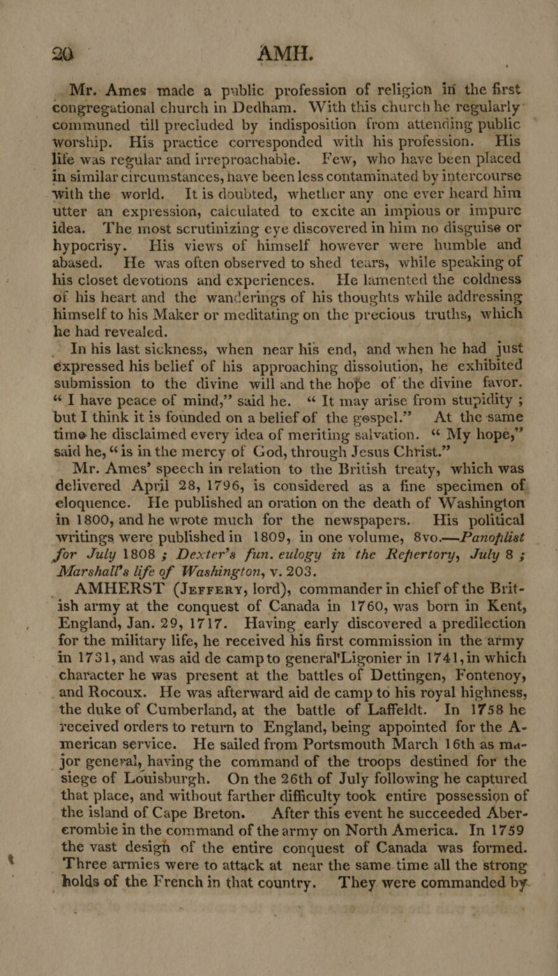 Mr. Ames made a public profession of religion in the first congregational church in Dedham, With this church he regularly’ communed till precluded by indisposition from attending public worship. His practice corresponded with his profession. His life was regular and irreproachable. Few, who have been placed in similar cir cumstances, have been less contaminated by intercourse with the world. Itis doubted, whether any one ever heard him utter an expression, caiculated to excite an impious or impure idea, The most scrutinizing cye discover ed in him no disguise or hypocrisy. His views of himself however were humble and abased. He was often observed to shed tears, while speaking of his closet devotions and experiences. He lamented the coldness of his heart and the wanderings of his thoughts while addressing himself to his Maker or meditating on the precious truths, which he had revealed. In his last sickness, when near his end, and when he had just éxpressed his belief of his approaching dissolution, he exhibited submission to the divine will and the hope of the divine favor. “« J have peace of mind,” said he. “ It may arise from stupidity ; but I think it is founded on a belief of the gospel.” At the same time he disclaimed every idea of meriting salvation. ‘ My hope,” said he, “is in the mercy of God, through Jesus Christ.” Mr. Ames’ speech in relation to the British treaty, which was delivered April 28, 1796, is considered as a fine specimen of eloquence. He published an oration on the death of Washington in 1800, and he wrote much for the newspapers. His _ political writings were published in 1809, in one volume, 8vo—Panofilist Jor July 1808 ; Dexter’s fun. eulogy in the Repertory, July 8 ; Marshall's life of Washington, v. 203. AMHERST (Jerrsrry, lord), commander in chief of the Brit- ish army at the conquest of. Canada in 1760, was born in Kent, England, Jan. 29,1717. Having early discovered a predilection for the military life, he received his first commission in the army mm 1731, and was aid de campto general'Ligonier in 1741,in which character he was present at the battles of Dettingen, Fontenoy, _and Rocoux. He was afterward aid de camp to his royal highness, the duke of Cumberland, at the battle of Laffeldt. In 1758 he received orders to return to England, being appointed for the A- merican service. He sailed from Portsmouth March 16th as ma- jor general, having the command of the troops destined for the siege of Louisburgh. On the 26th of July following he captured that place, and without farther difficulty took entire possession of the island of Cape Breton. After this event he succeeded Aber- erombie in the command of the army on North America. In 1759 the vast design of the entire conquest of Canada was formed. Three armies were to attack at near the same time all the strong holds of the French in that country. They were commanded by-