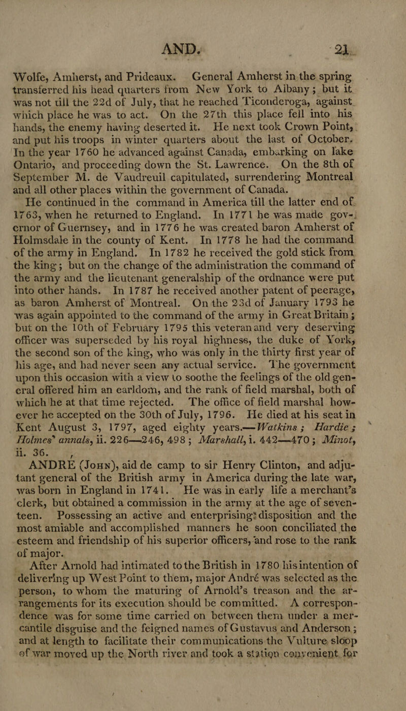Wolfe, Amherst, and Prideaux. General Amherst in the spring transferred his head quarters from New York to Aibany; but it was not till the 22d of July, that he reached Ticonderoga, against. which place he was to act. On the 27th this place fell into his hands, the enemy having deserted it. He next took Crown Point, . and put his troops in winter quarters about the last of October. In the year 1760 he advanced against Canada, embarking on lake Ontario, and proceeding down the St. Lawrence. On the 8th of September M. de Vaudreuil capitulated, surrendering Montreal and all other places within the government of Canada. He continued in the command in America till the latter end of. 1763, when he returned to England. In 1771 he was made gov-, ernor of Guernsey, and in 1776 he was created baron Amherst of Holmsdale in the county of Kent. In 1778 he had the command of the army in England. In 1782 he received the gold stick from the king; but on the change of the administration the command of the army and the lieutenant generalship of the ordnance were put into other hands. In 1787 he received another patent of peerage, as baron Amherst of Montreal. On the 23d of January 1793 he was again appointed to the command of the army in Great Britain ; but on the 10th of February 1795 this veteranand very deserving officer was superseded by his royal highness, the duke of York, the second son of the king, who was only in the thirty first year of his age, and had never seen any actual service. The government upon this occasion with a view to soothe the feelings of the old gen- eral offered him an earldom, and the rank of field marshal, both of which ‘he at that time rejected. The office of field marshal how- ever he accepted on the 30th of July, 1796. He died at his seat in Kent August 3, 1797, aged eighty years—Watkins ; Hardie ; Holmes” annals, ii. 226—246, 498 ; Marshall, 1,442—470; Minot, ii. 36. ANDRE (Joun), aid de camp to sir Henry Clinton, and adju- tant general of the British army in America during the late war, was born in England in 1741.. He was in early life a merchant’s clerk, but obtained a commission in the army at the age of seven- teen. Possessing an active and enterprising? disposition and the most amiable and accomplished manners he soon conciliated the esteem and friendship of his superior officers, ‘and rose to the rank of major. _ After Arnold had intimated tothe British in 1780 his intention of delivering up West Point to them, major André was selected as the ‘person, to whom the maturing of Arnold’s treason and the ar- -rangements for its execution should be committed. A correspon- dence was for some time carried on between them under a mer- cantile disguise and the feigned names of Gustavus and Anderson ; and at leneth to facilitate their communications the Vulture sloop of war moyed up the North river and took a station convenient, for