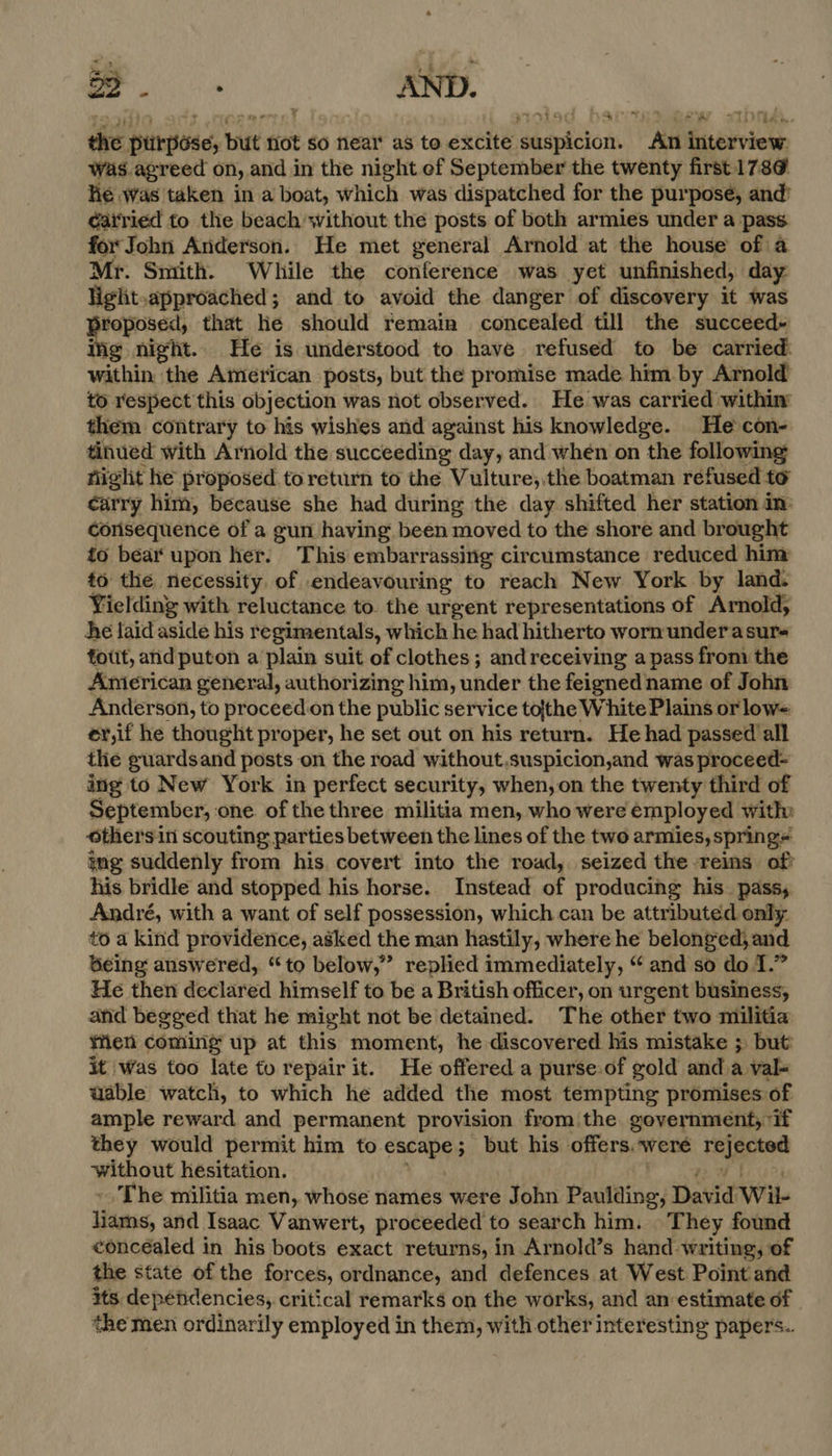 2a is oo. , AND. Fn ROE [f Rharres the ptirpése, but not so near as to excite suspicion. An interview: was agreed on, and in the night ef September the twenty first 178¢ hé was taken in a boat, which was dispatched for the purpose, and’ ¢atried to the beach without the posts of both armies under a pass for John Anderson. He met general Arnold at the house of a Mr. Smith. While the conference was yet unfinished, day light.approached; and to avoid the danger of discovery it was proposed, that le should remain concealed till the succeed- ing night. He is understood to have refused to be carried. within the American posts, but the promise made him by Arnold to respect this objection was not observed. He was carried within’ them contrary to his wishes and against his knowledge. He con- tinued with Arnold the succeeding day, and when on the following night he proposed toreturn to the Vulture;.the boatman refused to carry him, because she had during the day shifted her station im: consequence of a gun having been moved to the shore and brought to bear upon her. This embarrassing circumstance reduced him to the necessity. of endeavouring to reach New York by land. Yielding with reluctance to. the urgent representations of Arnold, he laid aside his r egimentals, which he had hitherto worn underasurs fout, and puton a plain suit of clothes; and receiving a pass from the Anierican general, authorizing him, under the feigned name of John Anderson, to proceed.on the public service tofthe White Plains or low= er,if he thought proper, he set out on his return. He had passed all the guardsand posts on the road without,.suspicion,and was proceed- ing to New York in perfect security, when,on the twenty third of September, one. of the three militia men, who were employed with» thers in scouting parties between the lines of the two armies, springs img suddenly from his. covert into the road, seized the reins of? his bridle and stopped his horse. Instead of producing his. pass, André, with a want of self possession, which can be attributed only to a kind providence, asked the man hastily, where he belonged, and Geing answered, “to below,” replied immediately, “ and so do 1.” He then declared himself to be a British officer, on urgent business, anid begged that he might not be detained. The other two militia Wen coming up at this moment, he discovered his mistake ; but’ it was too late to repair it. He offered a purse-of gold anda val- uable watch, to which he added the most tempting promises of ample reward and permanent provision from the government, if they would permit him to escape 5 but his offers. weré rejected witheut hesitation. The militia men, whose names were John Pauling; Dak id Wit iy and Isaac Vanwert, proceeded to search him. ‘They found concéaled in his boots exact returns, in Arnold’s hand writing, of the state of the forces, ordnance, and defences at West Point and its dependencies, critical remarks on the works, and an estimate of the men ordinarily employed in them, with other interesting papers..