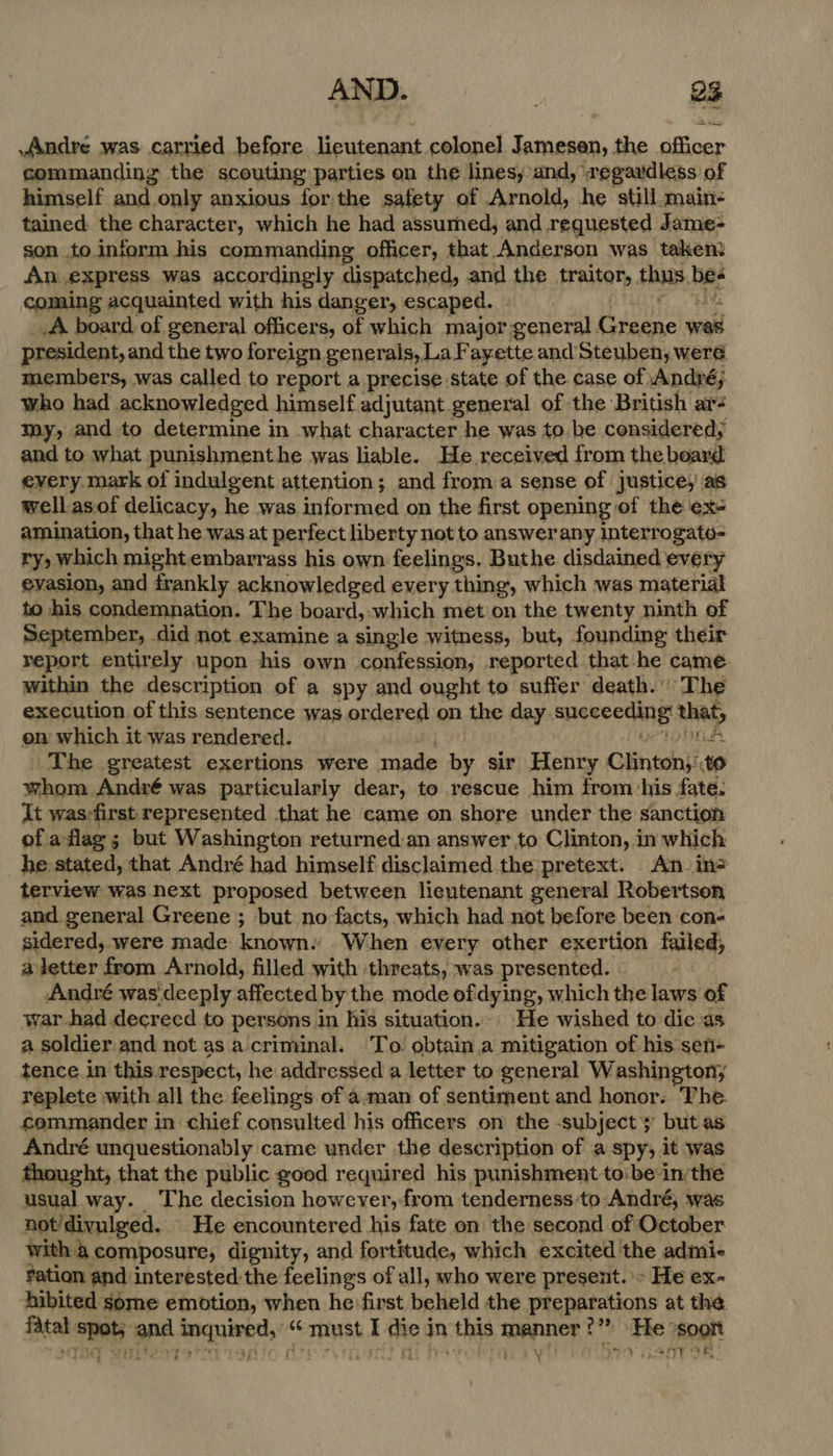 AND. | es Andre was carried before ieutenant colonel eNO the ities commanding the scouting parties on the lines, and,’ wegaudless of himself and only anxious forthe safety of Arnold, he still.main- tained. the character, which he had assumed, and requested Jame- son to.inform his commanding officer, that Anderson was taken? An express was accordingly dispatched, and the traitor, thus hee coming acquainted with his danger, escaped. _A board of general officers, of which major general Graane was president, and the two foreign generals, La Fayette and Steuben, were members, was called to report a precise state of the. case of. André; who had acknowledged himself adjutant general of the British ar- my, and to determine in what character he was to.be considered, and to what punishmenthe was liable. He received from the board every mark of indulgent attention; and from a sense of justice,’ as well-asiof delicacy, he was inioiaed on the first opening of the ex- amination, that he was at perfect liberty not to answerany interrogatu- ry, which might embarrass his own feelings. Buthe disdained every evasion, and frankly acknowledged every thing, which was material to his condemnation. The. board, which met on the twenty ninth of September, did not examine a single witness, but, founding their report entirely upon his own confession, reported that-he came within the description of a spy and ought to suffer death.’ The execution of this sentence was ordered on the day sueceeding’ what en which it was rendered. ELEY The greatest exertions were made by sir Henry Clinton; to whom André was particularly dear, to rescue him from his fate. it was-first represented that he came on shore under the sanction of aflag; but Washington returned an answer to Clinton, in which he: stated, that André had himself disclaimed the pretext. An in? terview was next proposed between lieutenant general Robertson, and general Greene ; but no facts, which had not before been con- sidered, were made knowns When every other exertion fatled, aijetter from Arnold, filled with threats, was presented. André was deeply affected by the mode of dying, which the Laps! of war-had decreed to persons in his situation.. He wished to die as a soldier.and not as a criminal. To obtain.a mitigation of his sen- tence in this. respect, he addressed a letter to general Washington, replete with all the feelings of a.man of sentiment and honor. The. commander in chief consulted his officers on the -subjecty but as André unquestionably came under the description of a spy, it was thought, that the public good required his punishment to! bein: the usual way. The decision however, from tenderness-to André, was not/divulged. He encountered his fate on the second of October with a composure, dignity, and fortitude, which excited the admie fation and interested the feelings of all, who were present. - He ex- hibited some emotion, when he: first beheld the preparations at the. ina seid ond Anan Wert «6 must I tie in this ee gh Re: soon Vy eR