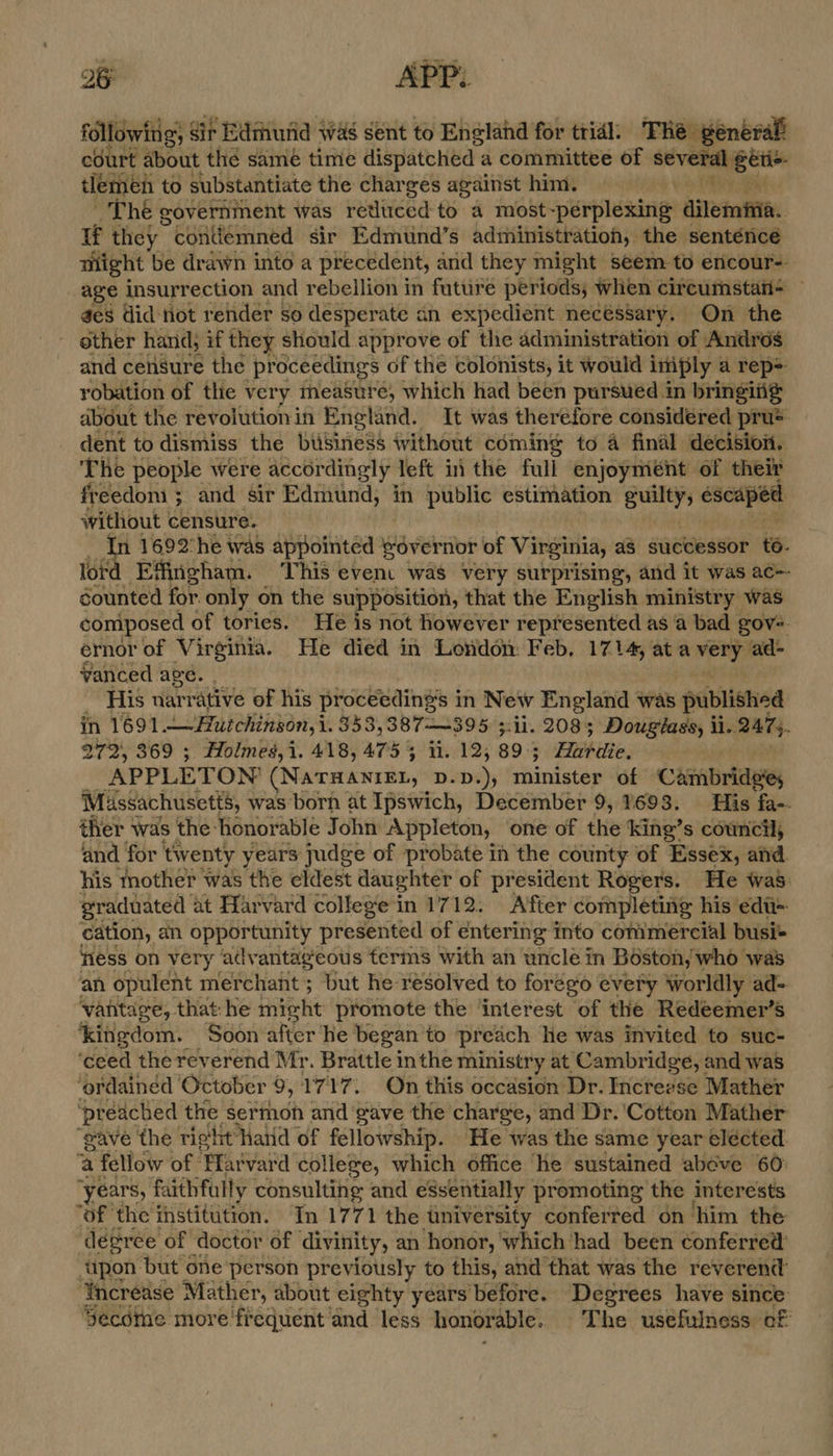 followin ng; , Sif Edmhurid was sent to England for trial: The général court about thé same time dispatched a committee of avvesaee co tlemen to substantiate the charges against him. The government was retluced to a most-perplexing ailetata:. if they * contlemned sir Edmund’s administration, the sentence might be drawn into a precedent, and they might seem.to encour- age insurrection and rebellion in future periods, when cireumstati- ges did Hot render so desperate an expedient necessary. On the other hand, if they should approve of the administration of Andros and censure the proceedings of the colonists, it would iniply a rep= robation of tlie very measure, which had been pursued in bringiig about the revolution in England. It was therefore considered pru> dent to dismiss the btisiness ivithout coming to 4 final decision. The people were accordingly left ii the full enjoyment of their freedom ; and sir Edmund, in public estimation guilty, escaped without censure. a 1692’he was avpotiteds governor of Virginia, as successor te. lord Effingham. ‘This event was very surprising, and it was ac-- sounted for. only on the supposition, that the English ministry was composed of tories. He is not however represented as a bad gov-. ernor of Virginia. He died in London Feb, 1714, at een ad- vanced age. His narrative of his proceedings in New England was published in 1691 Hutchinson, i. 353,387——395 5:11. 208; Dougiass, il.. 2475. 272, 369 ; Holmes,i. 418, 475 5 ii. 12, 89.5 Habits, APPLETON: (Naraanien, D.D ); neviatag of Cambridge, Massachusetts, was born at Ipswich, December 9, 1693. His fa-. ther was the: honorable John Appleton, one of the king’s council and for tw enty years judge of probate in the county of Essex, and. his mother was the eldest daughter of president Rogers. He was: graduated at Harvard college in 1712. A’fter completing his edt= cation, an opportunity presented of entering into conimercial busi+ ness on very advantageous terms with an uncle in Boston, who was an opulent merchant; but he resolved to forego every worldly ad-= vantage, that: he might promote the ‘interest of the Redeemer’s ‘kingdom. Soon after he began’ to preach he was invited to suc- ‘ceed the reverend Mr. Brattle inthe ministry at Cambridge, and was ‘ordained October 9, 1717. On this occasion Dr. Increvse Mather ‘preached the sermon and gave the charge, and Dr. ‘Cotton Mather ‘gave the rig'lit Haid of fellowship. He was the same year elécted. a fellow of: ‘Pfatvaid college, which office he sustained abeve 60: ‘years, faithfully consulting and essentially promoting the interests ‘of ‘the institution. In 1771 the university conferred on him the ‘degree of doctor of divinity, an honor, which had been conferred tipon but one person previously to this, and that was the reverend Increase Mather, about eighty years before. Degrees have since Secdthe more frequent and less honorable. The usefulness of