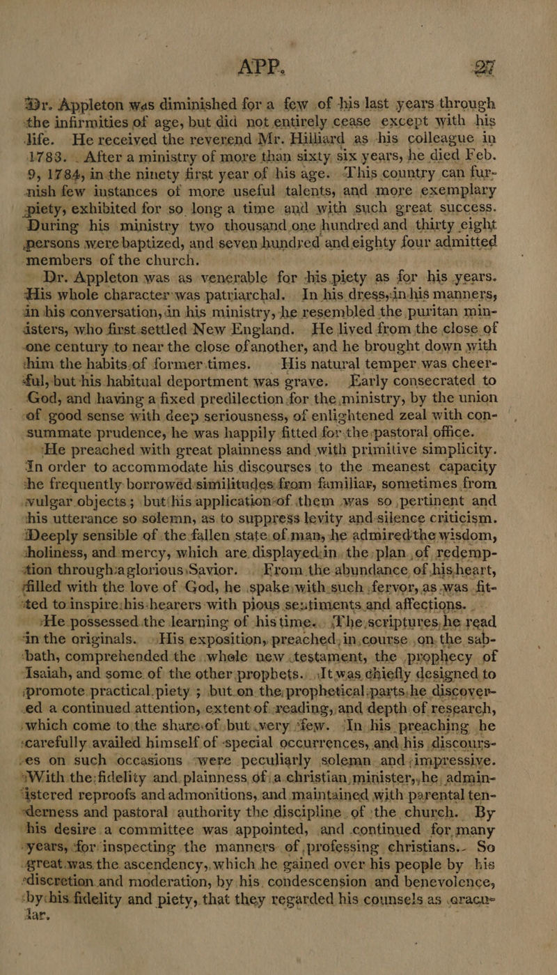 APP. a @r. Appleton was diminished for a few of his last years through the infirmities of age, but did not entirely cease except with his life. He received the reverend Mr. Hillard as -his colleague in 1783. . After a ministry of more than sixty six years, he died F eb. 9, 1784, inthe ninety first year of his age. This country can fur- nish few instances of more useful talents, and more exemplary piety, exhibited for so longa time and with such great success. During his ministry two thousand one hundred and thirty eight persons were baptized, and seven bunds ed andeighty four admitted ‘members of the church. Dr. Appleton was as venerable for -his,piety as for his years. His whole character:was patr larchal. In-his dress,:in-his manners, in his conversation, in his ministry, he resembled the puritan min- asters, who first.settled New England. He lived from the close of one century to near the close ofanother, and he brought down with thim the habits.of former.times. His natural temper was cheer- ful, but his habitual deportment was grave. Early consecrated to God, and having a fixed predilection for the ministry, by the union _ of good sense with deep seriousness, of enlightened zeal with con- ‘summate prudence, he was happily fitted forthe:pastoral office. ‘He preached with great plainness and with primitive simplicity. In order to accommodate his discourses to the meanest capacity she frequently borrowédysimilitudes:from familiar, sometimes from wulgar objects; but‘his application“of them was so pertinent and this utterance so solemn, as to suppress levity and:silence criticism. Weeply sensible of the fallen state, of man, he admiredthe wisdom, sholiness, and:mercy, which are displayed:in, the plan ,of redemp- ‘tion through:aglorious,Savior. . From the abundance of,his,heart, jfilled with the love of God, he spake,with: such, fervor, : as was fit- ‘ted to inspire:his:hearers with pious sentiments and affections. 4 ‘He possessed.the learning of -his time... ¥ he, scriptures, | he read, in the originals. His exposition, preached, in.course on. the sab- ‘bath, comprehended the -whele new .testament, the ‘prophecy of Asaiah, and some of the other:prophets. It. was chiefly designed to ‘promote practical piety ; but.on.the;prophetical:parts.he discover- ed a continued attention, extent of reading, and depth of research, »which come to'the share:of but very ‘few. ‘In his preaching he ‘carefully availed himself of «special occurrences, and his discours- -es on such occasions *were peculiarly solemn and,;impressive. ~With the;fidelity and.plainness, 6f\a.christian,minister,,he, admin- ‘istered reproofs and admonitions, and maintained with parental ten- ederness and pastoral authority the discipline of ‘the church. By his desire a committee was appointed, and continued for, many “years, for inspecting the manners of ,professing christians. So great was the ascendency,, which he gained over his people by his ediscretion and moderation, by his, condescension and benevolence, i yelceaaity and piety, that they regarded his counsels as .aracu- ar.