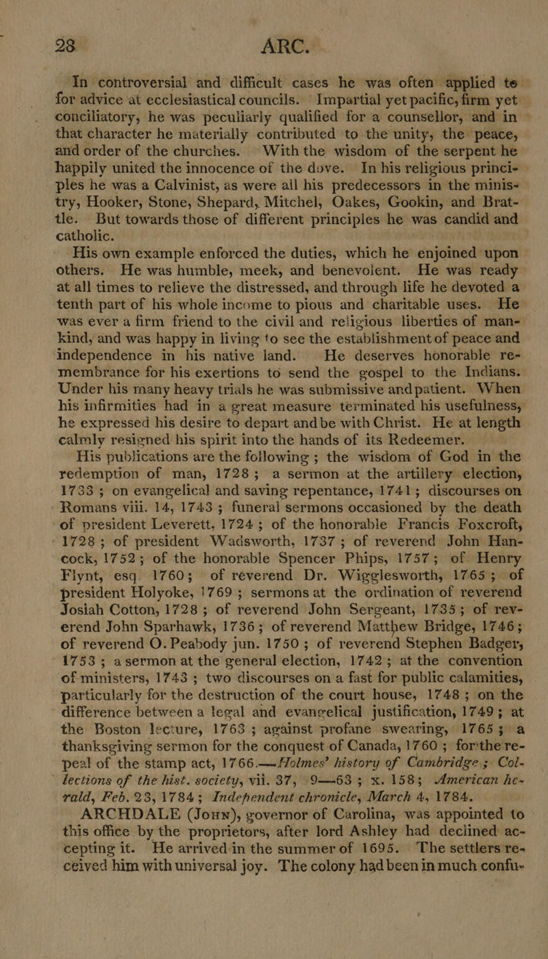 In controversial and difficult cases he was often applied te for advice at ecclesiastical councils. Impartial yet pacific, firm yet conciliatory, he was peculiarly qualified for a counsellor, and in — that character he materially contributed to the unity, the peace, and order of the churches. Withthe wisdom of the serpent he happily united the innocence of the dove. In his religious princi- - ples he was a Calvinist, as were ail his predecessors in the minis- try, Hooker, Stone, Shepard, Mitchel, Oakes, Gookin, and Brat- tle. But towards those of different principles he was candid and catholic. His own example enforced the duties, which he enjoined upon others. He was humble, meek, and benevolent. He was ready at all times to relieve the distressed, and through life he devoted a tenth part of his whole income to pious and charitable uses. He was ever a firm friend to the civil and religious liberties of man- kind, and was happy in living to see the establishment of peace and independence in his native land. © He deserves honorable re- membrance for his exertions to send the gospel to the Indians. Under his many heavy trials he was submissive andpatient. When his infirmities had in a great measure terminated his usefulness, he expressed his desire to depart andbe with Christ. He at length calmly resigned his spirit into the hands of its Redeemer. His publications are the following ; the wisdom of God in the redemption of man, 17283; a sermon at the artillery election, 1733 ; on evangelical and saving repentance, 1741; discourses on Romans vill. 14, 1743 ; funeral sermons occasioned by the death -of president Leverett, 1724; of the honorable Francis Foxcroft, - 1728; of president Wadsworth, 1737; of reverend John Han- cock, 1752; of the honorable Spencer Phips, 1757; of Henry Flynt, esq. 1760; of reverend Dr. Wigglesworth, 1765; of president Holyoke, 1769 ; sermons at the ordination of reverend Josiah Cotton, 1728 ; of reverend John Sergeant, 1735; of rev- erend John Sparhawk, 1736; of reverend Matthew Bridge, 1746; of reverend O. Peabody jun. 1750; of reverend Stephen Badger, 1753; asermonat the general election, 1742; at the convention of ministers, 1743 ; two discourses on a fast for public calamities, Particularly for the destruction of the court house, 1748; on the difference between a leeal and evangelical justification, 1749; at the Boston lecture, 1763 ; against profane swearing, 17653; a thanksgiving sermon for the conquest of Canada, 1760 ; forthe re- peal of the stamp act, 1766 — Holmes’ history of Cambridge ;- Col- ' dections of the hist. society, vii. 37, ‘9-63 5 x. 158; American he- vald, Feb. 23,1784; Indehendent chronicle, March 4, 1784. ARCHDALE (Joun), governor of Carolina, was appointed to this office by the proprietors, after lord Ashley had declined ac- cepting it. He arrived-in the summer of 1695. ‘The settlers re~ ceived him with universal joy. The colony had been in much confu-