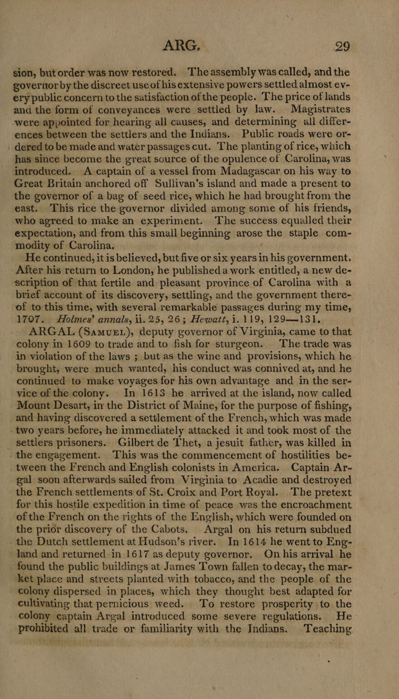 sion, but order was now restored. ‘The assembly was called, and the governor by the discreet use of his extensive powers settled almost ev- ery public concern to the satisfaction of the people. The price of lands and the form of conveyances were settled by law. Magistrates were appointed for hearing all causes, and determining all differ- ences between the settlers and the Indians. Public roads were or- dered to be made and water passages cut. The planting of rice, which has since become the great source of the opulence of Carolina, was introduced. A captain of a vessel from Madagascar on his way to Great Britain anchored off Sullivan’s island and made a present to the governor of a bag of seed rice, which he had brought from the east. This rice the governor divided among some of his friends, who agreed to make an experiment. The success equalled their expectation, and from this small beginning arose nie staple com- modity of Carolina. He continued, it is believed, but five or six years in his government, After his return to London, he published a work entitled, a new de- scription of that fertile and pleasant province of Carolina with a brief account of its discovery, settling, and the government there- of to this time, with several remarkable passages during my time, 1707. - Holmes’ annals, ii. 25, 26; Hewatt, 1.119, 129——131. ARGAL (SamvE.), deputy governor of Virginia, came to that colony in 1609 to trade and to fish for sturgeon. The trade was in violation of the laws ; but as the wine and provisions, which he. brought, were much wanted, his conduct was connived at, and he continued to make voyages for his own advantage and in the ser- vice of the colony. In 1613 he arrived at the island, now called Mount Desart, in the District of Maine, for the purpose of fishing, and having discovered a settlement of the French, which was made - two years before, he immediately attacked it and took most of the settlers prisoners. Gilbert de Thet, a jesuit father, was killed in - the engagement. This was the commencement of hostilities be- _tween the French and English colonists in America. Captain. Ar- gal soon afterwards sailed from Virginia to Acadie and destroyed the French settlements of St. Croix and Port Royal. The pretext for this hostile expedition in time of peace was the encroachment of the French on the rights of the English, which were founded on the prior discovery of the Cabots. Argal on his return subdued the Dutch settlement at Hudson’s river. In 1614 he went to Eng- Jand and returned in 1617 as deputy governor. On his arrival he found the public buildings at James Town fallen to decay, the mar- ket place and streets planted with tobacco, and the people of the colony dispersed in places, which they thought best adapted for cultivating that pernicious weed. To restore prosperity to the colony captain eye introduced some severe regulations. He pralieted all trade or familiarity with the Indians. Teaching