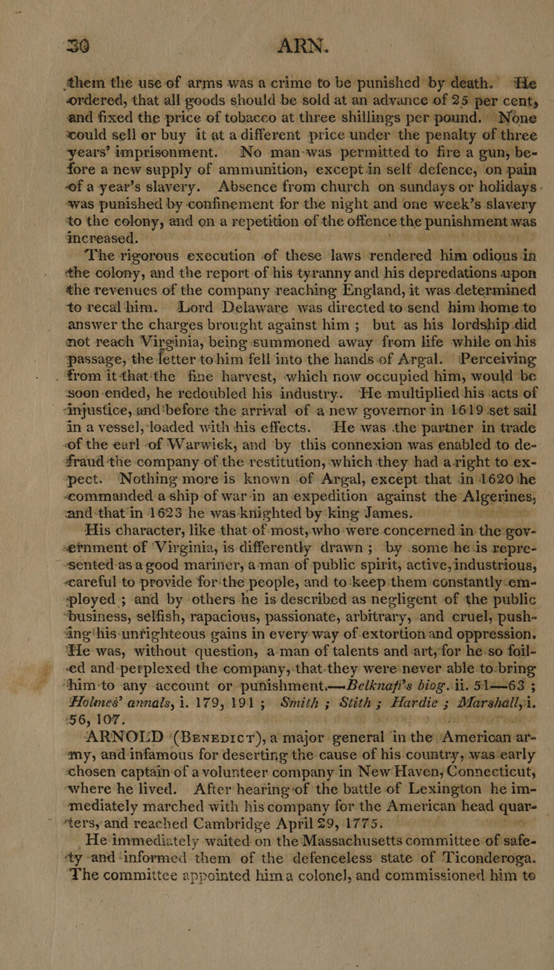 “Ses ‘them the use of arms was a crime to be punished by death. ‘He ordered, that all goods should be sold at an advance of 25 per cents and fixed the price of tobacco at three shillings per pound. None could sell er buy it at adifferent price under the penalty of three years’ imprisonment. No man-was permitted to fire a gun, be- fore a new supply of ammunition, except.in self defence, on pain of a year’s slavery. Absence from church on sundays or holidays - was punished by confinement for the night and one week’s slavery ‘to the colony, and on a repetition of the offence the punishment was increased. — The rigorous execution of these laws rendered him sic in the colony, and the report of his tyranny and his depredations upoR the revenues of the company reaching England, it was determined to recalthhim. Lord Delaware was directed to send him home to answer the charges brought against him ; but as his lordship did not reach Virginia, being summoned away from life while on his passage, the fetter tohim fell into the hands of Argal. ‘Perceiving soon ended, he redoubled his industry. ‘He multiplied his acts of “injustice,. and'before the arrival of anew governor in 1619 set sail in a vessel}, loaded with his effects. He was the partner in trade of the earl of Warwiek, and ‘by this connexion was enabled to de- fraud the company of the restitution, which they had aright to ex- pect. ‘Nothing more is known of Argal, except that in 1620 the commanded a ship of war‘in an expedition against the’ Algermes; and-that in 1623 he was knighted by‘king James. His character, like that of most,who were concerned in the gov- ernment of ‘Virginia, is differently drawn ; by some he.is repre- sented as agood mariner, a-‘man of public spirit, active, industrious, careful to provide forthe people, and to‘keep them constantly-em- ployed; and by others he is described as negligent of the public ‘business, selfish, rapacious, passionate, arbitrary, and cruel, push- ang ‘his-unfighteous gains in every way of extortion and oppression. He was, without question, a-man of talents and art,for he-so foil- ed and-perplexed the company, that-they were never able to:bring ‘him-to any account or punishment.—Belknafi’s biog. ii. 51—63 ; Holmes’ annals, i. 179,191; Smith ; Stith ; nea: y eb 1. ‘56, 107. ARNOLD ‘(Beneprcr), a major: i tobe? in the pasties a’ ‘my, and infamous for deserting the cause of his country, was early «chosen captain of a volunteer company in New Haven, Connecticut, where-he lived. After/hearingof the battle of Lexington he im- mediately marched with his company for the American head st ‘tersy and reached Cambridge April 29, 1775. He immediately waited on the Massachusetts committee of safe- “ty and ‘informed them of the defenceless state of 'T iconderoga. The committee appointed hima colonel, and commissioned him to