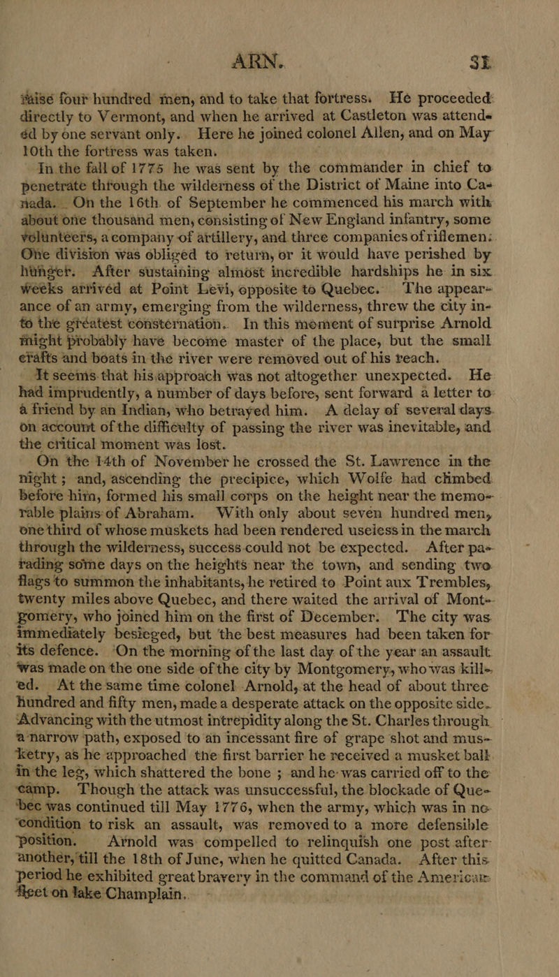 #aise four hundred men, and to take that fortress. He proceeded: directly to Vermont, and when he arrived at Castleton was attends éd by one servant only.. Here he joined colonel Allen, and on May 10th the fortress was taken. In the fall of 1775 he was sent by the commander in chief to penetrate through the wilderness of the District of Maine into Ca- nada. On the 16th. of September he commenced his march with about one thousand men, consisting of New England infantry, some volunteers, acompany of artillery, and three companies of rilemen:. Otte division was obliged to return, or it would have perished by hunger. After sustaining almost incredible hardships he in six weeks arrived at Point Levi, opposite te Quebec. The appear- ance of an army, emerging from the wilderness, threw the city in- to the giréatest consternation. In this mement of surprise Arnold might probably have become master of the place, but the small erafts and boats in the river were removed out of his reach. Ft seems-that his,approach was not altogether unexpected. He had imprudently, a number of days before, sent forward a letter to: a friend by an Indian, who betrayed him. A delay of several days. on account of the difficulty of passing the river was inevitable, and the critical moment was lost. On the 14th of November he crossed the St. Lawrence in the night ; and, ascending the precipice, which Wolfe had chmbed before him, formed his small corps on the height near the memo- rable plainsof Abraham. With only about seven hundred men, one third of whose muskets had been rendered useless in the march through the wilderness, success.could not be expected. After pa- rading some days on the heights near the town, and sending two flags to summon the inhabitants, he retired to Point aux Trembles, twenty miles above Quebec, and there waited the arrival of Mont- gomery, who joined him on the first of December. The city was. immediately besieged, but ‘the best measures had been taken for its defence. ‘On the morning of the last day. of the year an assault ‘was made on the one side of the city by Montgomery, who was kill-. ed. At the same time colonel Arnold, at the head of about three hundred and fifty men, made a desperate attack on the opposite side. Advancing with the utmost intrepidity along the St. Charlesthrough — ‘a narrow path, exposed ‘to ah incessant fire of grape shot and mus- ‘ketry, as he epproached the first barrier he received a musket balk in the le, which shattered the bone ; and he: was carried off to the ‘camp. Though the attack was unsuccessful, the blockade of Que- ‘bec was continued till May 1776, when the army, which was in ne ‘condition to risk an assault, was removed to a more defensible ‘position. Arnold was: compelled to relinquish one post after- another, till the 18th of June, when he quitted Canada. After this period he exhibited great bravery in the command of the Americar: figet on lake Champlain..