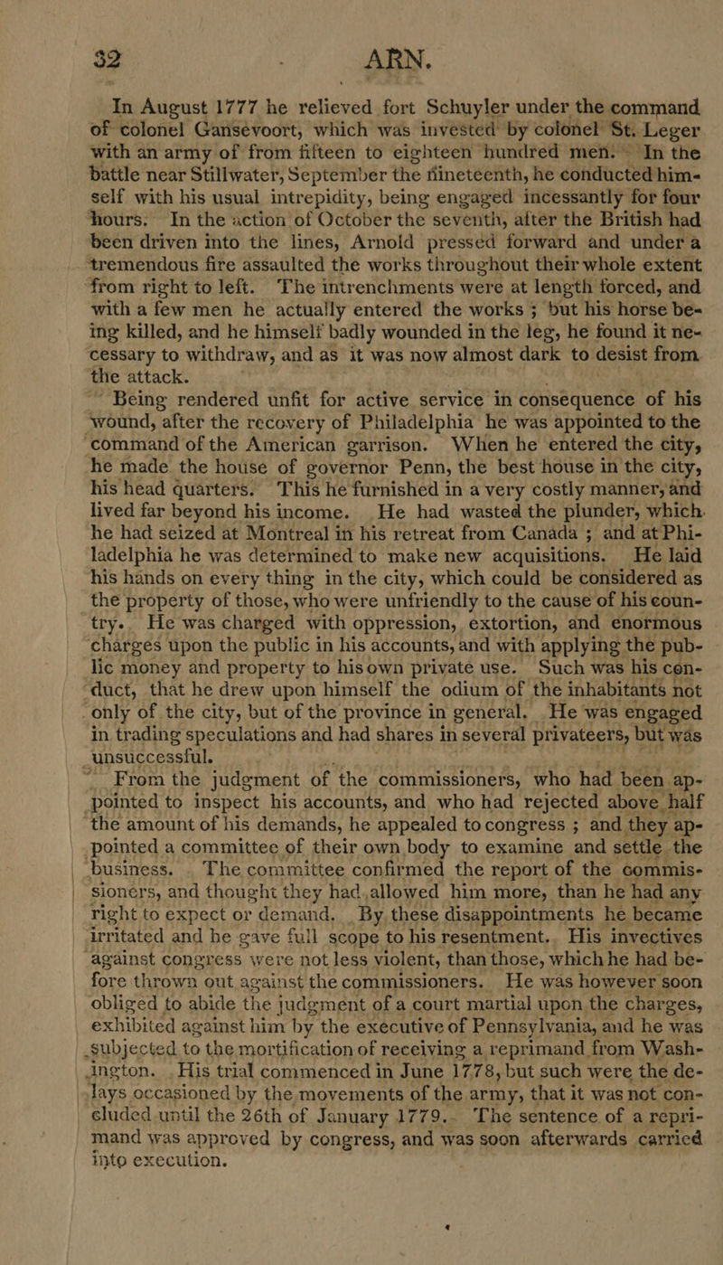In August 1777 he slides fort Schuyler under the command. of colonel Gansevoort, which was invested by colonel St. Leger with an army of from fifteen to eighteen hundred men. In the battle near Stillwater, September the nineteenth, he conducted him- self with his usual intrepidity, being engaged incessantly for four hours. In the action of October the seventh, after the British had been driven into the lines, Arnold presséd forward and under a tremendous fire assaulted the works throughout their whole extent from right to left. The intrenchments were at length forced, and with a few men he actually entered the works ; but his horse be- ing killed, and he himseli badly wounded in the leg, he found it ne- cessary to withdraw, and as it was now almost dark to desist from. the attack. ~~ Being rendered unfit for active service in consequence of his wound, after the recovery of Philadelphia he was appointed to the ‘command of the American garrison. When he entered the city, he made. the house of governor Penn, the best house in the city, his head quarters. This he furnished in a very costly manner, and lived far beyond his income. He had wasted the plunder, which he had seized at Montreal in his retreat from Canada ; and at Phi- ladelphia he was determined to make new acquisitions. He laid his hands on every thing in the city, which could be considered as try. He was charged with oppression, extortion, and enormous charges upon the public in his accounts, and with applying the pub- lic money and property to hisown private use. Such was his cen- in trading speculations and had shares 1 in several privateers, but was From the judgment of the commissioners, who had been. ap- business. . The committee confirmed the report of the commis- sioners, and thought they hadallowed him more, than he had any right to expect or demand. _ By these disappointments he became irritated and he gave full scope to his resentment.. His invectives fore thrown out against the commissioners. He was however soon obliged to abide the judgment of a court martial upon. the charges, exhibited against him by the executive of Pennsylvania, and he was cluded until the 26th of J anuary 1779.. The sentence of a repri- mand was approved by congress, and was soon afterwards carricd inte execution.