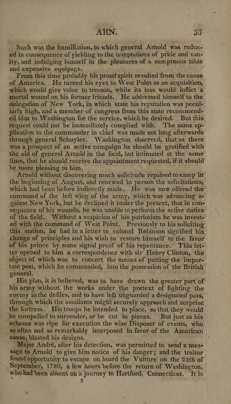 Such was the humiliation, to which general Arnold ‘was reduce ed in consequence of yielding to the temptations of pride and van- ity, and indulging himself in the pleasures of a sumptuous table and expensive equipage. From this time probably his proud spirit revolted from the cause of America. He turned his eyes to. West Point'as an acquisition, which would give value to treason, while its loss would inflict a mortal wound on his former friends. He addressed himself to the delegation. of New York, in which state his reputation was pecul- iarly high, and a member of congress from this state recommend- ed him to Washington for the service, which he desired. | But this. request could not be immediately complied with. ‘The same ap- plication to the commander in chief was made not long afterwards through general Schuyler. Washington observed, that as there was a prospect of an active campaign he should be gratified with the aid of general Arnold in the field, but intimated at the same time, that he should receive the appointmentr equested, if it should be more pleasing to him. Arnold without discovering much solicitude repaired to-camp in the beginning of August, and renewed in person the solicitations, which had been before indirectly made. He was now offered the command of the left wing of the army, which was advancing’ a- gainst New York, but he declined it under the pretext, that in con- sequence of his wounds, he was unable to perform the active duties” of the field. Without a suspicion of his patriotism he was invest- ed ‘with the command of West Point. Previously to his soliciting this. station, he had in a letter to colonel Rebinson signified his change of principles and his wish to restore himself to the favor of his prince by some signal proof of his repentance. This let- ter opened to him a correspondence with sir Henry Clinton, the: object of which was to concert the means of putting the impor- tant post, which he commanded, into the possession of the British general. His plan, it is believed, was to have drawn the greater part of his army without the works under the pretext of fighting the enemy inthe defiles, and to have left unguarded a designated pass, through which the assailants might securely appreach and surprise the. fortress. His troops he intended to place, so that they would | be compelled to surrender, or be cut in pieces. But just as his scheme was ripe for execution the wise _Disposer of events, who so often and so remarkably interposed in favor of the American cause, blasted his designs. lajor André, after his detection, was permitted to send a mese sage to Arnold to give him notice of his danger; and the traitor found opportunity to escape on board the Vulture on the 25th of September, 1780, a few hours before the return of Washington, who had been absent ona journey to Hartford, Connecticut. It is 5