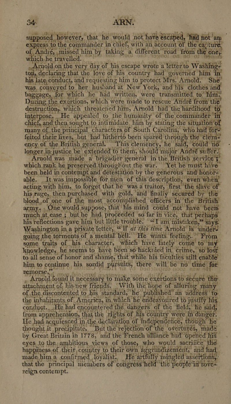 Pays sed BID We ital supe PSST, ‘that, he. would not have 8 va oe 6 oe e commander i in ‘chief, with | an | Account ¢ e og ieV  aninnEsee, him by taking” a differ ent Toa ‘oad a fr a ne Brave) ed ahi 2 3 oad on the y very. day. of es escape wrote a oe to. Washing- ah ela ring that. ‘the love « Oo his country “had” gove ned him | Asp and requesting him to protect Mrs. Arnold. She eh ats fed to her husband at New York, and hi is clothes ie baggasts, or which | he had “written, were auntie to” During the ex: rtions, which. were made to rescue André fr off a des traction, w ich. threatened him, ‘Arnold had’ the ane ae Ps He “appealed to the humanity “of the commani 3 south d then. sought tc to intimidate him i stating the situa - many, we the principal characters of South Carolina, who had for- feited 1 their lives, Dut had hitherté been spared ‘throu rh the Cle’ g ency, of the, British, general. | “This clemency, h e said, ebtia ny longer in: ‘justice be: : Ration them, ‘should tt jor’ “Andre suffer Arnold was made a. ri gadier general: in ee ‘British tas which rank, he p esery -d. Abrougkout the war. i Yet he's m ve. - been held i in eR nar detestation” by the generous pa honor= able. ad was, sn le for. men a t is og Hr the sto y« 1,1 sh 1 it ease a uP had, reece’. SO. Par ie vice, that ee $ ms : fon gave. him but little trouble: “ey a ee Westen ina private Tetter, if dt this time. Rel ide isu going the. torments | ‘of a ‘mental’ hell. esi wants. fe waa some. traits of. his. character, which have ‘Tatel Bao sat ny knowledge, he. seems to have been so: hacktied i in, “eft » 80 To to all sense of honor and shame, ‘that while’ his elcuiiee a Si tit anit him. to coptinrs, his, sordid pursuits, there: willbe a tim ie or NOLSC ro is tues ba ete ound. it necessat'y to nike, sine fase a das he a ent of; his. new v friends, With eae et a affarin spe sriied HecemeNstL to his ‘stan ard, he * pu atish ed” an aaa eG. the asta ee 0 Ame erita, in, which he! ei éa Sane ouired 16 j id fet his. conduct... He had Sees the d field’ He ' from apprehension, that t the rights’o i 2 reek eae ae Hag : ‘0 He. had aC; uiesced j in the decla ration ls thought it precipitate, baie the r ej Letesnott he Jovertt és, made by Great Britain in 17 78, ‘and Le french atten? Had ae id eyes to the; 5 Lea Xiews of those, who would sacrifice the. of ry initigl led’ asset iio heppins al ud country to th cir ov. 4 ssi igement,. dvd ha ae the whe en members of. ‘alk iainan nie pebptein reign contempt.   