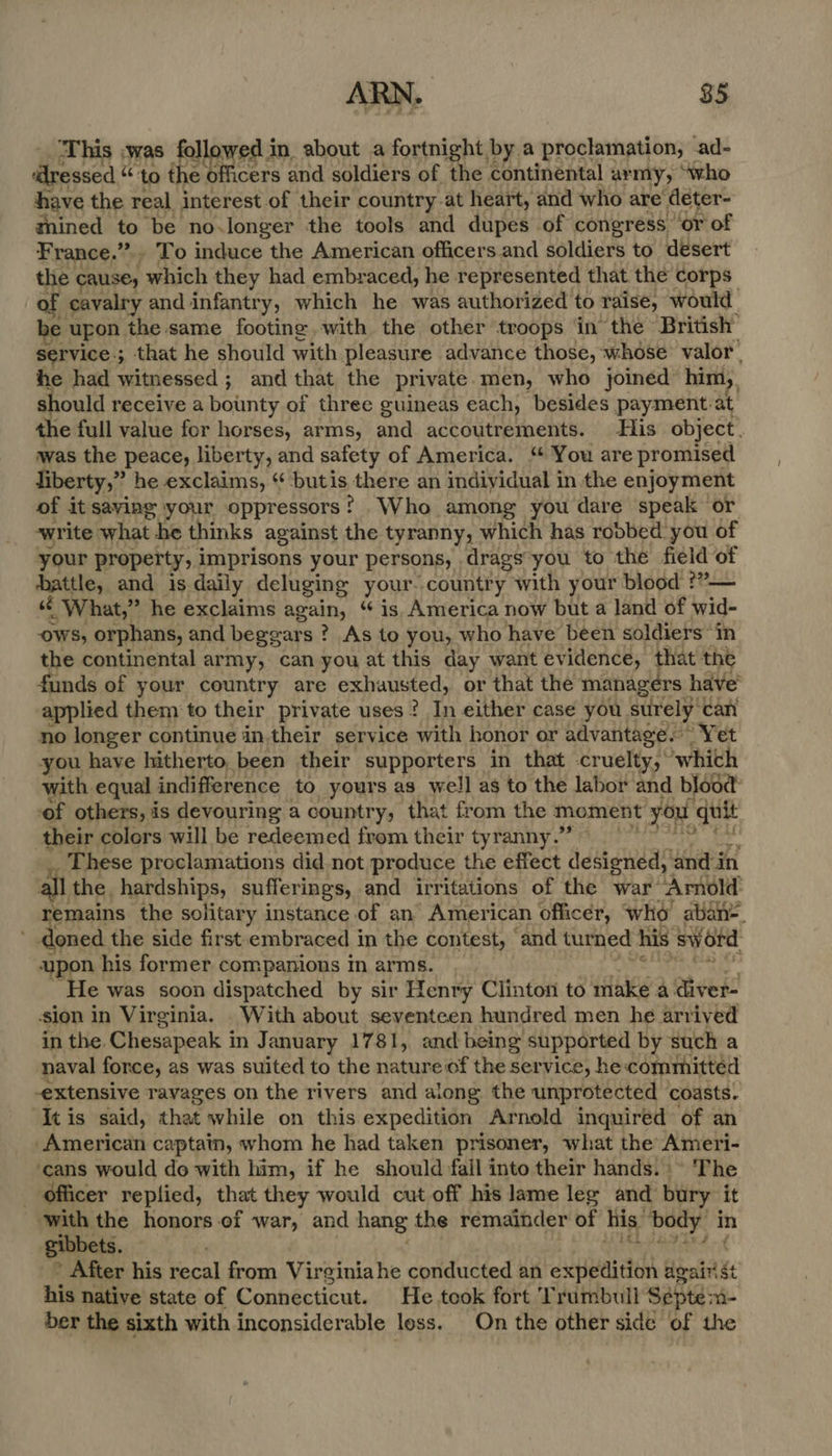 ‘This ;was followed in about a fortnight by a proclamation, ad- ‘dressed ce to the officers and soldiers of the continental army, “who have the real interest of their country.at heart, and who are deter- thined to be no longer the tools and dupes of congress ‘or of France.” To induce the American officers and soldiers to desert the CAUSE, which they had embraced, he represented that the corps: of cavalry and infantry, which he was authorized to raise, would be upon the same footing with the other troops in the British service ; ; that he should with pleasure advance those, whose valor’ he had witnessed; and that the private men, who joined him,, should receive a bounty of three guineas each, besides payment: at the full value for horses, arms, and accoutrements. His object, was the peace, liberty, and safety of America. ‘ You are promised liberty,” he exclaims, “ butis there an indiyidual in the enjoyment of it saving your oppressors! Who among you dare speak or write what he thinks against the tyranny, which has robbed you of your property, imprisons your persons, drags you to the field of hattle, and is daily deluging your. country with your blood ??”— « What,” he exclaims again, “ is. America now but a land of wid- OWS, orphans, and beggars ? As to you, who have been soldiers “in the continental army, can you at this day want evidence, that the funds of your country are exhausted, or that the managers have applied them to their private uses? In either case you surely: can no longer continue in,their service with honor or advantage. Yet you have hitherto been their supporters in that -cruelty,* whith with equal indifference to yours as well as to the labor and blood of others, is devouring a country, that from the moment you ie their colors will be redeemed from their tyranny.” hese proclamations did not produce the effect designed, and in all the. hardships, sufferings, and irritations of the war’ Arnold emains the solitary instance of an American officer, who aban. Fa the side first.embraced in the contest, and turned his sword upon his former companions in arms. He was soon dispatched by sir Henry Clinton to make a diver- sion in Virginia. With about seventeen hundred men he arrived in the. Chesapeak i in J january 1781, and being supported by such a naval force, as was suited to the nature of the service, he committed extensive ravages on the rivers and along the unprotected coasts. ‘Itis said, that while on this expedition Arnold inquired of an -American captain, whom he had taken prisoner, what the Ameri- ‘cans would do with him, if he should fail into their hands.» The officer replied, that they would cut off his lame leg and bury it with the honors of war, and hang the remainder of his: body i in gibbets. _~ After his recal from Virginiahe conducted an expedition agairst his native state of Connecticut. He took fort Trumbull Sépte m- ber the sixth with inconsiderable loss. On the other side of the