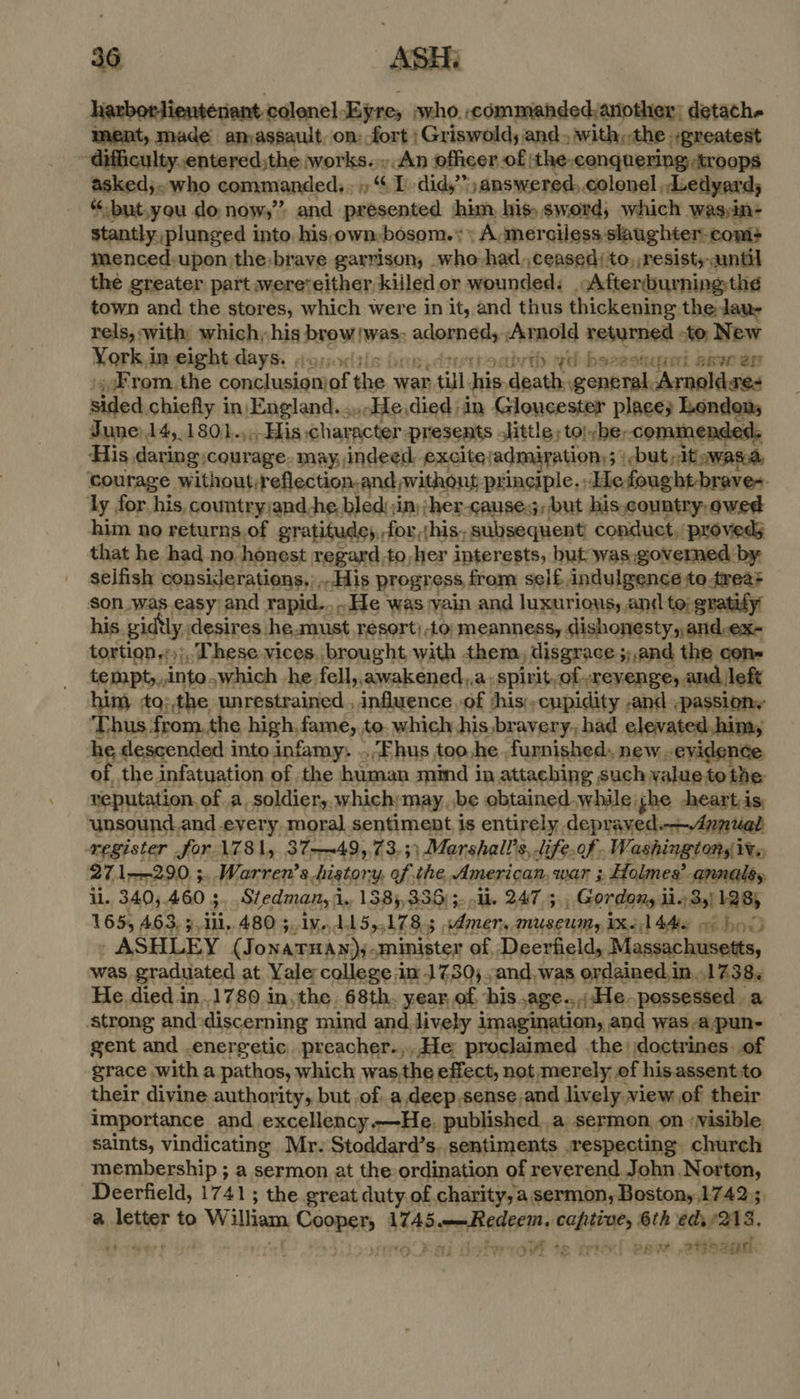 harborlientenant-colonel-Eyre, who..commandedyaniother; detach. ment, made amassault, on: fort | Griswold; and. with,,the greatest -difficulty.entered;the works... An officer of ‘the.conquering troops aakeds who commanded, +, “I. didy”)answered,.colonel. Ledyard; “-but.you do now,’ and presented jhim, his, sword, which was;in- stantly, plunged into. his-own- bosom.» A, merciless slaughter-com+ menced:upon the: brave garrison, who had,,ceased/to, resist, aantil the greater part wereveither killed or wounded: Afterdburning;th¢ town and the stores, which were in it, and thus thickening the laue rels, with which, his jalan atone fil Arnold returned -to. New York.imeight days. soy, ivth yd besestquel axvwen . From. the cesmdvelates rH war till his. ‘dpats general. Arnoldres sided chiefly in, England. ....He died: in Gloucester place; Londons June)14,.1801.,.His character: presents little, tolybe, -commended. His daring courage- may, indeed: excitejadmiration:; but pit; awas.a, courage without:reflection.and »withont principle. He ought-brave+ ly for his, cowntry:and he. bled:;im:;her-cause.;, but his.country,owed him no returns.of gratitude, -for,{his; subsequent! conduct, proveds that he had no. honest regard.to,her interests, but was.governed by selfish considerations,, His progress from self indulgence to.trea+ son was. easy and rapid... He was vain and luxurious, and to, gratify his. gidtly, desires. he, aust resort) 40; meanness, dishonesty, and-ex- tortion.:);, These vices. brought with them, disgrace 5 33 and the con- tempt,,,into Which he fell,,awakened,,a. spirit,of revenge, and left him) to;,the unrestrained , influence of shis;,cypidity -and ,passiony Thus from. the high, fame, to. which his bravery. had elevated.him, he descended into infamy: ..Fhus too.he furnished. new evidence of, the infatuation of the omnes mind in attaching such value to the: veputation, of a. soldiery. which; may be obtained while jhe heart is, unsound.and every moral sentiment is entirely depraved. ! register for \781, 37—~49,73, ;) Marshall? 8, life. of - Washingtonsiv,, 271-290. ;..Warren’s history, of the, American, war ; Holmes’ annaléy il. 3405. 460 3 Stedman, i 1, 1385, 336) 5. li. 247 3, Gordony lio 3,) 128; 165, 463. 9,111,480 5, 1v.,1, A5,., 178.5 meng MUSEUMy IX~ 1 4A 96 hol ASHLEY (Jonarmay)- minister of, Deerfield, Massachusetts, was graduated at Yale college in 1730; .and.was ordained in. 1738. He died in.1780 in,the. 68th. year, of, his. age. He. possessed a strong and: discerning mind and, lively imagination, and was a/pun- gent and .energetic. preacher.,, He proclaimed the doctrines of grace with a pathos, which was,the effect, not merely ef his.assent to their divine authority, but of a,deep,sense and lively.view of their importance and excellency.—He. published , a sermon on ‘Nisible saints, vindicating Mr. Stoddard’s. sentiments .respecting. church membership ; a sermon at the-ordination of reverend John Norton, Deerfield, 1741; the great duty. of charity, a sermon, Bostony,17425 a aad to William, ont ilapitivisrasigi captive, 6th eds 2248. ; yi f 4m pric) SRet .27gR! aye 