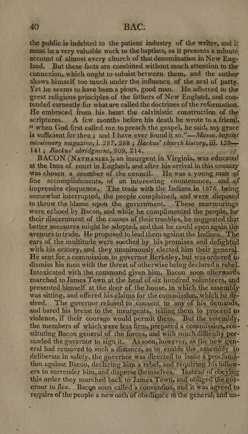 the public is indebted to the patient industry of the writer, and it must bea very valuable work to the baptists, as it presents a minute account of almost every church of that denomination in New Eng- land. But these facts are combined without much attention to the connexion, which ought to subsist between. them, and the author shows himself too much under the influence of the zeal of party. Yet he seems to have been a pious, good man... He adhered to the great religious principles of the fathers of New England, and con- tended earnestly for what are called the doctrines of the reformation. He embraced from his heart the calvinistic construction of the scriptures. A few months before his death he wrote toa friend, “ when God first called me:to preach the gospel, he said, my grace is sufficient for thee ; and I have ever found it so.”— Massa. bapitigt isstonary magazine, i..287, 288 ; Backus’ church history, iil. 139— 141; Backus’ abridgment, 209, 2 214, en WE BACON (NATHANIEL), an insurgent in Vir ginia, was educated at the Inns of court in England, and after his:arrival in this country was chosen a member of the council. . He was a young man of fine accomplishments, of an interesting countenance, and..of impressive eloquence. The trade with the Indians. in 167 6. being somewhat interrupted, the people complained, and were disposed to throw the blame upon the government. These murmurings were echoed by Bacon, and while he complimented the people, for their discernment of the causes of their troubles, he suggested th: t better measures might be adopted, andthat he could open again, th avenues totrade. He proposed tolead them against the Indians Sy ‘he ears of the multitude were soothed by_ his promises , and delighte with his or atory,.and they unanimously elected him their genere He sent for,a commission to governor Berkeley, but was ordered to dismiss his men with the threat of otherwise being declared a reby Intoxicated with the command given him, Bacon soon afterwards marched to James Town at the head of six hundred yolunteers,.a d presented himself at the door of the house, i in which the assem mb y was sitting, and offered his claims for the commission, which he d = sired. The governor refused to .consent, to. any - of his, demanc Sy . and bared his breast.to the insurgents, telling, them, to pr oceed. to violence, if their courage would permit them, But the. assembly, the members of which were less firm, prepared. a commission, con- stituting Bacon general of the forces, and with much difficulty per- suaded the governor to sign it. As soon, however, as the new gen- eral had removed to such a distance, as to. enable the assembly. to deliberate in safety, the governor, was directed. to issue a a proclam - tion against Bacon, declaring him a rebel, and ‘requiring. his follow- ers to surrender him, and disperse t themselves. Instead of ‘obeying this order they muarthent back to James Town, and 1 obliged th eg ovy- ernor to flee... Bacgn soon called a convention, and. it was agreed to require of the people a new oath of obedience te the general, and un-   ‘