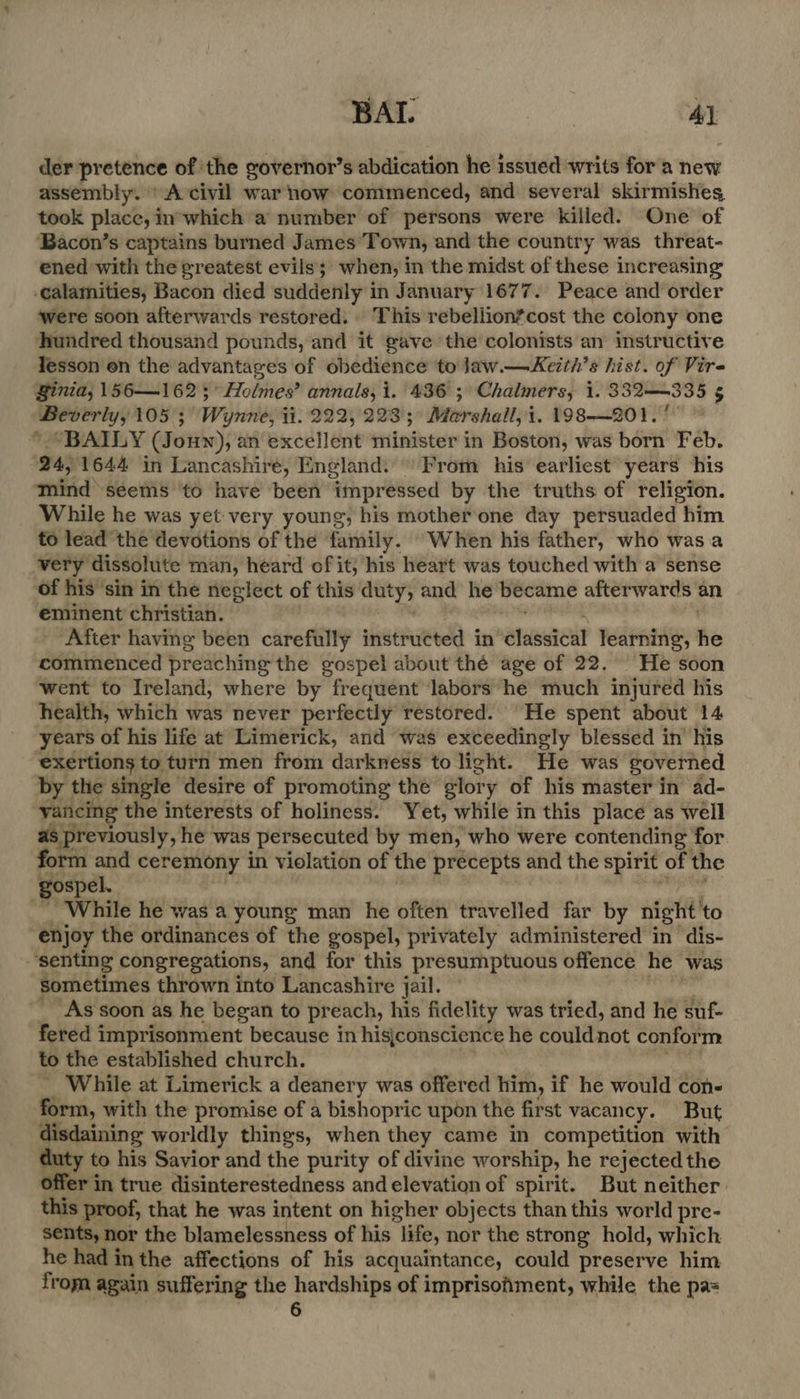 BAI. Ay der pretence of the governor’s abdication he issued writs for a new assembly. ' A civil war now commenced, and several skirmishes took place, in°which a number of persons were killed. One of ‘Bacon’s captains burned James Town, and the country was threat- ened with the greatest evils; when, i in the midst of these increasing calamities, Bacon died suddenly i in January 1677. Peace and order ‘were soon afterwards restored. | This rebellion*cost the colony one hundred thousand pounds, and it gave the colonists an instructive lesson en the advantages of obedience to Jaw.—Keith’s hist. of Vire Binia, 156—162;° Holmes’ annals, i. 436 ; Chalmers, 1. 332—335 5 Beverly, 105; Wynne, ii. 222,223; Marshall, i. 198-—201.'° © * “BAILY (Jouwn), an excellent minister in Boston, was born Feb. 24, 1644 in Lancashire, England. From his’ earliest years his mind seems ‘to have been impressed by the truths of religion. While he was yet very young, his mother one day persuaded him to lead the devotions of the Baily When his father, who was a very dissolute man, heard of it; his heart was touched with a sense of his sin in the neglect of this duty; and he became afterwards an eminent christian. After having been carefully instructed in -elaseicul learning, he commenced preaching the gospel about thé age of 22. He soon went to Ireland, where by frequent labors he much injured his health, which was never perfectly restored. He spent about 14 years of his life at Limerick, and was exceedingly blessed in’ his exertions to turn men from darkness to light. He was governed by the single desire of promoting the glory of his master in ad- yancing the interests of holiness. Yet, while in this place as well as previously, he was persecuted by men, who were contending for form and ceremony in violation of the precepts and the spirit of the gospel. While he was a young man he often travelled far by night: to : enjoy the ordinances of the gospel, privately administered in dis- ‘senting congregations, and for this presumptuous offence he was Sometimes thrown into Lancashire jail. As soon as he began to pr each, his fidelity was tried, and he suf- fered imprisonment because in hisjconscience he could not conform to the established church. While at Limerick a deanery was offered him, if he would con- form, with the promise of a bishopric upon the first vacancy. But erie worldly things, when they came in competition with to his Savior and the purity of divine worship, he rejected the offer in true disinterestedness and elevation of spirit. But neither. this proof, that he was intent on higher objects than this world pre- sents, nor the blamelessness of his life, nor the strong hold, which he had in the affections of his acquaintance, could preserve him from again suffering the ager of imprisofiment, while the pa=