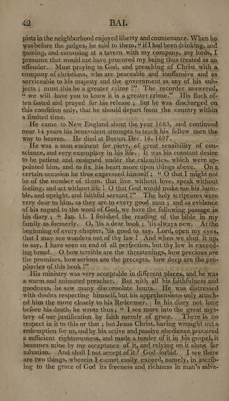 pists in the neighborhood enjoyed liberty and countenance. When he was before the judges, he said to them, “if Thad been drinking, and gaming, and carousing at a tavern, with my, company,.my lords, [ presume that would not have procured my, being thus treated as an, offender... Must praying to,God, und preaching of Christ with a company of christians, who are peaceable and inoffensive and as serviceable to his majesty and the, goyernment as, any of his sub- jects ; must this be a greater crime ‘”?, The. recorder, answered, “ we will have you to know it is a greater,crime.’” His flock of- ten fasted and prayed for his release,; but he was discharged on this condition only, that he should depart from the country within a limited time, be iy vechdbual ; elk He came to, New England about the year. 1683, and continued. near 14 years his benevolent attempts. to teach his, fellow men the way to heaven... He died at Boston. Dec. 16,1697... . : beginning of every chapter, *tis good to, say, Lord, open my eyes, that I may, see wonders. out of thy law.t And when we, shut, it up, to say, I have seen an end of all perfection, but thy law is exceed- ing broad. _O how terrible are the threatenings, how precious are the promises, howserious are the precepts, how deep. are, the /pro- 6 . Epoe f