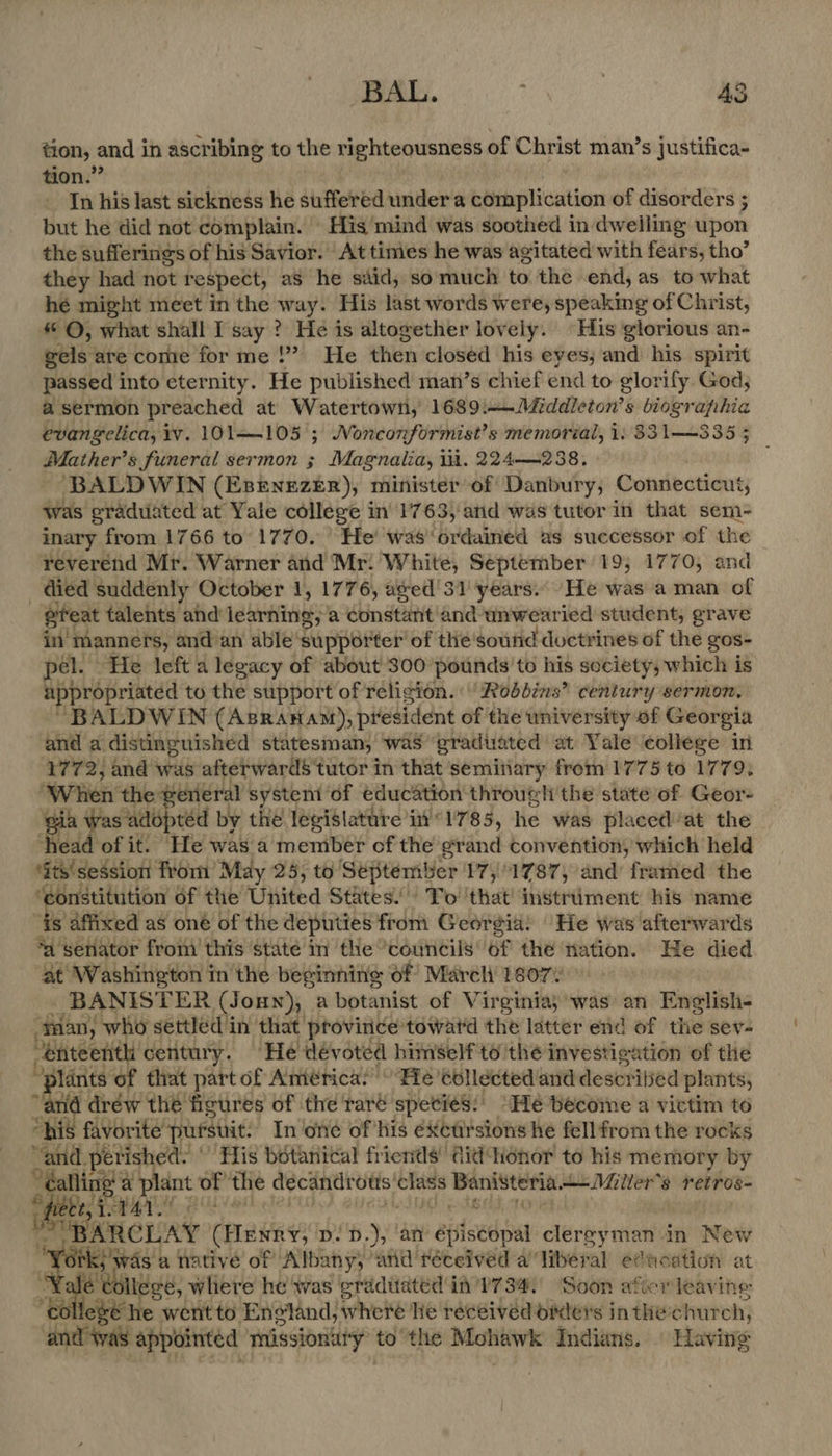BAL. ; | AS tion, and in ascribing to the righteousness of Christ man’s justifica- tion.” In his last sickness he suffered under a complication of disorders ; but he did not complain. His mind was soothed in dweiling upon the sufferings of his Savior. At times he was agitated with fears, tho’ they had not re spect, as he said, so much to the -end, as to what hé might meet in the way. His last words were, speaking of Christ, ©, what shall I say ? He is altogether lovely. His glorious an- gels are come forme!” He then closed his eves; and his spirit passed into eternity. He published man’s chief end to glorify God, a sermon preached at Watertown, 1689:—Middleton’s biographia evangelica, iv. 101105 ; Nonconformist’s memorial, 1. 331—335 ; Mather’s funeral sermon ; Magnalia, it. 224—238, BALDWIN (Estnezer), minister of Danbury, Connecticut, Was graduated at Yale college in 1763, and was tutor in that sem- inary from 1766 to 1770. He was‘ordained as successor of the reverend Mr. Warner and Mr. White, September 19, 1770, and . died suddenly October 1, 1776, aged'31 years. He was a man of gteat talents and learning, a constant and unwearied student, grave in’ manners, andan able Supporter of the’soutid doctrines of the gos- pel. He left a legacy of about 300 pounds to his society, which is appropriated to the support of religion. Robbins’ century sermon, “BALDWIN (Asranam), president of the university of Georgia and a distinguished statesman, was graduated at Yale college in 1772, and was afterwards tutor in that seminary from 1775 to 1779, one the #éreral system ‘of education through the state of Geor- wh as adoptéd by the legisiature i'“1785, he was plaiced’at the ‘head of it. He was a member of the grand convention, which held ‘its'session from May 25, to September 17,1787, and framed the “constitution of the United States’ To ‘that instrument his name fis affixed as oné of the deputies from Georgia: He was afterwards ‘Asenator from this state’ in the “councils of the nation. He died at Washington inthe beginnins of March 1607” BANISTER (Joun), a botanist of Virginia, was an English- -yaan, who settled in that province toward the latter end of the sev- “enteentli century. He devoted himself to the investigation of the “plants of that part of América: “He collected and descrilsed plants; “and dréw thé figures of the raré speciés:' “He become a victim to “his favorite pursuit In one of his exetirsions he fell from the rocks “and perished. © His bétanical friends’ did honor to his memory by ofa a plant of the decandrows’ class Banisteria Miller's retros- ty ital.” $ ARCLAY (Blew y; ips. ), an p éplsedpal clergyman in New was a native of Albany; ‘and réceived a Tiberal edie ation at . llcae ltegé, wliere he was graduated in 1734, Soon aficr leaving ¢ ee he went to Engiand, whee lie received oiders inthe: church, and was appointed mmissionuty to the Mohawk Indians. | Having  aaa
