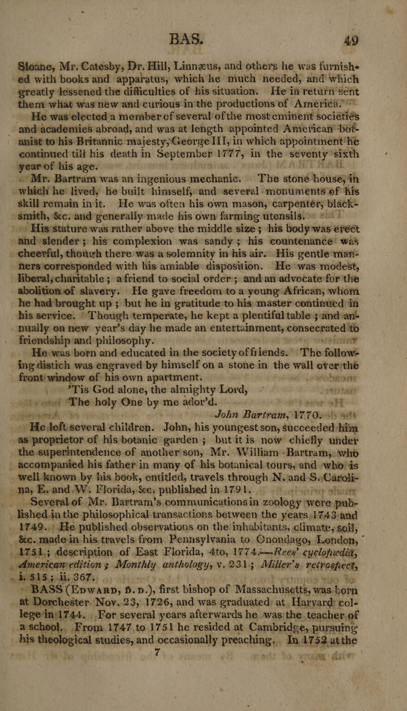 Sloane, Mr. sition Dr. Hill, Linnzus, and others he was furnishe ed with books and apparatus, which he much needed, and which greatly lessened the difficulties of his situation. He in return vain them what was new and curious in the productions of America.’ He was elected a member of several of the most eminent bociatias _ and academies abroad, and was at length appointed American’ bot- anist to his Britannic majesty,George III, in which appointment’ he continued till his death in tt short 177 7 in the pay ‘sixth = his age. | ah Mr. Bartram was an ingenious mentenin: The stone nsasysh _whiel he lived, he built himself, and several. monuments of his skill remain in it. He was often his own mason, carpentér; black- smith, &amp;c. and generally made his own farming utensils.” eid] « His:stature was rather above the middle size; his body was erect ahd slender; his complexion was sandy; his countenance! was . cheerful, thoueh there was a solemnity in his air. His gentle -man- hers corresponded with his amiable disposition. He was modest, _Hberal;charitable; afriend to social order; and an advocate for the abolition of slavery. He gave freedom toa young African, whom he had brought up ; but he in gratitude to his master continued in his service. “ Though temperate, he kept a plentiful table and an- nually on new year’s day he made an ee ceaieD friendship and philosophy. Hy comer? ACI He was born and educated in the society of fi iends:’ The follow- ing distich was engraved by himself on a stone in the wall chee front: window of his own apartment. weobrarnte _ ?Tis God alone, the almighty Lord, ~ eres _ +s oes ‘The holy One by me ador’d. 0 mae oH » Abeerg een hy ) John Bartram, 1770.) at _. Hedleft.several children. J ohn, his youngest son, thomebetedt him ‘enipnopnienor of his botanic garden ; but it is now chiefly under the superintendence of another son, Mr. William : Bartram, who _ accompanied his father in many of his botanical tours, and -who'is _ well known by his book, entitled, travels through N. and. psivtnrenpenl ae E. and. W. Florida, &amp;e. published in 1791. serPrey wPRorte _ Severalof Mr. Bartram’s. communications in zoology. were pub- ished dia the philosophical.transactions between the years,1743 and _ 1749..: He published observations on the inhabitants, climate, soil, &amp;c. madein his.travels from. Pennsylvania to, Qnondago, Lendon, * ATL; description of East Florida, 4to, 1774.—Rees’ cyclopedit, e Weiler. ; ails anthology, v.231; Milier’s natrnshem, $15; ooo 367 MS “TAD te ~ BASS (Epwarp, B.D. ), first bishop of ‘Massachdaatte: was born _ at Dorchester. Nov..23, 1726, and was graduated: at. Harvard’ col- lege'in)1744. For several years afterwards he was; the teacher. of a school, From 1747 to 1751 he resided at Cambridge, pursuing his theological studies, and occasionally preaching. In 1732 atthe j a 7 ‘a . ° 2 : Pe ae £ > ae fy ‘ > ie Wek .