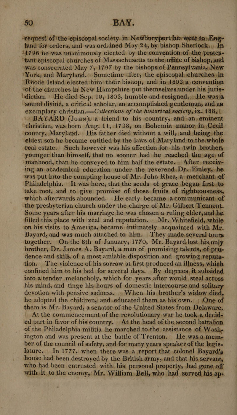 “equest of the episcopal society. in: Newburyport: Jand ‘for orders, and was ordained May 24, by bishop, a 31796 he-was unanimously elected. by the conventionjofsthe: . protes- ‘tant'episcopai churches of Massachusetts to:the office of bishop, and was consecrated May 7, 1797 by the bishops:of,Pennsylvania;,.New ‘York, and Maryland. Sometime after, the episcopal, churches,)in “Rhode Isiand elected him their bisop, andi jn 1803;a, convention vofthe churches in New Hampshire put themselvesiunder his juris- ‘diction. | ‘He died Sep. 10, 1803, humble and resigned, ..He wasia ‘sound divine, a critical scholar, an accomplished gentleman, and an exemplary christian.— Collections of the historical society, 1x. 188.1 ‘+ BAYARD (Joun), a friend to his country; :and)-an,eminent ‘christian, was born Aug. 11,-1738, on Bohemia amanor, in, Cecil ‘county, Maryland. His ithe died without a will, and ;being the. ‘eldest son he became entitled by the laws of Maryland to.the,whole real estate. Such however was his affection for-his twin brother, younger than himself, that no sooner had he reached, the; age, of manhood, than he conveyed to him half the estate. , After, receiy- ing an academical education under the reverend, Dr. Finley,,he was put into the compting house of Mr. John Rhea, a merchant;.of Philadelphia. «It was here, that the seeds of grace begam first. to take root, and to give promise of those fruits of righteousness, which afterwards abounded. He early became acommunicant,of ‘the presbyterian church under the charge of Mr. Gilbert Tennent. Some years after his marriage he was chosen a ruling elder, and, he filled this place with zeal and reputation... Mr. Whitefield, while on his visits to America, became intimately acquainted with Mr. Bayard, and was much attached to him. They made,several tours together. On-the 8th of January, 1770, Mr. Bayard, lost his.only brother, Dr. James A. Bayard, a man of promising talents, of pru- dence and skill, of a most amiable disposition and growing ,reputa- tion. The violence of his sorrow at first produced an illness, which confined him to his bed for several days. By degrees, it. subsided into a tender melancholy, which for years after would steal across his mind, and tinge his hours of domestic intercourse and solitary devotion with pensive sadness. » When.-his, brother’s widow died, he adopted the childrens: and.educated them as his own. |; One of them is Mr. Bayard, a senator of the United States from Delaware. _ At the commencement of the revolutionary war he took.a.decid- ed part in favor of his country. | At the head of the, second battalion of the Philadelphia militia he marched to,the assistance of Wash- ington and was present at the battle of Trenton. He wasa mem- ber of the council of safety, and.for many years speaker of the legis- lature. In 1777, when there was,a report that colonel Bayard’s house had been destroyed by the British army, and that his, servant, who had been entrusted with. his personal. property, .had gone. off with it to the enemy,! Mr. William: ‘Bell, who had served his ap-