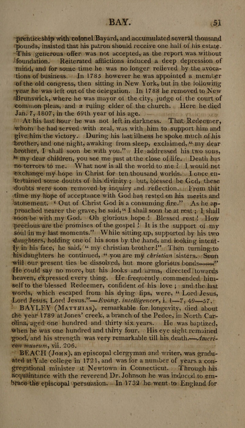 “prehticeship with’colonel Bayard, and accumulated several thousand ‘pounds, insisted that his patron should receive one halt of his estate. “Phis /getierous) offer: was not accepted, as the report was without Moundation. © Reiterated afliictions induced a deep depression of ‘mind, and for'some time he was no longer reiieved by the avoca- ‘tions of business. In 1785 however he was appointed a member ‘of the ‘old congress, then sitting in New York, but in the followitig year he was/left out of the delegation. In 1788 he removed to New Brunswick, where he was mayor oi the city, judge of the court of ‘common pleas,*and a ruling elder of the church... Here he died Jan? 7,41807,; in the 69th year of his. age... bel Visi oxy *) At‘his lastshour’ he was not left:in darkness. .That;Redeemer, ‘whom he‘had'served with zeal, was with, him to,support him and giveshim the victory. During his lastillness he spoke much of his ‘brother, and one night, awaking from:sleep, exclaimed, my dear brother, I ’shall soon be with you.” Heoaddressed his two sons, * mydear children, you see me just atithe close ofilife.,, Death has no*terrors'to me. What now isall the world to me;?, I would.not ‘xchange my-hope in Christ for tenithousand worlds.) Lonce en- ‘tertained some-doubts of hisidivinity:;. but, bléssed:\be Gods:these _ @oubts weré soon removed by inquiry and reflection.«:c From that «time my ‘hope of acceptance with Godihas rested.on his merits and Jatonemetiti' «Out of Christ God is a consuming fire.’”’?, As he ap- proached nearer the grave, he said, “ I shall soon beat rest; shall ‘0on'be! with my'God. Qh glorious hope: Blessed rest: ».How ‘precious’are the promises of the gospel ! It is the support of my soul 'in my last moments.” While sitting up, supported by his two @aughters, holding one of his sons by the hand, and Jooking intent- ly in his face, he said, “ my christian brotherd’’,; Then turning to hisidaughters he continued, you are my christian ‘sisters.o;Soon will our present ties be dissolved, but more glorious bonds—s”’ ‘He could say no more, but his looksandcarms, directed !towards heaven, expressed every thing. Hefrequently. commended: him- ‘self to the blessed Redeemer, confident of his love ; :.andthedast words, which escaped from: his dying lips, were, “ Lord:Jesus, Lord Jesiis, Lord Jesus.”—~Evang. inielligencer, i. 1-—7, 49—57.° ‘) BAYLEY (Marrtutas), remarkable for. longevity, died about the ‘year 1 789 at Jones’ creek, a branch of the Pedee, in North Car- olina,aged‘one hundred and ‘thirty sixyears.. He was baptized, when he was one hundred and thirty four. © His eye sight remained ‘good, and his strength was very remarkable till his death.—Ameri- i museum, Vii. 206. | i ARO? ~* BEACH (Jonny), an episcopal clergyman and writer, was gradu- ated at'Y ale college in 1721, and was for a number of years.a con- a minister at Newtown in Connecticut. ». Through his. Acquaintance with the reverend Dr. Johnson he was induced.to.em- bracé‘the episcopal ‘persuasion. «(In 1732 he:went) to: England for.