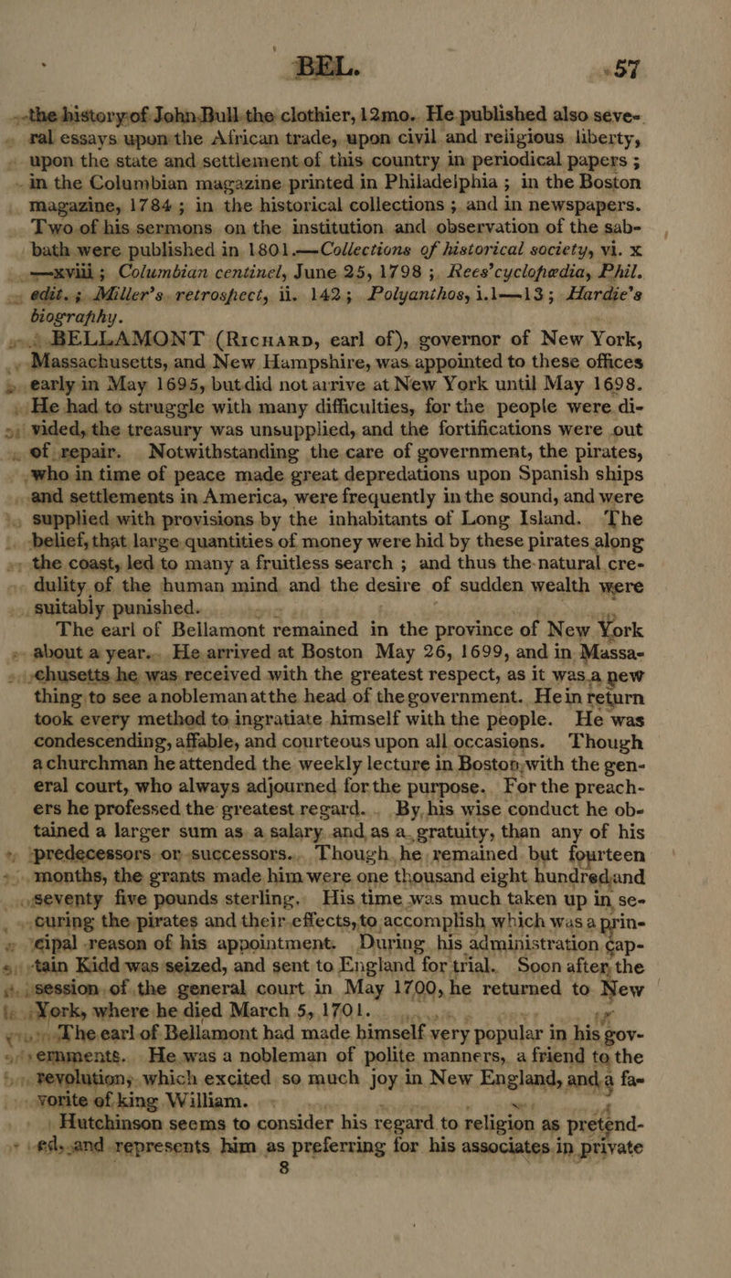  $7 istory:of John.Bull-the clothier, 12mo.. He. published also séve-. . ral essays uponthe African trade, upon civil and reiigious liberty, _ upon the state and settlement, of this country in periodical papers 5 ~ in the Columbian magazine printed in Philadelphia ; ; in the Boston _ Magazine, 1784; in the historical collections ; and in newspapers. Two of his sermons on the institution and observation of the sab- bath were published in 1801.—Collections of historical society, vi. x oaoevi ; Columbian centinel, June 25, 1798 ;, Rees’cyclopedia, Phil. ~ edit. 3 Miller’s. retrospect, ii. 1425 oleae chad’ i.l—13; Hardie’s biography. » BELLAMONT (Ricuarp, earl of), governor of New York, pits © 0 og and New Hampshire, was. appointed to these offices » earlyin May 1695, butdid not arrive at New York until May 1698. » He had.to struggle with many difficulties, for the people were. di- >) vided, the treasury was unsupplied, and the fortifications were out , of repair. Notwithstanding the care of government, the pirates, who. in time of peace made great,depredations upon Spanish ships _ and settlements in America, were frequently in the sound, and were \. supphed with provisions by the inhabitants of Long Island. The |. belief, that large quantities of money were hid by these pirates along »y the coast, led to many a fruitless search ; and thus the-natural cre- . dulity of the human mind, and the desire of sudden wealth were suitably punished. The earl of Bellamont Femmunead Ze the province of New York » about a year... He.arrived at Boston May 26, 1699, and in Massa- . .€husetts he was. received with the greatest respect, as it was.a hew thing to see anoblemanatthe head of thegovernment. Hein return took every method to ingratiate himself with the people. He was condescending, affable, and courteous upon all occasions. Though a churchman he attended the weekly lecture in Boston; with the gen- eral court, who always adjourned for the purpose. For the preach- ers he professed the greatest regard... By, his wise conduct he ob- tained a larger sum as a salary .and,as a.gratuity, than any of his . )predecessors or successors... Though. he remained but fourteen months, the grants made him were one thousand eight hundrediand _o8eventy five pounds sterling, His time was much taken up an . curing the pirates and their.effects,, to. accomplish which was a » ‘eipal reason of his appointment. During. his administration. iy:  gross he earl of. Bellamont had made himealt sp ve ry popular i In im gov- 1 RENE 5. which excited so much joy in New England, oaks fax -yorite of king William... _ Hutchinson seems to consider his regard. to religion as , pretend- + Aly and represents him as A Peplerting for his associates in private