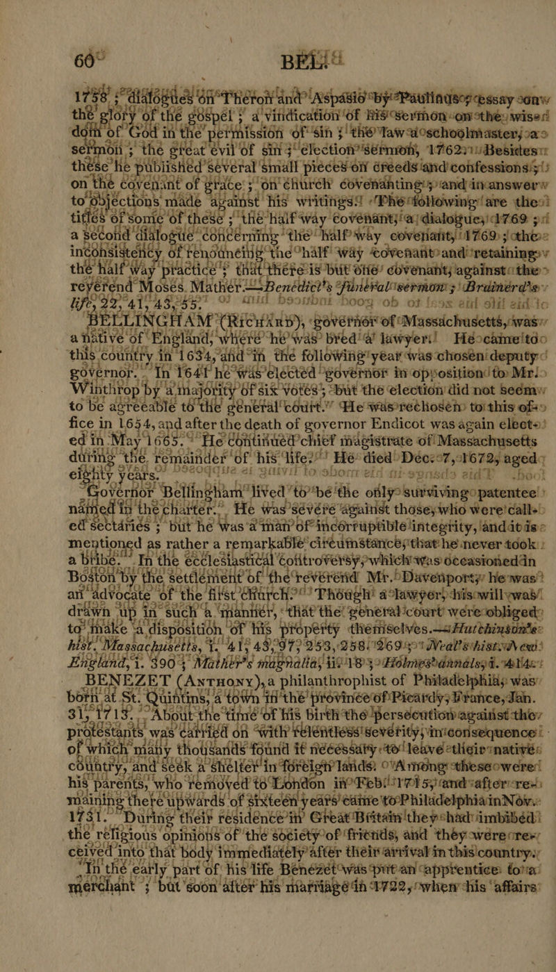BELiY 5 “at THe nao wp Pandey easy sani thé coe the He gBipel + a Y a'vinidication ‘of Hisovermon “on cthe: wiser d SEI eOH of Sih $'thO Yaw a oschoolmaster,.a5 bs ote the stéat evil Of sin j election’ Sermon; 176271) Besides the po te ey ‘small pieced on éFéeds ‘and confessions!y!) a tee venant o gia ace son’ éhurch’ Bich os de 0° eat too made a lait ‘his writings! Phe following are thes! fe a of St rhe bret Saas ‘Covenant)!a/dialoguesid769 511 ase cond di Sito ééon erning” ave UMA Arby coveriatity 1769 ; thes inconsi sis ey “Hele oh Cnalf way covenant and!retainingsy the half’w ts isla aie that THEPE1S but OH! cOVenahy againstothe> revere aN OSES. Mather: = i Benédict 's PilneFaleermon: 3) Brainerd’s: Ui ie te Al; 2 A353. 0} aiid beoubak “boog ‘ob ot [sos etl otil eid Io ‘BE ELLING NGHAM (RICifAub), BovErier of Massichusettsywas a native Sf Fg yere™ hw was” bred’ a! lawyer! Higooktmsied0 this s coutit ry in 1634, yatid® ih the following year was chosén' deputy: governor. “Th In Year he wis’ ‘elected “governor iv opposition! to Mri> Winthrop b iE aia} sePUPaR HEIESY “but the election did not seémw to be eee ire tot] ig tatenrncent ‘Pe was*rechosém toithis ofso fice i in 1654, and < after the death of governor Endicot was again elects’ ed in May1665. e contivued’chie? magistrate of Massachusetts eee a he Yonaler'Ge his: ‘Vife? i Ee! died) Deozo7 ,:1672, aged el ity years. “dasiahdsi a jue ai gaivil tovsbonr eid autsensds aid bdo! a Bell ngham' lived toé'the ofl? survivingo patentee’: ed in the ch atter.. He was’sévére against those; aes were! calls! “a sectdries ; but he \was‘a an qianP Bid dorfuptiblelintestity, landatds mentions ARE rather ar ia con cireuinstancesithat: he never took: “In he eccledtast ical Cotitroversy,; which! was oceasioneddn Bion We ttleni teEe ereverend Mr. 5Davenporty he was? art advocate of the ‘als opt HO! Phoagh’ alawyer) sisowill was! drawn “up in’ sucha errant “that tie! general-court’ were obliged: te ak ‘4 dispo mi sition, “Of His Prdperty theniselves.sHurthinsonte: hist. Ma ssachusetts, 1. 414 979 293, 258269391 Weal ehistw ea: Hig. Pap ‘Mather | siibbnanalltiointesonRmesbdandted. Mtae: | na T (AxtHonx),a philanthrophist of Phitadelphias was” bath Hh at St. Quitting) 4 t8Wh iii thé province ofPicardy; Hrance, Ten, 713. jf; Abot eit a oad a His Birth’ Bil se montis «ct ae ae its w st i a of With Kelenthess' severity) imconsequence'! righ at 14h Lae siat it Awéau bus 40s Tolovelettigio mnt: chit a ana din cer ifr Tatids, OWA mong theseowere! his paret eat Ww ett t8 Loh don iW? Febiretsyand<after-rex) sit spaced of altel} edpe Cutive weoP hitudelphiain Nain: a hag enol ree nce’ Great Britain ‘the shad imbibed? ‘the reli sae opinions Of ‘the Societyof ‘friends, and they owerecrer; nto that body Wes mediately after thei arrival in thisicountry.y hé early part of ae life Benézet was put an ‘apprentice: tola’ aetaid’ fe bak ‘soon after his’ Tiariage th 1722, owhen chis ‘affairs’