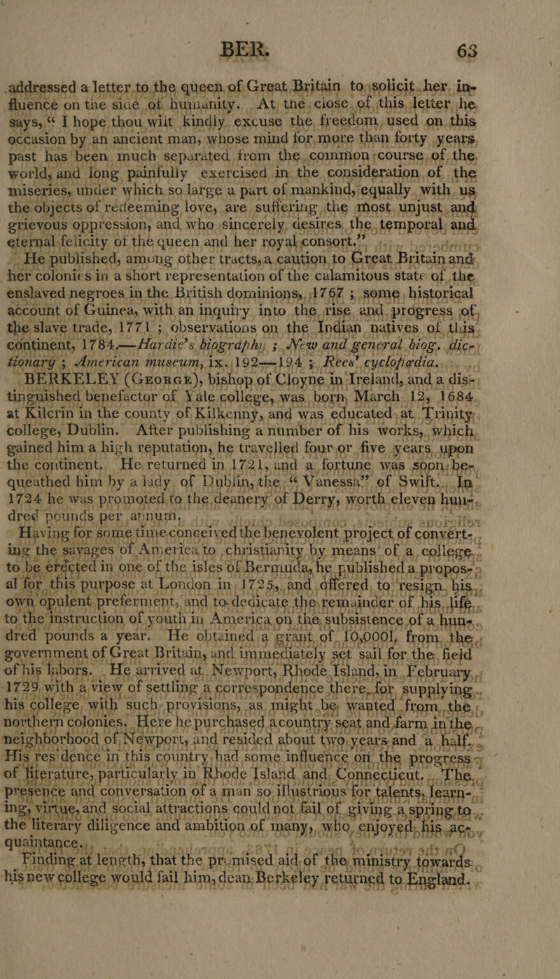 ssed a letter to. the queen. of Great Britain to;solicit her, ine Poe on the he cB ss rug Sti hig re fh RoE RST ta aie a eS, eee Sits so large a one of ra ate pee with, us the: cc of Sadeenine love, are. suffering the most, unjust. and: gtievs us oppression, and who | sincerely, desires, thet temporal, and. ep al-felicity of the queen and her royal consort.” flats bad seins € published, among other tracts, a caution, to Great } itain and, her colonies in a short representation of the ‘calamitous state of the. laved ne roes, in the. British dominionsy, as Ge 5 some, historical aceount of ( ruinea, with, an inquiry into the tise. and, progress. of, ee ave ‘trade, hae hes observations on. the. Indian natives of, this. contine ent, ‘1784 —Hardie’ 8. biography, ; New and general biog. ice: Y ; American museum, ix. 192——194 5 Rees’ cyclopedia..: Siig tte KELEY (Grorcx), bis op. of. Cloyne i in. Treland, anda dis. hed, benefactor of, Yale college, was. borm March. 12, 1684. feet in in the county of Kilkenny, and was educated. at SABE: spat Dublin. After publishing a number of his works, 1 which, gained him | a high reputation, he travelled four,or five years . Upon the continent. ‘He. returned in 1721, and a a. fortune was Sl ny ber, queathed b him by a lady, of Dublin, the, « anessa” + of. Swift t... fn. 17 24 he was promoted, to the. deanery y of irae worth, eleve n hune Hh dred pounds per annu We Mie Ae Stan ie | for san thine conceived the benevolent Project is convert. : ing rina of. America, to “christianity, ang means of : a. college. to ed in ‘one of the isles of Bermuda, pr is, hed. a.propos- ine is purpose, at ‘Lon don i In; 172 25, and .d sere to NPPIRES his; alent preferment, : and to. dedicate une remainder « of c Pal th the e. oe ruction O! syouth,, in Americ ca.on, the, s sul sistence of a, dre “pounds 2 a year. He obtaine da arent, of. 10,0001, from, the the Bovernment of | Hea Britain, ae immedi lately 5 i sail, fort Ps tad” wae Tal rie ., He ith Byes at Newport, ode, and, in .Febr PUALy, 5: ee hc eA fe se ing A gorrespon m5 there, id ite his college, wi ith su RYO ee PUB be; Wi ae a northe er 1 cok ni Seite fere | he purchased Acountry. ‘Seat.a nd far arm. pin th neighhe bo rho fi Newporty ¢ and Tesided about Gra yearend ae har? me ha caverns pms OSD es ine prog ess) t PUSH arly 24, ode Asie andi AMES Bate q | seer on of a man igs ustrigns fo r talents, learn- i Ine a id social SHAH ape Geis bet FAH Bh SIDE A ing, t9.,, th iterary iligence and am ition of of BSW SHE , 0, enjoyed: h 1S aCe, THR Ey 1 W.cquser adt nO sis niene lengt that abe? promis ed aid f t S rds: ee een fail him, dean. erkel eS es tinea.     
