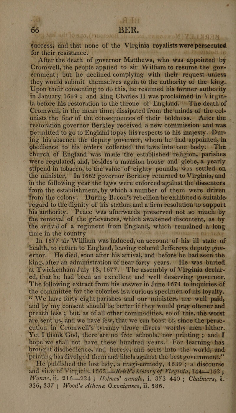 vt fd “ 66 BER. BH SF 1. STOy (PHI OK dds M4) oA ices and ‘tia none of the Virginia réyalists were Ler arg for their resistance. — at, Dadoed, _ After the death of governor Matthews, who his appinkeeby Cromwell, ‘the peopie applied to sir William to resume'the gov- ernment; but he declined complying with their request uniess they would submit themselves again to the authority of the: king.. Upon their consenting to du this, he resumed his former authority in January 1659 ; and king Charles If was proclaimed in Virgin- ia before his restoration to the throne of England!'/«The death of Cromweii, i in the mean time, dissipated from’ the' minds ‘of the col+ onists the fear of the consequences of their béldness. Aiter the Testoration governor Berkley received a new coimmission and was permitted to go to England to pay His respects to his majesty. ‘Dur- ing his absence the deputy governor, whom he”had appointed, in Obedience to his orders collected’ the laws into‘ one’ body: The church of England ‘was made ‘the’ established? religion,’ parishes were regulated, and, besides a mansion house’ and’ glebe, a: yearly stipend in tobacco, to the Value of eighty pounds; was settled: on the minister, © In 1662’: governor Berkiey returned to Virginia, and in the following year the laws were enforcedagainst the ‘dissenters from the establishment, by ‘which a number of them were driven from the colony. During Bacon’s rebellion he exhibited a suitable: ‘regard to the dignity of his station, and a firm resolution ‘to support his authority. Peace was afterwards preserved not so miuchiby the removal of the grievances, which awakened ‘discontent, as by ‘the arrival of a regiment from serie whith api a long time in the country Mihir CPE sy . In 167 7 sir William was induced, on aveourite of. his ill isiatiewcak ‘health, to return to England, leaving colonel Jeffereys deputy gov- ernor. He died. soon after his arrival, and before’ he had’seen the king, after an administration of near forty years. He was buried ‘at Twickenham July 13, 1677. The assembly of Virginia declar- ed, that he had been an excellent and well deserving governor. ‘The following extract from his answer in June 1671 to inquiries “of the committée for the colonies isa curious specimen: of his loyalty. « We have forty eight parishes and our ministers ‘are’ well paid, ‘and by my consent should be better if they would pray oftener and preach | less 5 ; but, as of all other commadities, so'of ‘this, the»worst are. sent us, and we have few, that we cin boast of; since ‘the perse- cution, in Cromwell’s: tyranny drove divers ‘worthy men» hither. ‘Yet I thank God, there are no free ‘schools, ‘nor printing 5 andy I brought disobedience, and heresy, and. sects ‘into’ the ‘worldjvand- h ‘printing has divulged them and libels against the best government.” He published the lost lady, a tragi-comedy, 1639 ;»a’ discourse “and view'of Vireinia, 1668 alee history of Wirssiritess 1444162); Wynne, ii. 216—224 ; Holmes’ annals, i. 373 440; Chalmers, i. 336, 337 ; Wood's Athewke O.xonienses, ll, 586, = ne ~~ re > et, ay a a ee ie