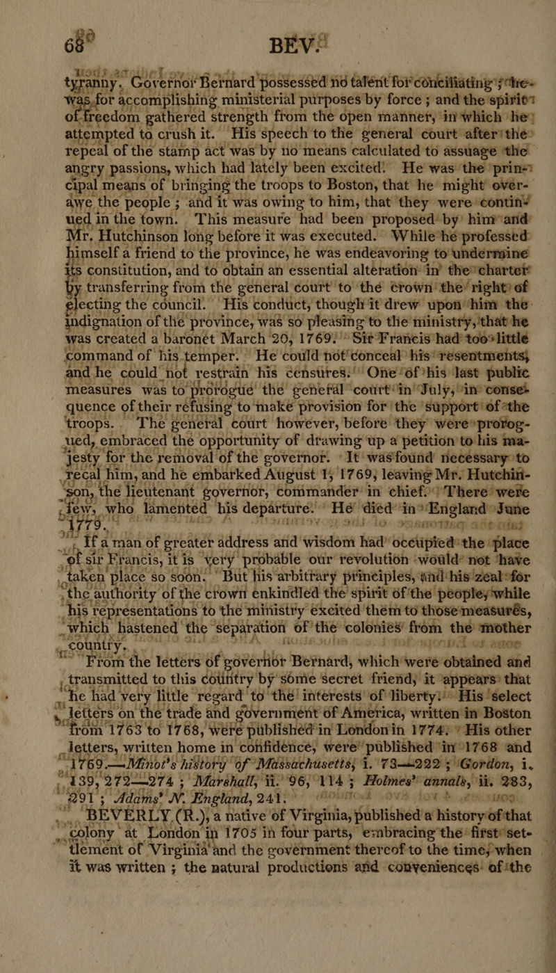 68° BEV! tyranh; y. y. Governot Beinard possessed sid tater foi coneiliating jare~ wae a accomplish ing ministerial purposes by force ; and the spirie’ edom rathensa strength from the open waned? dn'which hey atte apie ta crush oe © 6 speech’ to the general court’ after! the> angry passions, which had lately been excited! He was ‘the 'prins? cipal means of bri inging the troops to Boston, that he might over- awe 1 the people ; ; and it was owing to him, that they were: continY 1 in the town. This measure had been proposed» by’ him and r, Hutchinson long before it was executed. While he’ Mlenhe bimsel a friend to the’ province, he was endeavoring tou ts constitution, and’ to obtain an essential alteration: in’ the’ mice tr ansferring from the general court to ‘thé ¢rown’ the’ right? of electing the council. His conduct, though it drew upon him the indignation of the’ province, was so ‘pleasing to the ministry, ‘that he was created a baronet March 20, 1769. > Sit Francis had too® little command of his temper. ° He could not' conceal his’ resentments} and he could’ “not restrain his cénstires:! Oe “6f his: last: public meastirés was to ‘protestie’ the general” court! in’ Taly, “ine corise- quence of their refusing to make provision for the ‘support ‘of «the ‘troops. . The general court however, before they were»prorog- ued, embr aced the opportunity of drawing ‘up a petition to his ma- ‘jesty ‘for the removal of the governor. «It was'found necessary to sage him, and he embarked August 1; 17 69; leaving Mr. Hutchin- n,, the li eutenant governor, commander’ in chief.’ There’ were dey who. lamented his departure. “He died: tn 3! England» Jane Svon Silo: semotine) aiitinied os Ifa a man of greater ¢ address and’ widen ha bbetipred: ‘the “place “ot Sir Francis, it is very. “probable our revolution ‘woald? not ‘have } taken place so soon. ‘ But his arbitrary principles, and: his zeal-for “the authority of f the crown enkindled the’ spirit 6f'the peopleyiw his. representations to the’ ministry excited them to ainendoheusth, _ which. hastened the” ‘Separation | oP te ‘colonies’ from the’ ‘mother ‘ “countr ye. A, 38 23.3 toto det eaee From the letters of governor rend wetcle vee obtained and ; transmitted to this country by some secret friend; it “appears? that pe “he had’ very, pee ‘regard to thé! interests of liberty!'* His ‘select Pad letters ¢ on the trade and government of America, written in Boston ty ‘om 1763 to 1768, Were published'in London in 1774/7 His other letters, written home i in confidence, were published” iny°1768 and yet 9. —Minoi’s history” of Massachusetts; i. 730222 5 ‘Gordon, i, 7 39, ‘27 2—27 4; Marshall, ii. yl ave Holmes’ ‘annale,, ii, 283, (P9135 “ Adams? WN. England, 241. AOUNC OVE LOW. 200 sino: ; “BEVERLY. (R Ds a native of eh published’ a history of'that ' colony * at London’ in 1705 in four parts, “embracing” the: first’set- WN TEES   its it was written ; the natural productions and conveniences: of ithe