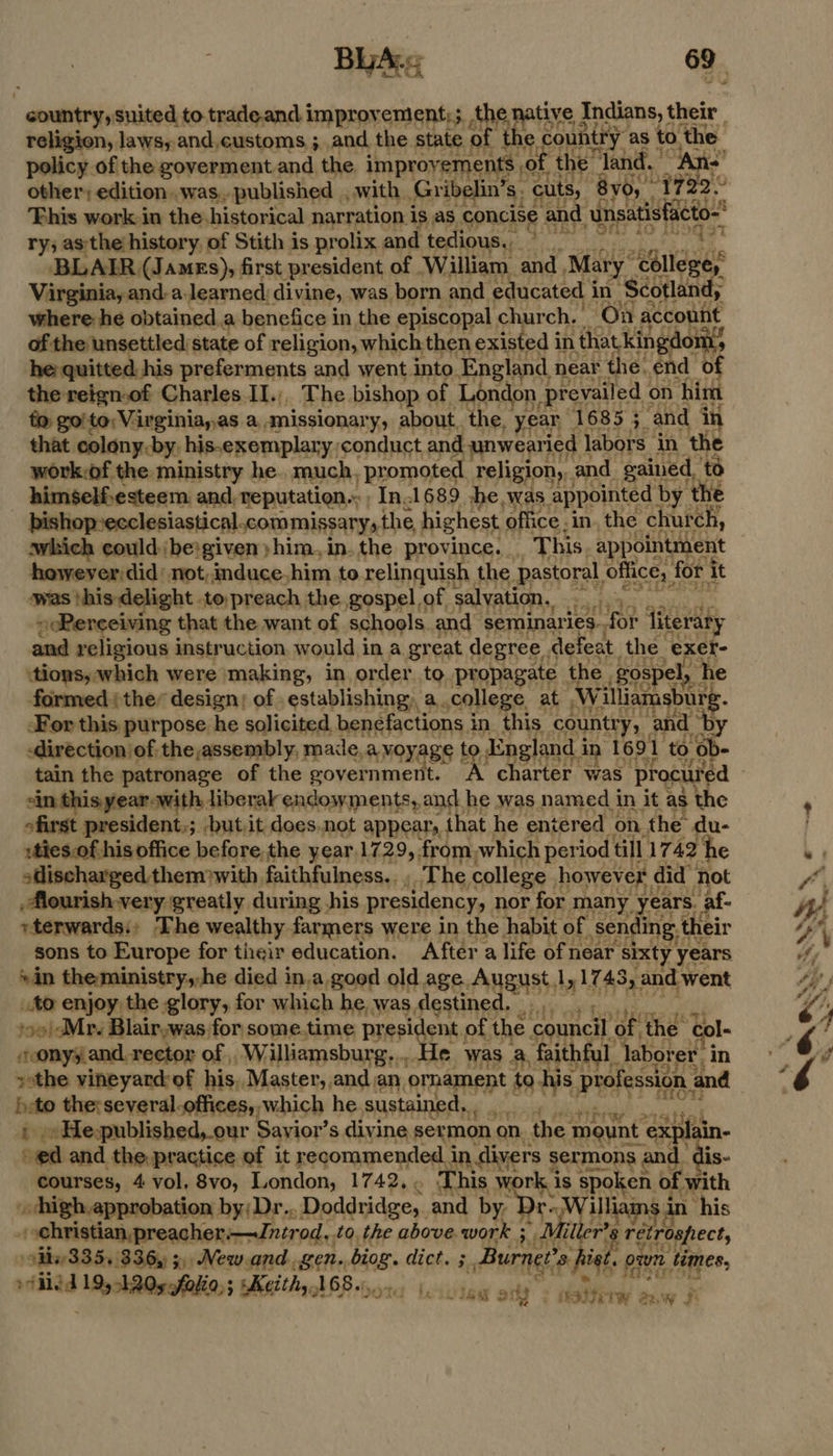: country, suited to.trade.and improvement;; the na tive dndians, their | ne 5 es sh te and,¢ustoms ;. and, the stag a the cout ait as to. ee, oor eon’ a yhim, in. ‘the province. Ths appalntient however did’ not,induce,him to relinquish the. pastoral office, fori it was this delight topreach. the gospel of salyation,. Sot eee 2 > Pereeiving that the want of schools and ‘seminaries. for literary and religious instruction, would in a great degree . defeat the ‘exer- ‘tions, which were making, in order to propagate. the , gospel, he formed ther design; of . establishing, a college. at Ww ‘iliamsburg. For this purpose he solicited benefactions 3 in this. country, and ‘by -direction of the,assembly, made. avoyage to England i in 1691 to $8. sin thisyearwith liberal endowments, and he was named in it as the ofirst president,; but.it does.not appear, that. he entered on. the du- :ties.of his office before the year.1729, from, which period till 1742 ‘he sHischargedthemwith faithfulness... The college howev er did’ not ,Mourish-very greatly during his presidency, nor for many, ears. _ af- vterwards., The wealthy farmers were in the habit of par ing. their sons to Europe for their education. After a life ofnear ‘sixty. years © in the ministry, he died in.a good old age. AUEHSS: dy 17 43, and went to enjoy the glory, for which he was destined. soo/cMr. Blair,was for some.time Ransgens of the council. of | the Col- sonyyand. rector of , Williamsburg... He was a, faithful. Tabor ‘er in sethe vineyard: of his, Master, and an ornament to his profession a and heto the: several.offices,, which he sustained... + He-published,_our Sayior’s divine, sermon ‘on the: mount explain- “ed and the. practice of it recommended in divers ess sand is- courses, 4 vol. 8vo, London, 1742. _ This work kis spok en. of with high, approbation by; Dr.. Doddridge,, and by 7 illiams in his -ehristian,preacher:.—Jntrod,. to. the above work ; filler? 8 re tpect, 9iiv335. 336, 3, New.and gen. ‘bial dict. oT 3s fist. 0: own times, pio 19, ARO faa Keith, 168.:, ictivied ont + itatitwr saw F