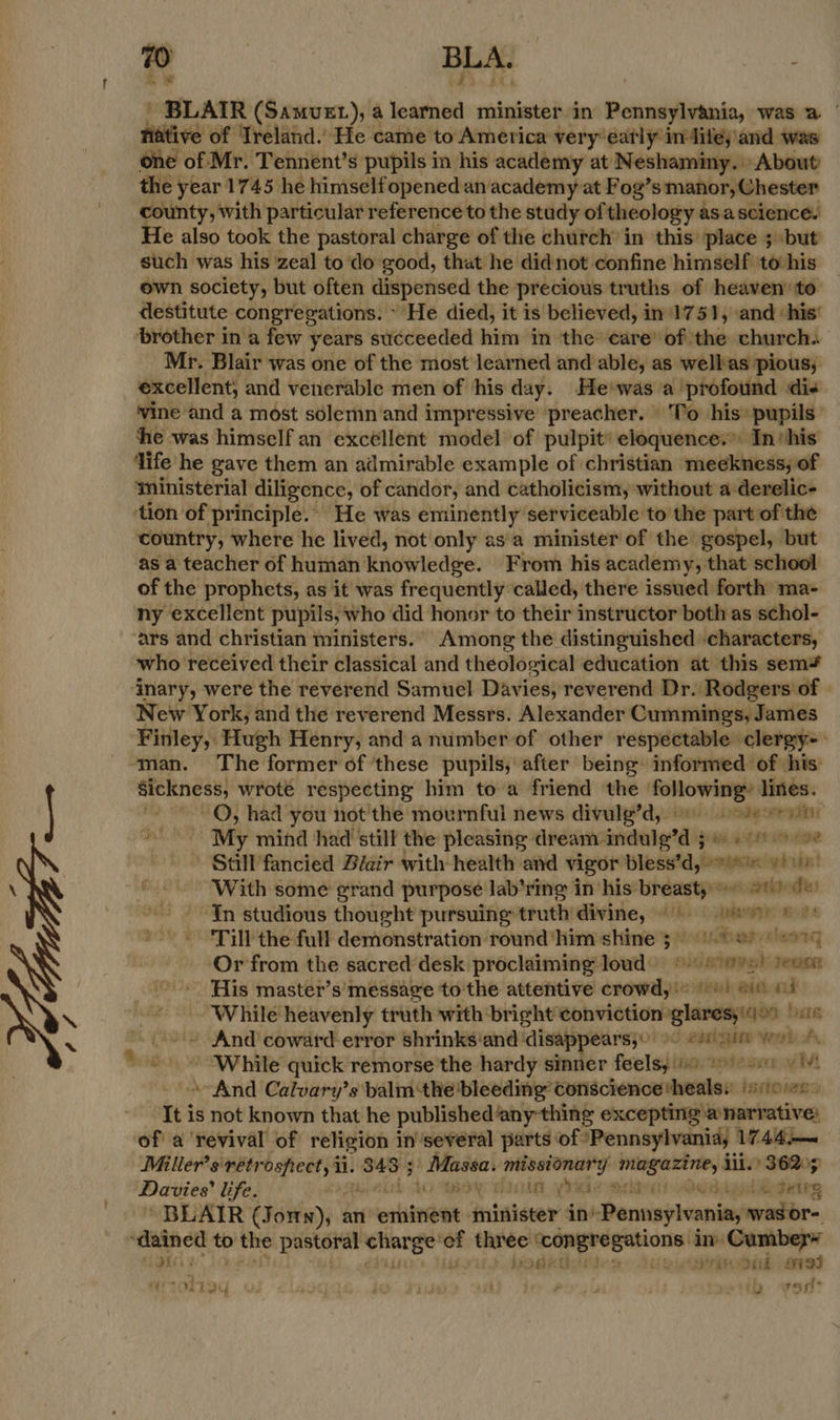 a | ‘ ‘ 70 BLA. ; ' BLAIR (Samvet), a learned minister in Pennsylvania, was a | hiitive of Treland.) He came to America very’eatly indites and was one of Mr. Tennent’s pupils in his academy at Neshaminy. About the year 1745 he himself opened an academy at Fog’ s manor, Chester county, with particular reference to the study of theology asascience. He also took the pastoral charge of the church in this place ; but such was his zeal to do good, that he didnot confine himself to-his own society, but often dispensed the precious truths of heaven’ to destitute congregations. He died, it is believed, in'1751, and ‘his’ ‘brother in a few years succeeded him in the’ care’ of the church. Mr. Blair was one of the most learned and able, as wellas pious, excellent, and venerable men of his day. He'was a profound di+ vine and a most solemn and impressive preacher. To his’ pupils’ he was himself an excéllent model of pulpit’ eloquence.” In‘his ‘life he gave them an admirable example of christian meekness, of ‘ministerial diligence, of candor, and catholicism, without a-derelic- tion of principle. He was eminently serviceable to the part of the country, where he lived, not only as'a minister of the gospel, but as a teacher of human knowledge. From his academy, that school of the prophets, as it was frequently called, there issued forth ma- ny excellent pupils, who did honor to their instructor both as schol- ars and christian ministers. Among the distinguished characters, who received their classical and theological education at this sem* inary, were the reverend Samuel Davies, reverend Dr. Rodgers of | New York, and the reverend Messrs. Alexander Cummings, James Finley, Hugh Henry, and a number of other respectable clergy-. man. The former of ‘these pupils, after being informed of his: ee a wrote respecting him to a friend the | nic ab lines. QO, had you not'the mournful news divulge’d, teen ~ My mind had still the pleasing dream. erick e*lig ip tas aA OD 292 - Still fancied Biair with health and vigor bless'd,! oie yeti! With some grand purpose lab’ring in his’ “ree a tated In studious thought pursuing truth divine, yn Till the full demonstration round ‘him shine 3) &amp;) 9 Or from the sacred desk proclaiming loud © nidwiovs Team His master’s message to the attentive crowd's 6! qs 04 While heavenly truth with bright conviction: ee: nIB - And coward error shrinks‘and disappearsy) 9< 220 91m York “ ‘While quick remorse the hardy sinner feels)! spn ebe ween ig M4 And Calvary’s balm the bleeding conscience theals: istowes Iti is not known that he published‘any thing excepting anarrative: of’ a ‘revival of religion in’several parts of: *Pennsylvaniay 1744.—~ Miller's retrospect, ii. ‘343 5 | Massa. missionary magazine, Lil 36205 Davies’ life. Lo mOy HIT ye Midas Vesagel Sgeirg ' BLAIR ( Foitnyy an erin minister in’ Pennsylvania, wwagor- oes > Sr ons ares