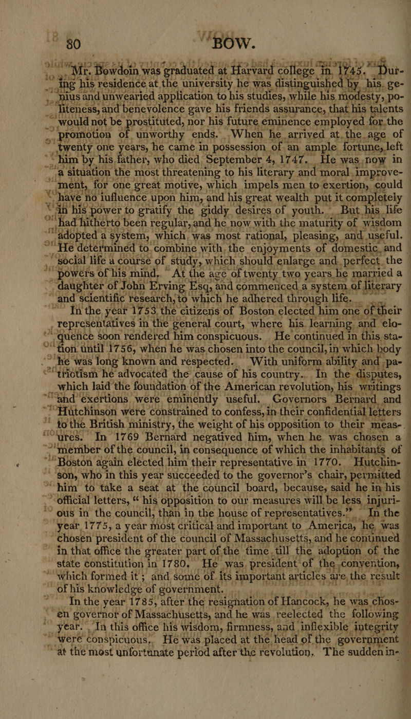 c= ® IM residence at the university he was, distia nytt € L by. his. ge- and unwearied application to his studies, oat his mor esty,, po- a “promotion « of _ unworthy ends. ..W hen ‘he. arrived at. the. age of twenty one years, he came. in possession. of an ample. fortune, left ! “as situation ‘the most threatening to his literary. and moral. _improve- “ment ‘for one ‘great motive, which impels men to exertion, could © ho dufluence | upon him, nd his great wealth put. it completely adopted as. stem, ‘which. was most ‘rational, pleasing, and. useful. *He determined to. combine with, the. _enjoyments of domesti c_ and j Social life j a course of study, which should enlarge and. perfect. the — aughter ‘of. J ohn ‘Erving Esq, and commenced. a system. of literary “and ‘scientific research, to ‘which he adhered through life. | In the, year 17. 53. the citizens of Boston. elected him one. OF “their { Te resentatives in the general court, where his. learning and. elo- quence soon ‘rendered him conspicuous. He continued in this sta- Hon. ‘until 1756, when he was. chosen into the council, in ‘which. spear ; ““tHotism he advocated the cause of his country... In the di putes, . which laid the foundation: ‘of 1 the American revolution, ! his writings “and: exertions were ‘eminently useful. Governors — Bernard and — ia Hutchinson were constrained to confess, in their confidential | letters 20 the. British ministry, the weight of his opposition to their “meas-. | “ures. In 1769 Bernard negatived him, when he was chosen a “member of ‘the panei in consequence of which the ya es, of opens Hettérs, ee his opposition to our measures will its less, ‘nga 1- ~ ous in’ the council, than i in the house of pee rhea isd F the . year, 1775, a year most critical and important to America, he, ¥ Was “chosen president of the council ‘of Massachusetts, and he contunued in that office the greater part. of the time, till the adoption « of the state constitution in 1780, ‘He _was, president: ‘of. the, conyention, » th the year 17 85, after the resignation ¢ of Hancock, he was ‘ios  ba el ye +aaye or hie ay ‘Tn this office his wisdom, firmness, and. inflexible ‘integrity were’ conspicuous,, Fee ‘was placed : at the. head of. the | government ¥) “at the most unfortunate period after the revolution. The suddeni in-/@ ¥
