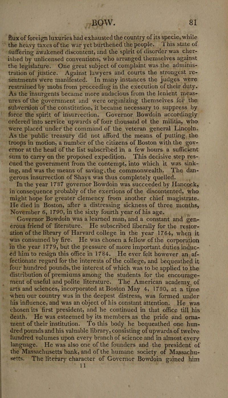 flux of foreign luxuries had exhausted the country of its specie, while ~ the heavy taxes of the war yet burthened the people. ‘This state of Suffering awakened discontent, and the spirit of disorder was cher- ished by unlicensed conventions, who arranged themselves against the legislature. One great subject of complaint was the adminis- tration of justice. Against lawyers and courts the strongest re- sentments were manifested. In many instances the Judges were restrained by mobs from proceeding in the execution of their duty. As the insurgents became more audacious from the lenient meas- ures of the government and were organizing themselves for the subversion of the constitution, it became necessary to suppress by _ force the spirit of insurrection. Governor Bowdoin accordingly _ Ordered into service upwards of four thousand of the militia, who were placed under the command of the veteran general Lincoln. As the public treasury did not afford the means of putting, the troops in motion, a number of the citizens of Boston with the gov- ernor at the head of the list subscribed in a few hours. a sufficient sum to carry on the proposed expedition. This decisive step res- cued the government from the contempt, into which it was sink- ing, and was the means of saving.the commonwealth. The dan- gerous insurrection of Shays was thus completely quelled. In the year 1787 governor Bowdoin was succeeded by Hancock, _ in consequence probably of the exertions of the discontented, who might hope for greater clemency from another chief magistrate. He died in Boston, after a distressing sickness of three months, November 6, 1790, in the sixty fourth year of his PSS ead ’ Governor Bowdoin was a learned man, and a constant and gen- érous friend of literature. He subscribed liberally for the restor- ation of the library of Harvard college in the year 1764, when it was consumed by fire. He was chosen a fellow of the corporation in the year 1779, but the pressure of more important duties induc- éd him to resign this office in 1784. He ever felt however an-af- -fectionate regard for the interests of the college, and bequeathed it M four hundred pounds, the interest of which was to be applied to the distribution of premiums among the students for the encourage- ment of useful and polite literature. The American academy, of arts and sciences, incorporated at Boston May 4, 1780, at a time when our country was in the deepest distress, was formed under his influence, and was an object of his constant attention. He was chosen its first president, and he continued in that office till his death. He was esteemed by its members as the pride and orna- ment of their institution. To this body he bequeathed one hun- dred pounds and his valuable library, consisting of upwards of twelve hundred volumes upon every branch of science and in almost every language. He was also one of the founders and the president of the Massachusetts bank, and of the humane society of Massachu- setts. The literary character of Governor Bowdoin gained him ~ 1 ] : s