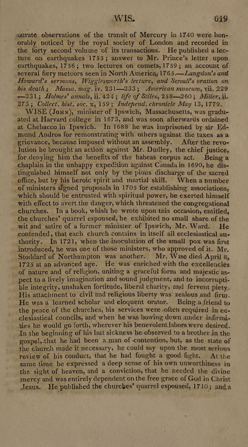 «arate observations of the transit of Mercury in 1740 were hone - orably noticed by the royal society of London and recorded in the forty second volume of its transactions. He published a lec- ture on earthquakes 1755; answer to Mr. Prince’s letter upon earthquakes, 1756; two lectures on comets, 1759; an account of. _several fiery metcors seen in North America, 1765.—Langdon’s and Howard's sermons, Wigglesworth’s lecture, and Sewall’s oration on, his death; Massa. mag.iv. 231—233; American museum, vil. 229 —231,; Holmes’ annals, ii. 424; life of Stiles, 258—260; Miller, ii. 373; Collect. hist. soc. x, 159; Independ. chronicle May 13, 1779. WISE (Joun), minister of Ipswich, Massachusetts, was gradu- ated at Harvard college in 1673, and was soon. afterwards ordained at Chebacco in Ipswich. In 1688 he was imprisoned by sir Ed- mund Andros for remonstrating with others against the taxes as a grievance, because imposed without an assembly. After the revo- __ Jution he brought an action against Mr. Dudley, the chief justice, for denying him the benefits of the habeas corpus act. Being a chaplain in the unhappy expedition against Canada.in 1690, he dis- tinguished himself not only by the pious discharge of the sacred office, but by his heroic spirit and martial skill. When anumber of ministers signed proposals in 1705 for.establishing associations, which should be entrusted with spiritual power, he exerted himself with effect to avert the danger, which threatened the congregational churches. Ina book, whish he wrote upon this occasion, entitled, the churches’ quarrel espoused, he exhibited no small share of the wit and satire of a former minister of Ipswich, Mr. Ward. He contended, that each church.contains in itself all ecclesiastical au- thority. In 1721, when-the-inoculation of the small pox was first introduced, he was one of those ministers, who approved of it. Mr. Stoddard of Northampton was another. Mr. Wise died April 8, 1725 at an advanced age. He was enriched with the excellenciés of nature and of religion, uniting a graceful form and majestic as- pect toa lively imagination and sound judgment, and to incorrupti- ble integrity, unshaken fortitude, liberal charity, and fervent piety. ‘His attachment to civil and religious liberty was zealous and firm. He was a learned scholar and eloquent orator. Being a friend to the peace of the churches, his services were -often required -in ec- clesiastical councils, and when he was bowing down under -infirmi- ties he would go forth, wherever his benevolent labors were desired. In the beginning of his last sickness he.observed to a brother in the gospel,.that he had been a.man.of-contention, but, as the state of the church made it necessary, he could say upon the most serious review of his conduct, that he had fought a good fight. At the same time he expressed a deep sense of his own unworthiness in the sight of heaven, and a conviction, that he needed the divine mercy and was entirely dependent on the free grace of God in Christ Jesus. He published the churches’ quarrel espoused, 1710; anda