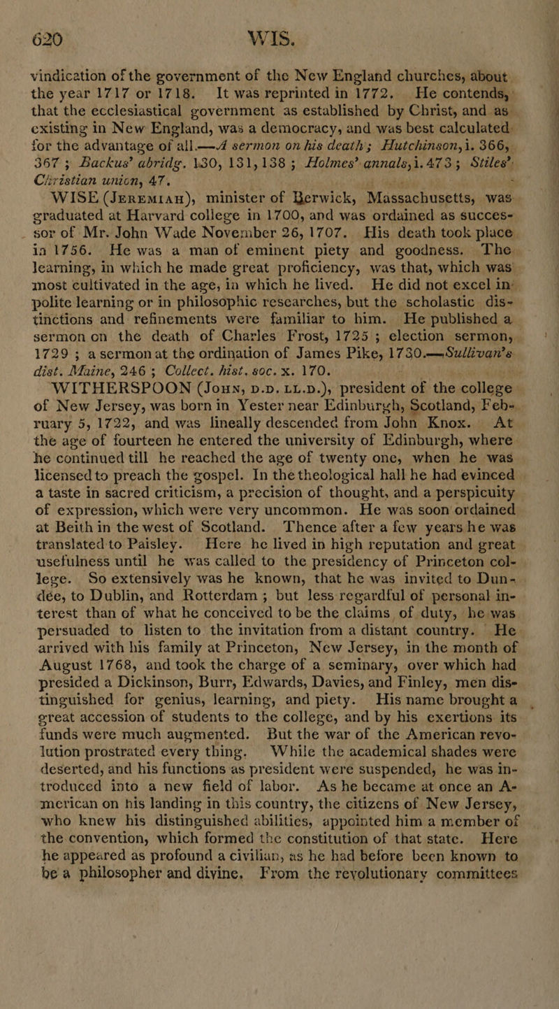 vindication of the government of the New England churches, about that the ecclesiastical government as established by Christ, and as. existing in New England, was a democracy, and was best calculated: 367 ; Backus’ abridg, \30, 131,138 ; Holmes’ annals,i.4733 Stiles’: /ivistian union, 47. : WISE (Jerremian), minister of Berwick, Massachusetts; was. graduated at Harvard college in 1700, and was ordained as succes- sor of Mr. John Wade November 26,1707. His death took place in 1756. He was a man of eminent piety and goodness. The Jearning, in which he made great proficiency, was that, which was’ polite learning or in philosophic researches, but the scholastic dis- tinctions and refinements were familiar to him. He published a 1729 ; asermonat the ordination of James Pike, 1730.—Suliivan’s dist. Maine, 246; Collect. hist, soc. x. 170. the age of fourteen he entered the university of Edinburgh, where. he continued till he reached the age of twenty one, when he was a taste in sacred criticism, a precision of thought, and a perspicuity of expression, which were very uncommon. He was soon ordained at Beith in the west of Scotland. Thence after a few years he was translated to Paisley. Here he lived in high reputation and great usefulness until he was called to the presidency of Princeton col- dée, to Dublin, and Rotterdam ; but less regardful of personal in- terest than of what he conceived to be the claims of duty, he was persuaded to listen to the invitation from a distant country. He arrived with his family at Princeton, New Jersey, in the month of August 1768, and took the charge of a seminary, over which had presided a Dickinson, Burr, Edwards, Davies, and Finley, men dis- tinguished for genius, learning, and piety. His name brought a great accession of students to the college, and by his exertions its funds were much augmented. But the war of the American reyo- lution prostrated every thing. | While the academical shades were deserted, and his functions as president were suspended, he was in- troduced into a new field of labor. As he became at once an A- merican on his landing in this country, the citizens of New Jersey, who knew his distinguished abilities, appointed him a member of the convention, which formed the constitution of that state. Here he appeared as profound a civilian, as he had before been known to be a philosopher and diyine. From the revolutionary committees