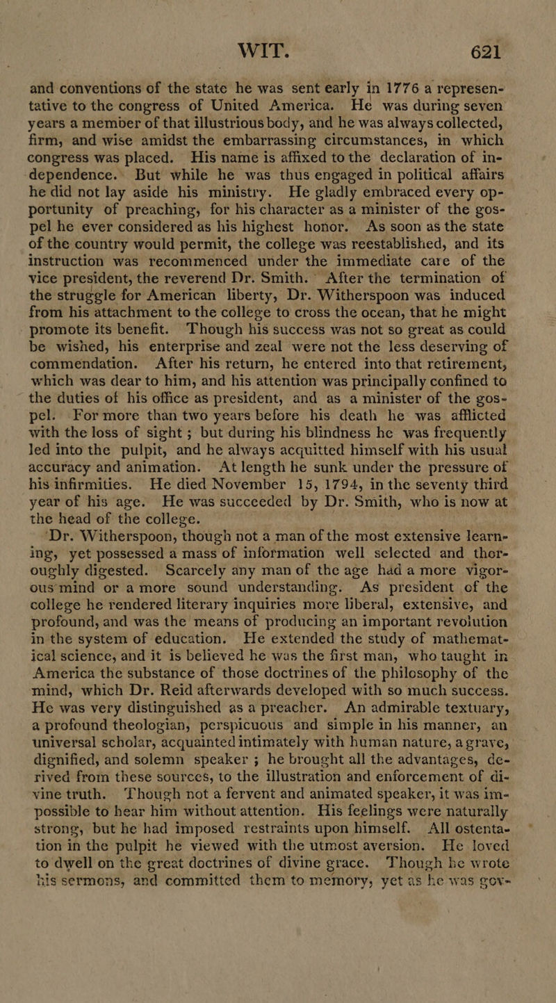 and conventions of the state he was sent early i in 1776 a represen- tative to the congress of United America. He was during seven years a member of that illustrious body, and he was always collected, firm, and wise amidst the embarrassing circumstances, in which congress was placed. His name is affixed tothe declaration of in- dependence. But while he was thus engaged in political affairs he did not lay aside his ministry. He gladly embraced every op- portunity of preaching, for his character as a minister of the gos- pel he ever considered as his highest honor. As soon as the state of the country would permit, the college was reestablished, and its instruction was recommenced under the immediate care ‘of the vice president, the reverend Dr. Smith. After the termination of the struggle for American liberty, Dr. Witherspoon was induced from his attachment to the college to cross the ocean, that he might promote its benefit. Though his success was not so great as could be wished, his enterprise and zeal were not the less deserving of commendation. After his return, he entered into that retirement, which was dear to him, and his attention was principally confined to the duties of his office as president, and as a minister of the gos- pel. For more than two years before his death he was afflicted with the loss of sight ; but during his blindness he was frequently Jed into the pulpit, and he always acquitted himself with his usual accuracy and animation. At length he sunk under the pressure of his infirmities. He died November 15, 1794, in the seventy third year of his age. He was succeeded iy Dr. Smith, who is now at. the head of the college. ‘Dr. Witherspoon, though not a man of the most extensive learn- ing, yet possessed a mass of information well selected and thor- oughly digested. Scarcely any man of the age had a more vigor- ous'mind or amore sound understanding. As president of the college he rendered literary inquiries more liberal, extensive, and profound, and was the means of producing an important revoiution in the system of education. He extended the study of mathemat- ical science, and it is believed he was the first man, who taught in America the substance of those doctrines of the philosophy of the mind, which Dr. Reid afterwards developed with so much success. He was very distinguished as a preacher. An admirable textuary, a profound theologian, perspicuous and simple in his manner, an universal scholar, acquainted intimately with human nature, agrave, ' dignified, and solemn speaker ; he brought all the advantages, de- rived from these sources, to the illustration and enforcement of di- vine truth. Though not a fervent and animated speaker, it was im- possible to hear him without attention. His feelings were naturally strong, but he had imposed restraints upon himself. All ostenta- tion in the pulpit he viewed with the utmost aversion. He loved to dwell on the great doctrines of divine grace. ‘Though he wrote his sermons, and committed them to memory, yet as he was Ove