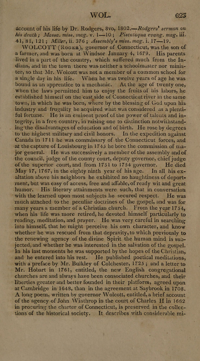 account of his life by Dr. Rodgers, 8vo, 1802.—-Rodgers’ sermon on his death; Massa. mise, mag. v. 1\—10; | Piscataqua evang. mag. iil. 41,81, 121; Miller, 1. 376 ; Assctably} $ miss. mag. 1. 17—19, WOLCOTT (RocsrR), governor of Connecticut, was the son of a farmer, and was born at Windsor January 4, 1679. His parents lived in a part of the country, which suffered much from the In- dians, and in the town there was neither a schoolmaster nor minis- ter, so that Mr. Wolcott was not a member of a common school for a single day in his life. When he was twelve years of age he was. bound as an apprentice to a mechanic. Atthe age of twenty one, when the laws permitted him to enjoy the fruits of bis labors, he established himseif on the east side of Connecticut river in the same ‘town, in which he was born, where by the blessing of God upon his. industry and frugality he acquired what was considered as a plenti- ful fortune. He is an eminent proof of the power of talents and in- tegrity, in a free country, in ralsing one to distinction notwithstand- ing'the disadvantages of education and of birth. He rose by degrees to the highest military and civil honors. In the expedition against Canada in 1711 he was commissary of the Connecticut forces, and ‘at the capture of Louisbourg in 1745 he bore the commission of ma- jor general. He was successively a member of the assembly and of the council, judge of the county court, deputy governor, chief judge et the superior court, and from 1751 to 1754 governor. He died May 17, 1767, in the eighty ninth year of hisage. In all his ex- altation above his neighbors. he. exhibited no haughtiness of deporte ment, but was easy of access, free and affable, of ready wit and great ‘humor. His literary attainments were such, that in conversation “with the learned upon most subjects he secured respect. He was ‘much attached tothe peculiar doctrines of the gospel, and was for many years a member of a Christian church. From the year 1754, when his life was more retired, he devoted himself particularly to reading, meditation, and prayer. He was very careful in searching into himself, that he might perceive his own character, and know whether he was rescued from that depravity, to which pr eviously to the renewing agency of the divine Spirit the human mind is sub- jected, and whether he was interested in the salvation of the gospel. ’ in his last moments he was supported by the hopes of the Christian, and he entered into his rest. He published poctical meditations, with a preface by Mr. Bulkley of Colchester, 1725; and a letter to Mr. Hobart in 1761, entitled, the new English congregational churches are and always have been consociated churches, and their liberties greater and better founded in their platform, agreed upon at Cambridge in 1648, than in the agreement at Saybrook in 1708. A long poem, written by governor Wolcott, entitled, a brief account of the agency of John Winthrop in the court of Charles II in 1662 in procuring the charter of Connecticut, is preserved in the collec- tions of the historical society. It describes with considerable mi-