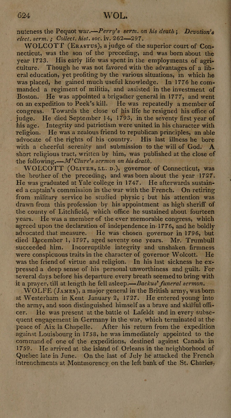 nuteness the Pequot war.—Perry’s serm. on his death 5. Devotion’s elect. serm. » Collect. hist. soc. iv. 262—_297. WOLCOTT (Erastus), a judge of the superior court of Con- necticut, was the son of the preceding, and was born about the year 1723. His early life was spent in the employments of agri- culture. Though he was not favored with the advantages of a lib- eral education, yet profiting by the various situations, in which he was placed, he gained much useful knowledge. In 1776 he com- manded a regiment of militia, and assisted in the investment of Boston. He was appointed a brigadier general in 1777, and went on an expedition to Peek’s kill. He was repeatedly a member of congress. Towards the close of ps life he resigned his office of , judge. He died September 14, 1793, in the seventy first year of his age. Integrity and patriotism were united in his character with religion. He was a zealous friend to republican principles, an able advocate of the rights of his country. His last illness he bore with a cheerful serenity and submission to the will of God. A short religious tract, written by him, was published at the close of the following.—J2’Clure’s sermon on his death. WOLCOTT (Otiver, LL. D.), governor of Connecticut, was the brother of the preceding, and was born about the year 1727. He was graduated at Yale college in 1747. He afterwards sustain- ed a captain’s commission in the war with the French. On retiring from military service he studied physic ; but his attention was drawn from this profession by his appointment as high sheriff of the county of Litchfield, which office he sustained about fourteen years. He was a member of the ever memorable congress, which agreed upon the declaration of independence in: 1776, and he boldly advocated that measure. He was chosen governor in 1796, but died December 1, 1797, aged seventy one years. Mr. Trumbull succeeded him. Incorruptible integrity and unshaken. firmness were conspicuous traits in the character of governor Wolcott. He was the friend of virtue and religion. In his last sickness he ex- pressed a deep sense of his personal unworthiness and guilt. For several days before his departure every breath seemed to bring with it a prayer, till at length he fell asleep — Backus’ funeral sermon. WOLFE (Jamgs), a major general in the British army, was born at Westerham in Kent January 2, 1727. He entered young into the army, and soon distinguished himself as a brave and skilful offi- cer. He was present at the battle of Lafeldt and in every subse- quent engagement in Germany in the war, which terminated at the peace of Aix la Chapelle. After his return from the expedition against Louisbourg in 1758, he was immediately appointed to the command of one of the expeditions, destined against Canada in 1759. He arrived at the island of Orleans in the neighborhood of Quebec late in June. On the last of July he attacked the French intrenchments at Montmorency on the left bank of the St. Charles;