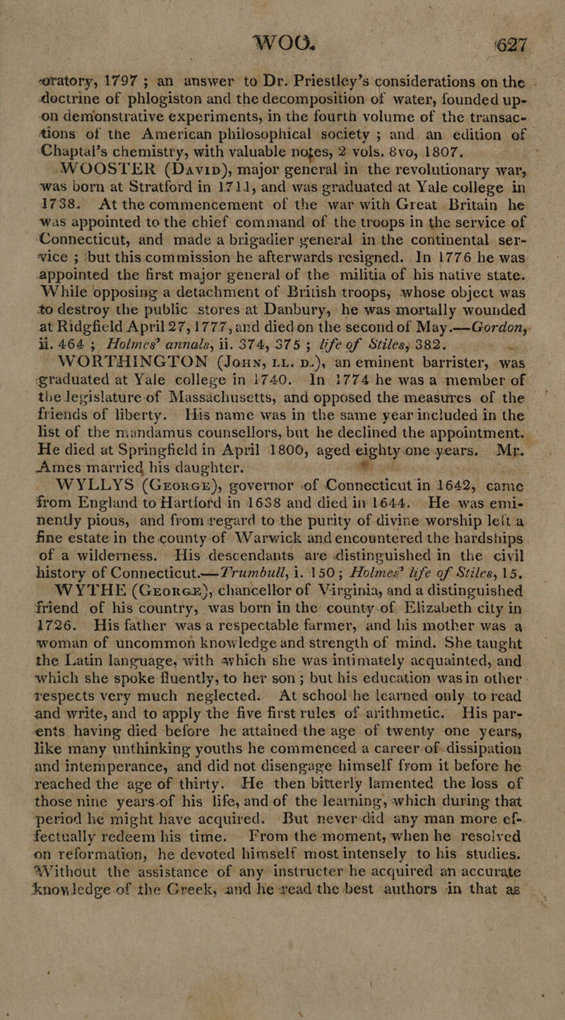 WOO. | ‘627 oratory, 1797 ; an answer to Dr. Priestley’s considerations on the - doctrine of phlogiston and the decomposition of water, founded up- on demonstrative experiments, in the fourth volume of the transac- tions of the American philosophical society ; and an edition of ‘Chaptal’s chemistry, with valuable notes, 2 vols. 8vo, 1807. ; WOOSTER (Davin), major general in the revolutionary war, was born at Stratford in 1711, and was graduated at Yale college in 1738. Atthecommencement of the war with Great Britain he was appointed to the chief command of the troops in the service of Connecticut, and made a brigadier yeneral in the continental. ser- vice ; ‘but this commission he afterwards resigned. In 1776 he was appointed the first major general of the militia of his native state. While opposing a detachment of British troops, whose object was to destroy the public stores at Danbury, he was mortally wounded at Ridgfield April 27, 1777, and died on the second of May.--Gordon, H. 464 ; Holmes’ annals, ii. 374, 375 ; life of Stiles, 382. wi W ORTHINGTON (Joun, LL. D.), an eminent barrister, was ‘graduated at Yale college in i740. In 1774 he was a member of the legislature-of Massachusetts, and opposed the measures of the friends of liberty. His name was in the same year included in the’ list of the mandamus counsellors, but he declined the appointment. He died at Springfield in April 1800, aged ees one-years. Mr. Ames married his daughter. WYLLYS (GerorceE), governor of He tse in 1642, came from England to Hartford in 1638 and died in 1644. He was emi- nently pious, and from regard to the purity of divine worship leita fine estate in the county of Warwick and encountered the hardships of a wilderness. His descendants are .distinguished in the civil history of Connecticut —Trumbull, i 1.150; Holmes? life of Stiles, 15. WYTHE (Gerores), chancellor of Virginia, and a distinguished friend of his country, was born in the county-of Elizabeth city in 1726. His father was a respectable farmer, and his mother was a woman of uncommon knowledge and strength of mind. She taught the Latin language, with avhich she was intimately acquainted, and which she spoke fluently, to her son ; but his education wasin other - respects very much neglected. At school he learned only to read and write, and to apply the five first rules of arithmetic. His par- ents having died before he attained the age of twenty one years, like many unthinking youths he commenced a career-of dissipation and intemperance, and did not disengage himself from it before he reached the age of thirty. He then bitterly lamented the loss of those nine years-of his life, and-of the learning, :-which during that period he might have acquired. But neverdid any man more ef- fectually redeem his time. From the moment, when he resolved on reformation, he devoted himself most intensely to his studies. AVithout the assistance of any instructer he acquired an accurate knowledge of the Greek, and he read the best authors in that as