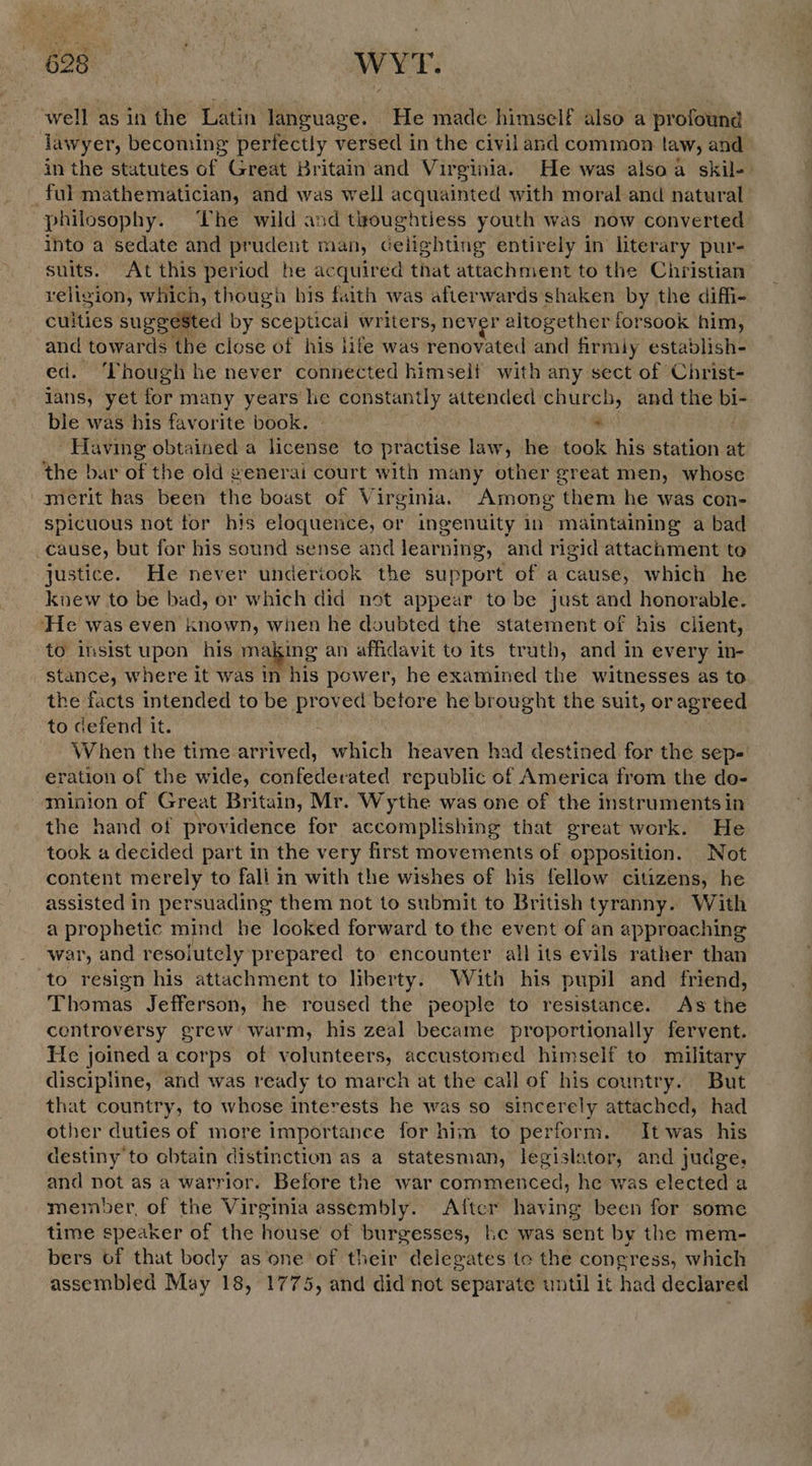 well asin the Latin language. He made himself also a profound lawyer, becoming perfectly versed in the civil and common taw, and in the statutes of Great Britain and Virginia. He was alsoa skil-. _ ful mathematician, and was well acquainted with moral and natural philosophy. The wild and toughtiess youth was now converted into a sedate and prudent man, ceiighting entirely in literary pur- suits. At this period he acquired that attachment to the Christian veligion, which, though his faith was afterwards shaken by the diffi- culties suggested by sceptical writers, never altogether forsook him, and towards the close of his life was renovated and firmiy establish- ed. ‘Though he never connected himself with any sect of Christ- jans, yet for many years he constantly attended church, and the bi- ble was his favorite book. | . - Having obtained a license to practise law, he took his station at the bar of the old generai court with many other great men, whose merit has been the boast of Virginia. Among them he was con- spicuous not for his eloquence, or ingenuity in maintaining a bad _cause, but for his sound sense and learning, and rigid attachment to justice. He never undertook the su sport of a cause, which he knew to be bad, or which did not appear to be just and honorable. He was even known, when he doubted the statement of his client, to insist upon his making an affidavit to its truth, and In every in- stance, where it was in his power, he examined the witnesses as to the facts intended to be proved betore he brought the suit, or agreed to defend it. When the time arrived, which heaven had destined for the sep- eration of the wide, confederated republic of America from the do- minion of Great Britain, Mr. Wythe was one of the instruments in the hand of providence for accomplishing that great work. He took a decided part in the very first movements of opposition. Not content merely to fali in with the wishes of his fellow citizens, he assisted In persuading them not to submit to British tyranny. With a prophetic mind he looked forward to the event of an approaching war, and resoiutely prepared to encounter all its evils rather than to resign his attachment to liberty. With his pupil and friend, Thomas Jefferson, he roused the people to resistance. As the controversy grew warm, his zeal became proportionally fervent. Hie joined a corps of volunteers, accustomed himself to military discipline, and was ready to march at the call of his country. But that country, to whose interests he was so 1) ib attached, had other duties of more importance for him to perform. It was his destiny to obtain distinction as a statesman, legislator, and judge, and not as a warrior. Before the war commenced, he was elected a member, of the Virginia assembly. Aftcr having been for some time speaker of the Huse of burgesses, he was sent by the mem- bers of that body as ‘one of their delegates to the congress, which assembled May 18, 1775, and did not separate until it had declared